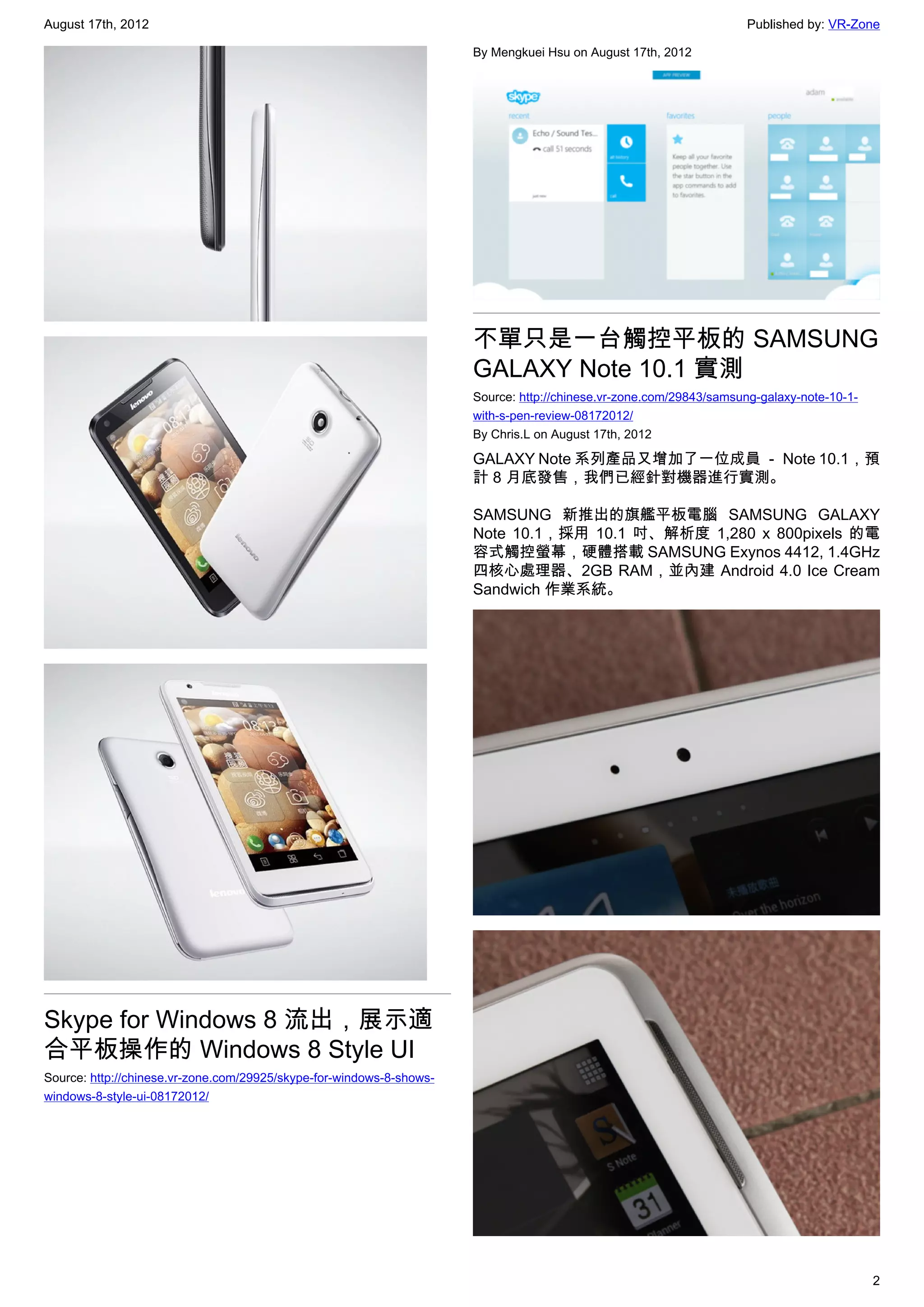August 17th, 2012                                                                                                   Published by: VR-Zone

                                                                      By Mengkuei Hsu on August 17th, 2012




                                                                      不單只是一台觸控平板的 SAMSUNG
                                                                      GALAXY Note 10.1 實測
                                                                      Source: http://chinese.vr-zone.com/29843/samsung-galaxy-note-10-1-
                                                                      with-s-pen-review-08172012/
                                                                      By Chris.L on August 17th, 2012

                                                                      GALAXY Note 系列產品又增加了一位成員 － Note 10.1，預
                                                                      計 8 月底發售，我們已經針對機器進行實測。

                                                                      SAMSUNG 新推出的旗艦平板電腦 SAMSUNG GALAXY
                                                                      Note 10.1，採用 10.1 吋、解析度 1,280 x 800pixels 的電
                                                                      容式觸控螢幕，硬體搭載 SAMSUNG Exynos 4412, 1.4GHz
                                                                      四核心處理器、2GB RAM，並內建 Android 4.0 Ice Cream
                                                                      Sandwich 作業系統。




Skype for Windows 8 流出，展示適
合平板操作的 Windows 8 Style UI
Source: http://chinese.vr-zone.com/29925/skype-for-windows-8-shows-
windows-8-style-ui-08172012/




                                                                                                                                           2
 