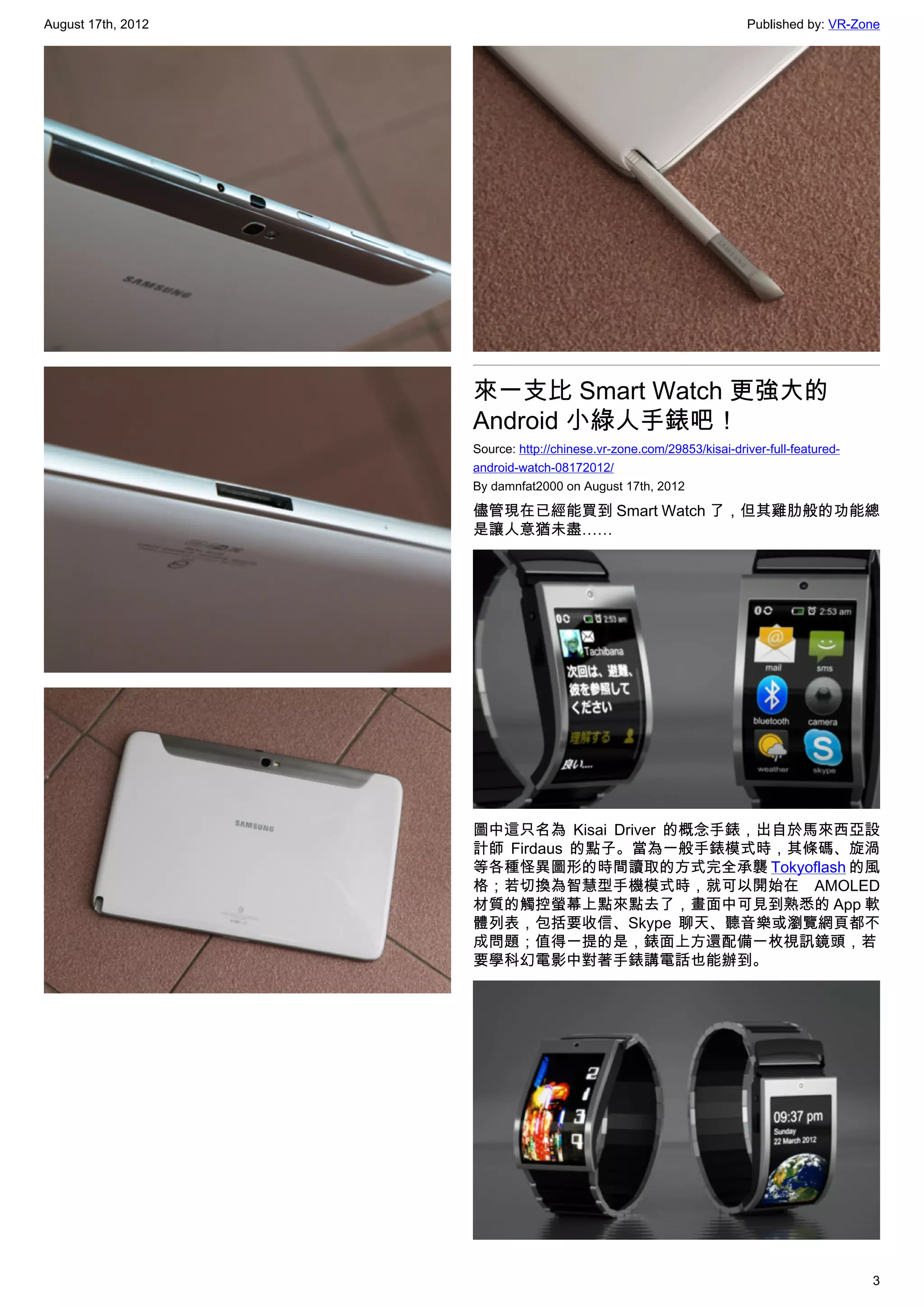 August 17th, 2012                                                     Published by: VR-Zone




                    來一支比 Smart Watch 更強大的
                    Android 小綠人手錶吧！
                    Source: http://chinese.vr-zone.com/29853/kisai-driver-full-featured-
                    android-watch-08172012/
                    By damnfat2000 on August 17th, 2012

                    儘管現在已經能買到 Smart Watch 了，但其雞肋般的功能總
                    是讓人意猶未盡……




                    圖中這只名為 Kisai Driver 的概念手錶，出自於馬來西亞設
                    計師 Firdaus 的點子。當為一般手錶模式時，其條碼、旋渦
                    等各種怪異圖形的時間讀取的方式完全承襲 Tokyoflash 的風
                    格；若切換為智慧型手機模式時，就可以開始在 AMOLED
                    材質的觸控螢幕上點來點去了，畫面中可見到熟悉的 App 軟
                    體列表，包括要收信、Skype 聊天、聽音樂或瀏覽網頁都不
                    成問題；值得一提的是，錶面上方還配備一枚視訊鏡頭，若
                    要學科幻電影中對著手錶講電話也能辦到。




                                                                                           3
 