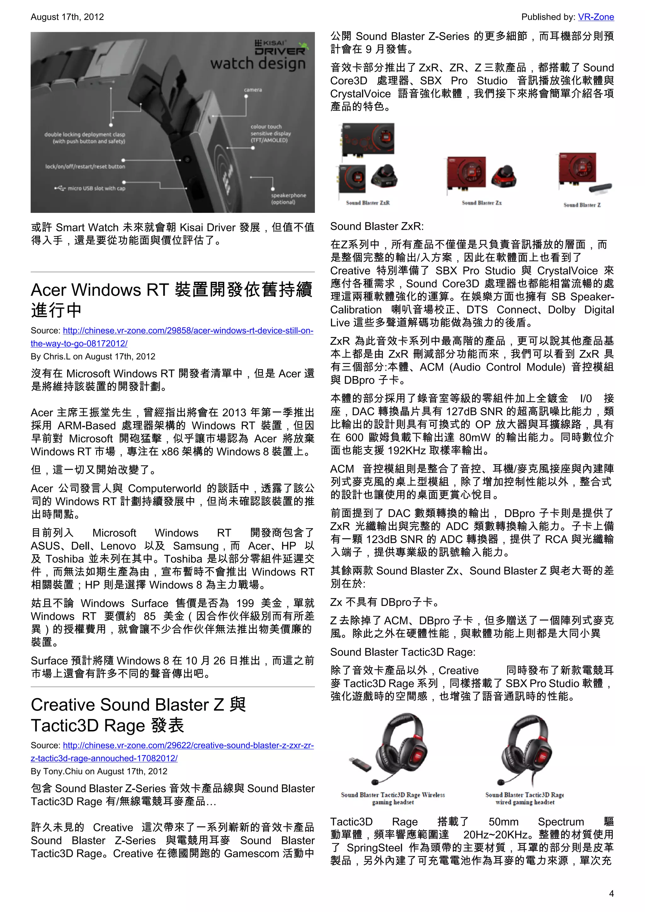 August 17th, 2012                                                                                          Published by: VR-Zone

                                                                            公開 Sound Blaster Z-Series 的更多細節，而耳機部分則預
                                                                            計會在 9 月發售。
                                                                            音效卡部分推出了 ZxR、ZR、Z 三款產品，都搭載了 Sound
                                                                            Core3D 處理器、SBX Pro Studio 音訊播放強化軟體與
                                                                            CrystalVoice 語音強化軟體，我們接下來將會簡單介紹各項
                                                                            產品的特色。




或許 Smart Watch 未來就會朝 Kisai Driver 發展，但值不值                                   Sound Blaster ZxR:
得入手，還是要從功能面與價位評估了。                                                          在Z系列中，所有產品不僅僅是只負責音訊播放的層面，而
                                                                            是整個完整的輸出/入方案，因此在軟體面上也看到了
                                                                            Creative 特別準備了  SBX Pro Studio 與 CrystalVoice 來
                                                                            應付各種需求，Sound Core3D 處理器也都能相當流暢的處
Acer Windows RT 裝置開發依舊持續                                                    理這兩種軟體強化的運算。在娛樂方面也擁有 SB Speaker-
進行中                                                                         Calibration 喇叭音場校正、DTS Connect、Dolby Digital
                                                                            Live 這些多聲道解碼功能做為強力的後盾。
Source: http://chinese.vr-zone.com/29858/acer-windows-rt-device-still-on-
the-way-to-go-08172012/                                                     ZxR 為此音效卡系列中最高階的產品，更可以說其他產品基
By Chris.L on August 17th, 2012                                             本上都是由 ZxR 刪減部分功能而來，我們可以看到 ZxR 具
                                                                            有三個部分:本體、ACM (Audio Control Module) 音控模組
沒有在 Microsoft Windows RT 開發者清單中，但是 Acer 還
                                                                            與 DBpro 子卡。
是將維持該裝置的開發計劃。
                                                                            本體的部分採用了錄音室等級的零組件加上全鍍金 I/0 接
Acer 主席王振堂先生，曾經指出將會在 2013 年第一季推出                                            座，DAC 轉換晶片具有 127dB SNR 的超高訊噪比能力，類
採用 ARM-Based 處理器架構的 Windows RT 裝置，但因                                        比輸出的設計則具有可換式的 OP 放大器與耳擴線路，具有
早前對 Microsoft 開砲猛擊，似乎讓市場認為 Acer 將放棄                                         在 600 歐姆負載下輸出達 80mW 的輸出能力。同時數位介
Windows RT 市場，專注在 x86 架構的 Windows 8 裝置上。                                    面也能支援 192KHz 取樣率輸出。
但，這一切又開始改變了。                                                                ACM 音控模組則是整合了音控、耳機/麥克風接座與內建陣
                                                                            列式麥克風的桌上型模組，除了增加控制性能以外，整合式
Acer 公司發言人與 Computerworld 的談話中，透露了該公
                                                                            的設計也讓使用的桌面更賞心悅目。
司的 Windows RT 計劃持續發展中，但尚未確認該裝置的推
出時間點。                                                                       前面提到了 DAC 數類轉換的輸出， DBpro 子卡則是提供了
                                                                            ZxR 光纖輸出與完整的 ADC 類數轉換輸入能力。子卡上備
目前列入      Microsoft Windows RT 開發商包含了
                                                                            有一顆 123dB SNR 的 ADC 轉換器，提供了 RCA 與光纖輸
ASUS、Dell、Lenovo 以及 Samsung，而 Acer、HP 以
                                                                            入端子，提供專業級的訊號輸入能力。
及 Toshiba 並未列在其中。Toshiba 是以部分零組件延遲交
件，而無法如期生產為由，宣布暫時不會推出 Windows RT                                             其餘兩款 Sound Blaster Zx、Sound Blaster Z 與老大哥的差
相關裝置；HP 則是選擇 Windows 8 為主力戰場。                                               別在於:
姑且不論 Windows Surface 售價是否為 199 美金，單就                                        Zx 不具有 DBpro子卡。
Windows RT 要價約 85 美金（因合作伙伴級別而有所差                                            Z 去除掉了 ACM、DBpro 子卡，但多贈送了一個陣列式麥克
異）的授權費用，就會讓不少合作伙伴無法推出物美價廉的                                                  風。除此之外在硬體性能，與軟體功能上則都是大同小異
裝置。
                                                                            Sound Blaster Tactic3D Rage:
Surface 預計將隨 Windows 8 在 10 月 26 日推出，而這之前
市場上還會有許多不同的聲音傳出吧。                                                           除了音效卡產品以外，Creative       同時發布了新款電競耳
                                                                            麥 Tactic3D Rage 系列，同樣搭載了 SBX Pro Studio 軟體，
                                                                            強化遊戲時的空間感，也增強了語音通訊時的性能。
Creative Sound Blaster Z 與
Tactic3D Rage 發表
Source: http://chinese.vr-zone.com/29622/creative-sound-blaster-z-zxr-zr-
z-tactic3d-rage-annouched-17082012/
By Tony.Chiu on August 17th, 2012

包含 Sound Blaster Z-Series 音效卡產品線與 Sound Blaster
Tactic3D Rage 有/無線電競耳麥產品…
                                                                            Tactic3D    Rage  搭載了 50mm  Spectrum 驅
許久未見的 Creative 這次帶來了一系列嶄新的音效卡產品
                                                                            動單體，頻率響應範圍達 20Hz~20KHz。整體的材質使用
Sound Blaster Z-Series 與電競用耳麥 Sound Blaster
                                                                            了  SpringSteel 作為頭帶的主要材質，耳罩的部分則是皮革
Tactic3D Rage。Creative 在德國開跑的 Gamescom 活動中
                                                                            製品，另外內建了可充電電池作為耳麥的電力來源，單次充

                                                                                                                              4
 