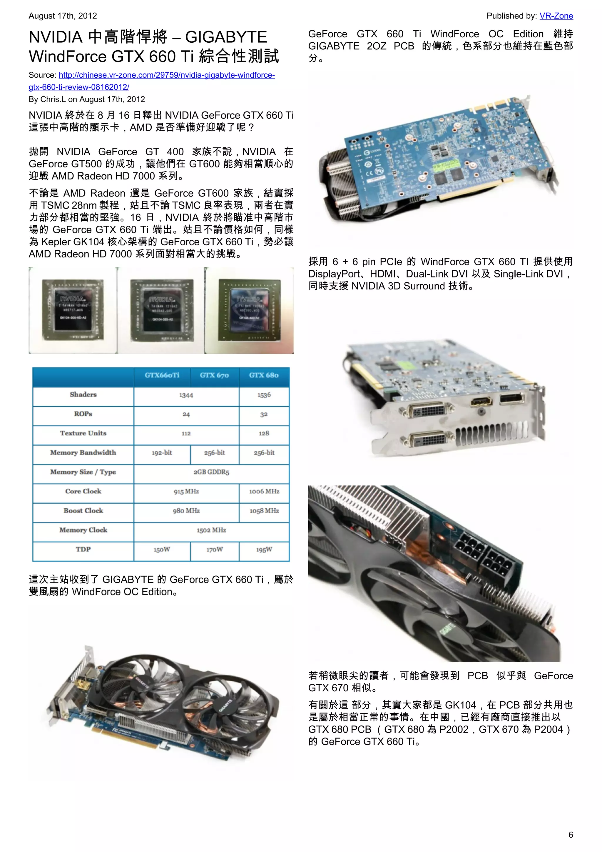 August 17th, 2012                                                                                      Published by: VR-Zone

NVIDIA 中高階悍將 – GIGABYTE                                               GeForce GTX 660 Ti WindForce OC Edition 維持
                                                                      GIGABYTE 2OZ PCB 的傳統，色系部分也維持在藍色部
WindForce GTX 660 Ti 綜合性測試                                            分。
Source: http://chinese.vr-zone.com/29759/nvidia-gigabyte-windforce-
gtx-660-ti-review-08162012/
By Chris.L on August 17th, 2012

NVIDIA 終於在 8 月 16 日釋出 NVIDIA GeForce GTX 660 Ti
這張中高階的顯示卡，AMD 是否準備好迎戰了呢？

拋開 NVIDIA GeForce GT 400 家族不說，NVIDIA 在
GeForce GT500 的成功，讓他們在 GT600 能夠相當順心的
迎戰 AMD Radeon HD 7000 系列。
不論是 AMD Radeon 還是 GeForce GT600 家族，結實採
用 TSMC 28nm 製程，姑且不論 TSMC 良率表現，兩者在實
力部分都相當的堅強。16 日，NVIDIA 終於將瞄准中高階市
場的 GeForce GTX 660 Ti 端出。姑且不論價格如何，同樣
為 Kepler GK104 核心架構的 GeForce GTX 660 Ti，勢必讓
AMD Radeon HD 7000 系列面對相當大的挑戰。
                                                                      採用 6 + 6 pin PCIe 的 WindForce GTX 660 TI 提供使用
                                                                      DisplayPort、HDMI、Dual-Link DVI 以及 Single-Link DVI，
                                                                      同時支援 NVIDIA 3D Surround 技術。




這次主站收到了 GIGABYTE 的 GeForce GTX 660 Ti，屬於
雙風扇的 WindForce OC Edition。




                                                                      若稍微眼尖的讀者，可能會發現到 PCB 似乎與 GeForce
                                                                      GTX 670 相似。
                                                                      有關於這 部分，其實大家都是 GK104，在 PCB 部分共用也
                                                                      是屬於相當正常的事情。在中國，已經有廠商直接推出以
                                                                      GTX 680 PCB （GTX 680 為 P2002，GTX 670 為 P2004）
                                                                      的 GeForce GTX 660 Ti。




                                                                                                                          6
 