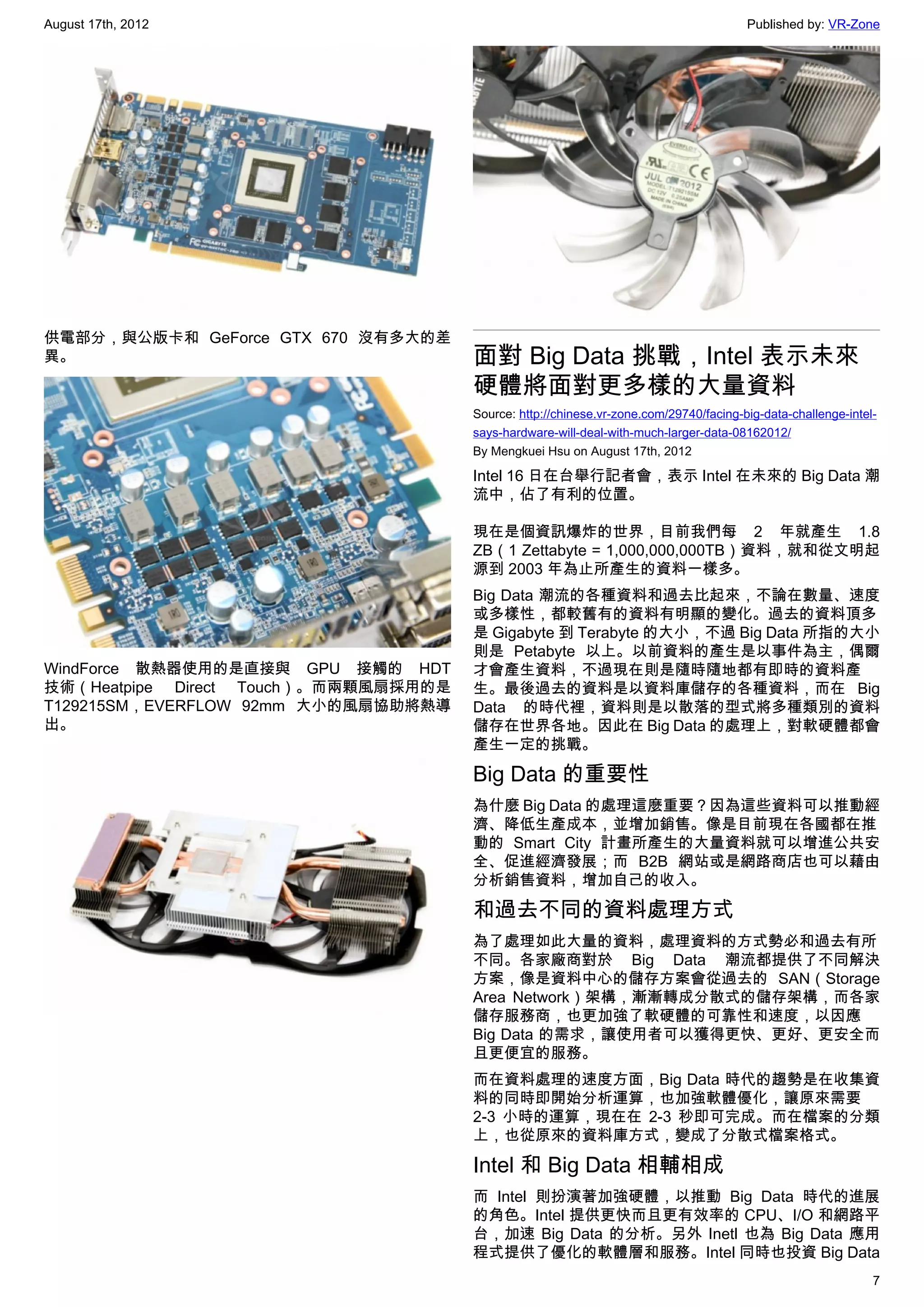 August 17th, 2012                                                                      Published by: VR-Zone




供電部分，與公版卡和 GeForce GTX 670 沒有多大的差
異。                                    面對 Big Data 挑戰，Intel 表示未來
                                      硬體將面對更多樣的大量資料
                                      Source: http://chinese.vr-zone.com/29740/facing-big-data-challenge-intel-
                                      says-hardware-will-deal-with-much-larger-data-08162012/
                                      By Mengkuei Hsu on August 17th, 2012

                                      Intel 16 日在台舉行記者會，表示 Intel 在未來的 Big Data 潮
                                      流中，佔了有利的位置。

                                      現在是個資訊爆炸的世界，目前我們每 2 年就產生 1.8
                                      ZB（1 Zettabyte = 1,000,000,000TB）資料，就和從文明起
                                      源到 2003 年為止所產生的資料一樣多。
                                      Big Data 潮流的各種資料和過去比起來，不論在數量、速度
                                      或多樣性，都較舊有的資料有明顯的變化。過去的資料頂多
                                      是 Gigabyte 到 Terabyte 的大小，不過 Big Data 所指的大小
                                      則是 Petabyte 以上。以前資料的產生是以事件為主，偶爾
WindForce 散熱器使用的是直接與 GPU 接觸的 HDT      才會產生資料，不過現在則是隨時隨地都有即時的資料產
技術（Heatpipe Direct Touch）。而兩顆風扇採用的是   生。最後過去的資料是以資料庫儲存的各種資料，而在 Big
T129215SM，EVERFLOW 92mm 大小的風扇協助將熱導    Data 的時代裡，資料則是以散落的型式將多種類別的資料
出。                                    儲存在世界各地。因此在 Big Data 的處理上，對軟硬體都會
                                      產生一定的挑戰。

                                      Big Data 的重要性
                                      為什麼 Big Data 的處理這麼重要？因為這些資料可以推動經
                                      濟、降低生產成本，並增加銷售。像是目前現在各國都在推
                                      動的 Smart City 計畫所產生的大量資料就可以增進公共安
                                      全、促進經濟發展；而 B2B 網站或是網路商店也可以藉由
                                      分析銷售資料，增加自己的收入。

                                      和過去不同的資料處理方式
                                      為了處理如此大量的資料，處理資料的方式勢必和過去有所
                                      不同。各家廠商對於 Big Data 潮流都提供了不同解決
                                      方案，像是資料中心的儲存方案會從過去的 SAN（Storage
                                      Area Network）架構，漸漸轉成分散式的儲存架構，而各家
                                      儲存服務商，也更加強了軟硬體的可靠性和速度，以因應
                                      Big Data 的需求，讓使用者可以獲得更快、更好、更安全而
                                      且更便宜的服務。
                                      而在資料處理的速度方面，Big Data 時代的趨勢是在收集資
                                      料的同時即開始分析運算，也加強軟體優化，讓原來需要
                                      2-3 小時的運算，現在在 2-3 秒即可完成。而在檔案的分類
                                      上，也從原來的資料庫方式，變成了分散式檔案格式。

                                      Intel 和 Big Data 相輔相成
                                      而 Intel 則扮演著加強硬體，以推動 Big Data 時代的進展
                                      的角色。Intel 提供更快而且更有效率的 CPU、I/O 和網路平
                                      台，加速 Big Data 的分析。另外 Inetl 也為 Big Data 應用
                                      程式提供了優化的軟體層和服務。Intel 同時也投資 Big Data
                                                                                                              7
 