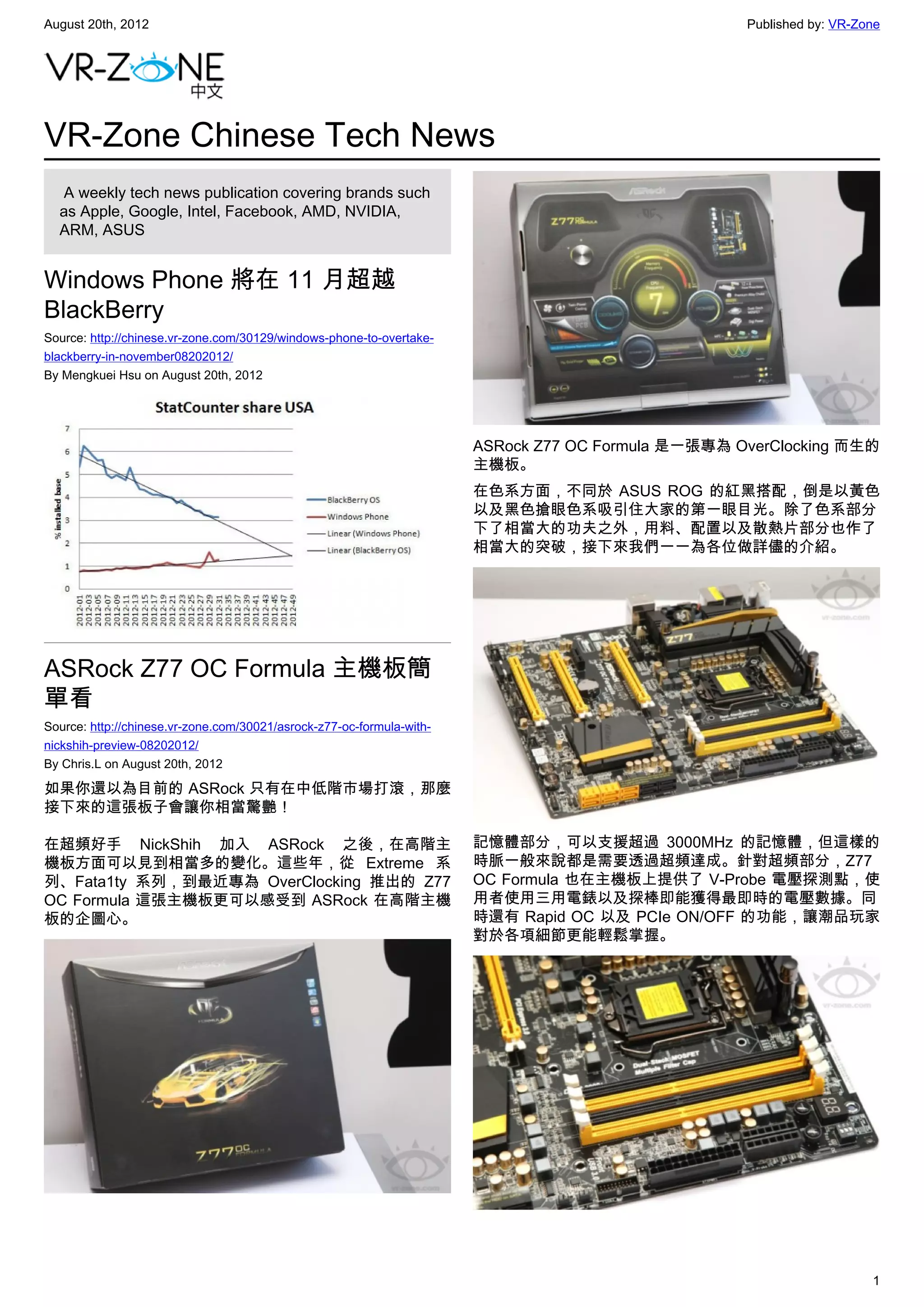 August 20th, 2012                                                                                   Published by: VR-Zone




VR-Zone Chinese Tech News
   A weekly tech news publication covering brands such
  as Apple, Google, Intel, Facebook, AMD, NVIDIA,
  ARM, ASUS


Windows Phone 將在 11 月超越
BlackBerry
Source: http://chinese.vr-zone.com/30129/windows-phone-to-overtake-
blackberry-in-november08202012/
By Mengkuei Hsu on August 20th, 2012




                                                                       ASRock Z77 OC Formula 是一張專為 OverClocking 而生的
                                                                       主機板。
                                                                       在色系方面，不同於 ASUS ROG 的紅黑搭配，倒是以黃色
                                                                       以及黑色搶眼色系吸引住大家的第一眼目光。除了色系部分
                                                                       下了相當大的功夫之外，用料、配置以及散熱片部分也作了
                                                                       相當大的突破，接下來我們一一為各位做詳儘的介紹。




ASRock Z77 OC Formula 主機板簡
單看
Source: http://chinese.vr-zone.com/30021/asrock-z77-oc-formula-with-
nickshih-preview-08202012/
By Chris.L on August 20th, 2012

如果你還以為目前的 ASRock 只有在中低階市場打滾，那麼
接下來的這張板子會讓你相當驚艷！

在超頻好手 NickShih 加入 ASRock 之後，在高階主                                       記憶體部分，可以支援超過 3000MHz 的記憶體，但這樣的
機板方面可以見到相當多的變化。這些年，從 Extreme 系                                         時脈一般來說都是需要透過超頻達成。針對超頻部分，Z77
列、Fata1ty 系列，到最近專為 OverClocking 推出的 Z77                                OC Formula 也在主機板上提供了 V-Probe 電壓探測點，使
OC Formula 這張主機板更可以感受到 ASRock 在高階主機                                    用者使用三用電錶以及探棒即能獲得最即時的電壓數據。同
板的企圖心。                                                                 時還有 Rapid OC 以及 PCIe ON/OFF 的功能，讓潮品玩家
                                                                       對於各項細節更能輕鬆掌握。




                                                                                                                       1
 