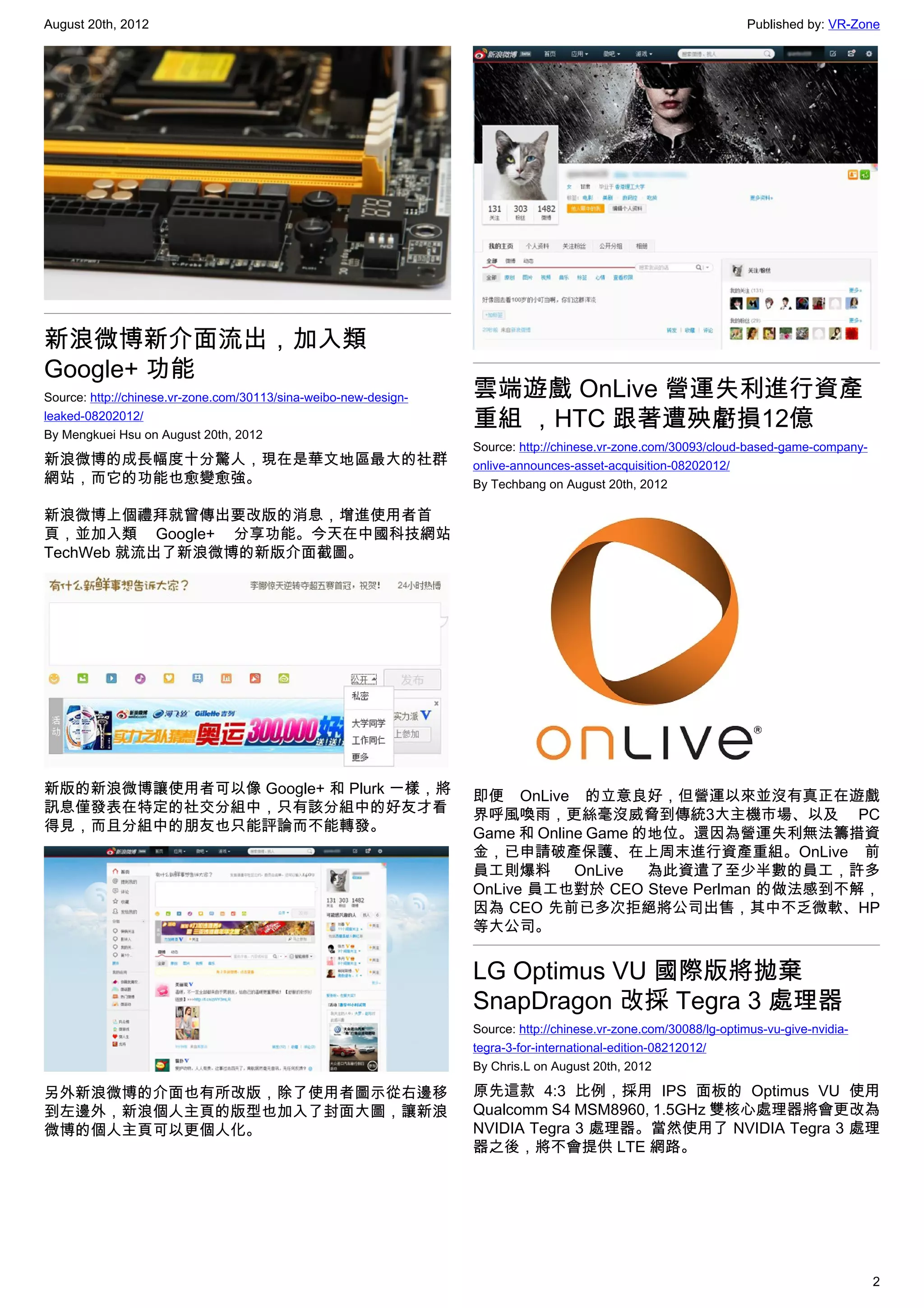 August 20th, 2012                                                                                                 Published by: VR-Zone




新浪微博新介面流出，加入類
Google+ 功能
Source: http://chinese.vr-zone.com/30113/sina-weibo-new-design-   雲端遊戲 OnLive 營運失利進行資產
leaked-08202012/
By Mengkuei Hsu on August 20th, 2012
                                                                  重組 ，HTC 跟著遭殃虧損12億
                                                                  Source: http://chinese.vr-zone.com/30093/cloud-based-game-company-
新浪微博的成長幅度十分驚人，現在是華文地區最大的社群                                        onlive-announces-asset-acquisition-08202012/
網站，而它的功能也愈變愈強。                                                    By Techbang on August 20th, 2012

新浪微博上個禮拜就曾傳出要改版的消息，增進使用者首
頁，並加入類 Google+ 分享功能。今天在中國科技網站
TechWeb 就流出了新浪微博的新版介面截圖。




新版的新浪微博讓使用者可以像 Google+ 和 Plurk 一樣，將                               即便 OnLive 的立意良好，但營運以來並沒有真正在遊戲
訊息僅發表在特定的社交分組中，只有該分組中的好友才看                                        界呼風喚雨，更絲毫沒威脅到傳統3大主機市場、以及 PC
得見，而且分組中的朋友也只能評論而不能轉發。                                            Game 和 Online Game 的地位。還因為營運失利無法籌措資
                                                                  金，已申請破產保護、在上周末進行資產重組。OnLive 前
                                                                  員工則爆料       OnLive  為此資遣了至少半數的員工，許多
                                                                  OnLive 員工也對於 CEO Steve Perlman 的做法感到不解，
                                                                  因為 CEO 先前已多次拒絕將公司出售，其中不乏微軟、HP
                                                                  等大公司。


                                                                  LG Optimus VU 國際版將拋棄
                                                                  SnapDragon 改採 Tegra 3 處理器
                                                                  Source: http://chinese.vr-zone.com/30088/lg-optimus-vu-give-nvidia-
                                                                  tegra-3-for-international-edition-08212012/
                                                                  By Chris.L on August 20th, 2012

另外新浪微博的介面也有所改版，除了使用者圖示從右邊移                                        原先這款 4:3 比例，採用 IPS 面板的 Optimus VU 使用
到左邊外，新浪個人主頁的版型也加入了封面大圖，讓新浪                                        Qualcomm S4 MSM8960, 1.5GHz 雙核心處理器將會更改為
微博的個人主頁可以更個人化。                                                    NVIDIA Tegra 3 處理器。當然使用了 NVIDIA Tegra 3 處理
                                                                  器之後，將不會提供 LTE 網路。




                                                                                                                                        2
 
