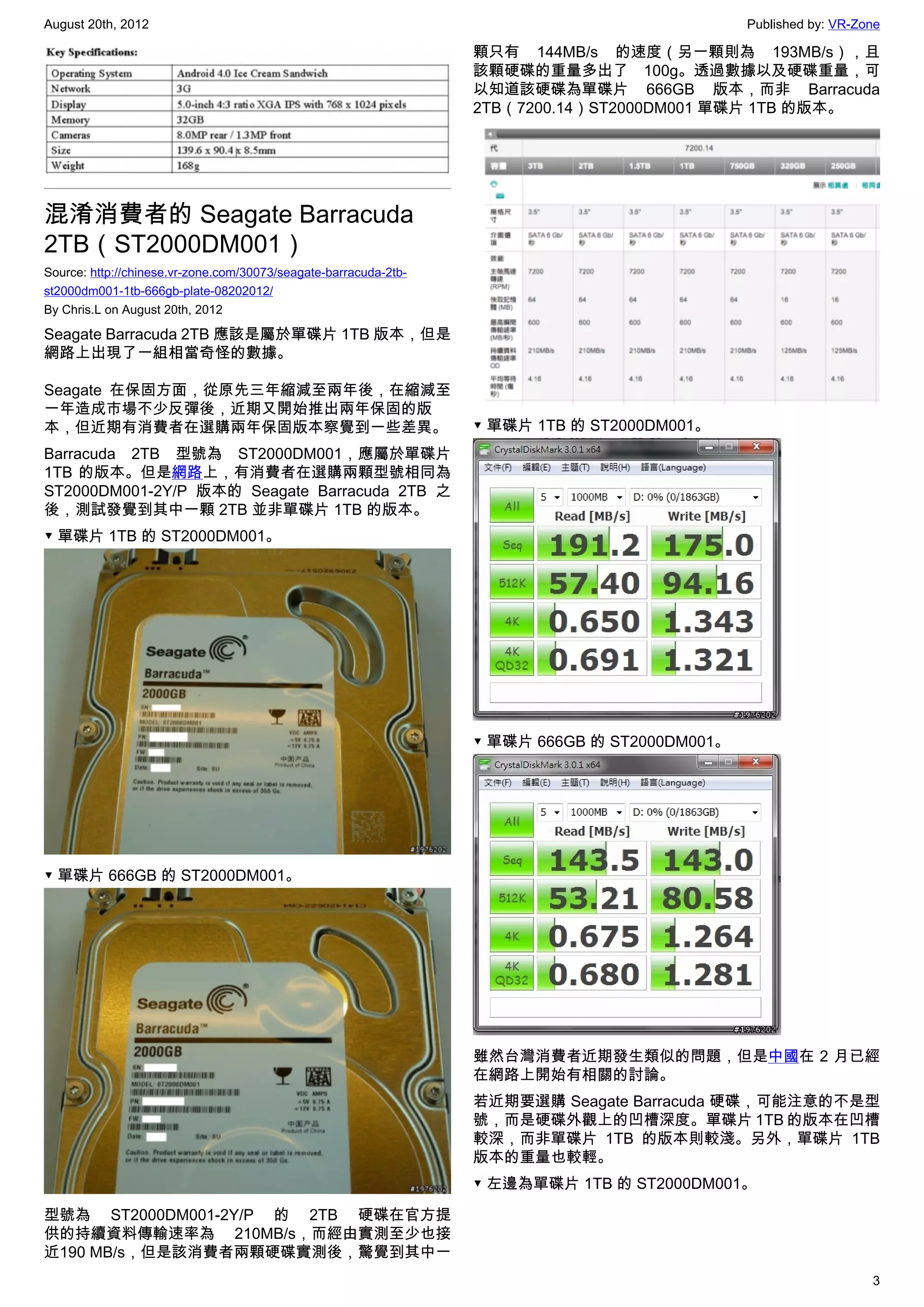 August 20th, 2012                                                                              Published by: VR-Zone

                                                                  顆只有 144MB/s 的速度（另一顆則為 193MB/s），且
                                                                  該顆硬碟的重量多出了 100g。透過數據以及硬碟重量，可
                                                                  以知道該硬碟為單碟片 666GB 版本，而非 Barracuda
                                                                  2TB（7200.14）ST2000DM001 單碟片 1TB 的版本。




混淆消費者的 Seagate Barracuda
2TB（ST2000DM001）
Source: http://chinese.vr-zone.com/30073/seagate-barracuda-2tb-
st2000dm001-1tb-666gb-plate-08202012/
By Chris.L on August 20th, 2012

Seagate Barracuda 2TB 應該是屬於單碟片 1TB 版本，但是
網路上出現了一組相當奇怪的數據。

Seagate 在保固方面，從原先三年縮減至兩年後，在縮減至
一年造成市場不少反彈後，近期又開始推出兩年保固的版
本，但近期有消費者在選購兩年保固版本察覺到一些差異。                                        ▼ 單碟片 1TB 的 ST2000DM001。
Barracuda 2TB 型號為 ST2000DM001，應屬於單碟片
1TB 的版本。但是網路上，有消費者在選購兩顆型號相同為
ST2000DM001-2Y/P 版本的 Seagate Barracuda 2TB 之
後，測試發覺到其中一顆 2TB 並非單碟片 1TB 的版本。
▼ 單碟片 1TB 的 ST2000DM001。




                                                                  ▼ 單碟片 666GB 的 ST2000DM001。




▼ 單碟片 666GB 的 ST2000DM001。




                                                                  雖然台灣消費者近期發生類似的問題，但是中國在 2 月已經
                                                                  在網路上開始有相關的討論。
                                                                  若近期要選購 Seagate Barracuda 硬碟，可能注意的不是型
                                                                  號，而是硬碟外觀上的凹槽深度。單碟片 1TB 的版本在凹槽
                                                                  較深，而非單碟片 1TB 的版本則較淺。另外，單碟片 1TB
                                                                  版本的重量也較輕。
                                                                  ▼ 左邊為單碟片 1TB 的 ST2000DM001。

型號為 ST2000DM001-2Y/P 的 2TB 硬碟在官方提
供的持續資料傳輸速率為 210MB/s，而經由實測至少也接
近190 MB/s，但是該消費者兩顆硬碟實測後，驚覺到其中一
                                                                                                                  3
 