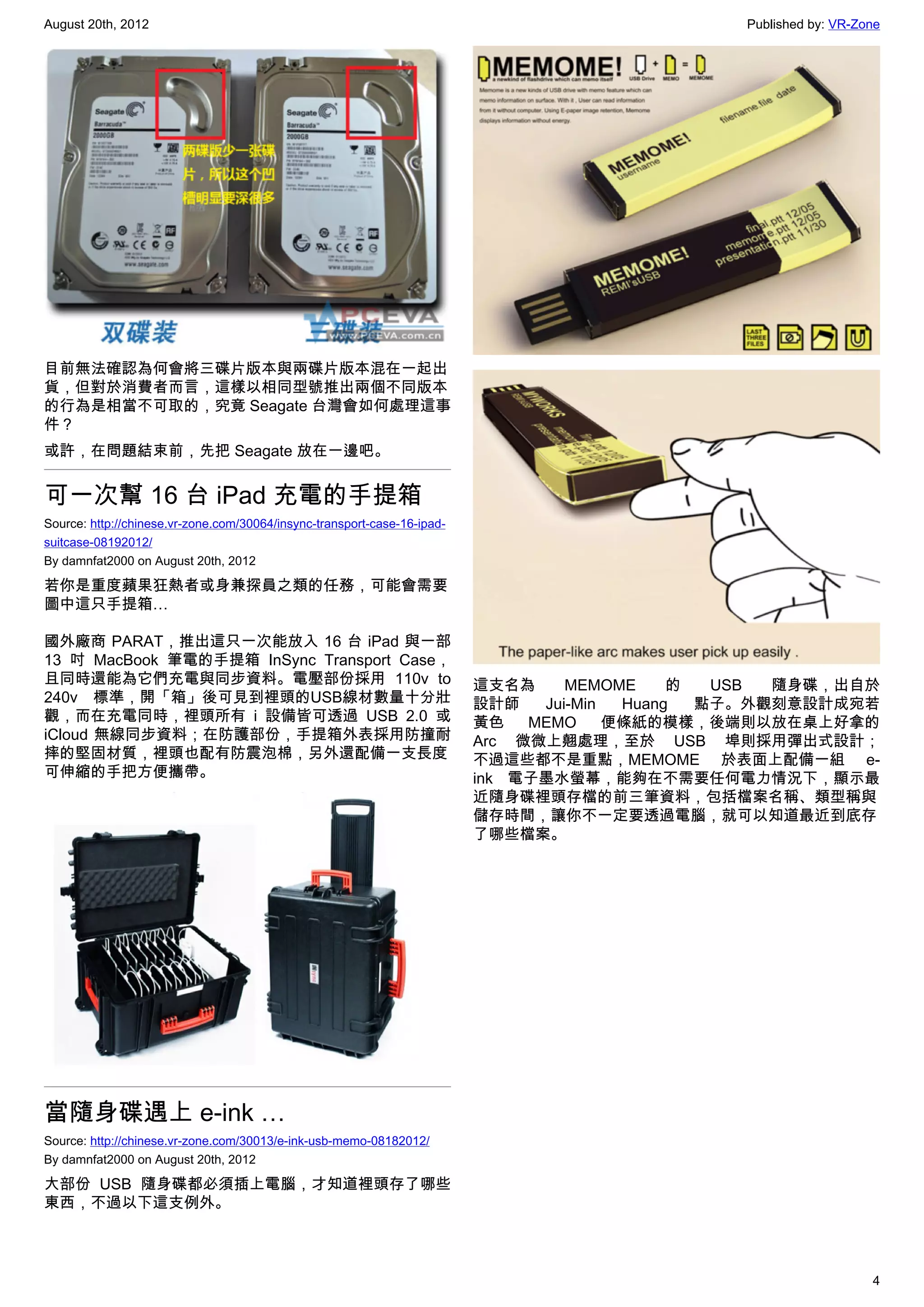 August 20th, 2012                                                                               Published by: VR-Zone




目前無法確認為何會將三碟片版本與兩碟片版本混在一起出
貨，但對於消費者而言，這樣以相同型號推出兩個不同版本
的行為是相當不可取的，究竟 Seagate 台灣會如何處理這事
件？
或許，在問題結束前，先把 Seagate 放在一邊吧。


可一次幫 16 台 iPad 充電的手提箱
Source: http://chinese.vr-zone.com/30064/insync-transport-case-16-ipad-
suitcase-08192012/
By damnfat2000 on August 20th, 2012

若你是重度蘋果狂熱者或身兼探員之類的任務，可能會需要
圖中這只手提箱…

國外廠商 PARAT，推出這只一次能放入 16 台 iPad 與一部
13 吋 MacBook 筆電的手提箱 InSync Transport Case，
且同時還能為它們充電與同步資料。電壓部份採用 110v to                                            這支名為     MEMOME     的  USB 隨身碟，出自於
240v 標準，開「箱」後可見到裡頭的USB線材數量十分壯                                             設計師   Jui-Min  Huang  點子。外觀刻意設計成宛若
觀，而在充電同時，裡頭所有 i 設備皆可透過 USB 2.0 或                                          黃色   MEMO     便條紙的模樣，後端則以放在桌上好拿的
iCloud 無線同步資料；在防護部份，手提箱外表採用防撞耐                                            Arc 微微上翹處理，至於 USB 埠則採用彈出式設計；
摔的堅固材質，裡頭也配有防震泡棉，另外還配備一支長度                                                不過這些都不是重點，MEMOME 於表面上配備一組 e-
可伸縮的手把方便攜帶。                                                               ink 電子墨水螢幕，能夠在不需要任何電力情況下，顯示最
                                                                          近隨身碟裡頭存檔的前三筆資料，包括檔案名稱、類型稱與
                                                                          儲存時間，讓你不一定要透過電腦，就可以知道最近到底存
                                                                          了哪些檔案。




當隨身碟遇上 e-ink …
Source: http://chinese.vr-zone.com/30013/e-ink-usb-memo-08182012/
By damnfat2000 on August 20th, 2012

大部份 USB 隨身碟都必須插上電腦，才知道裡頭存了哪些
東西，不過以下這支例外。



                                                                                                                   4
 
