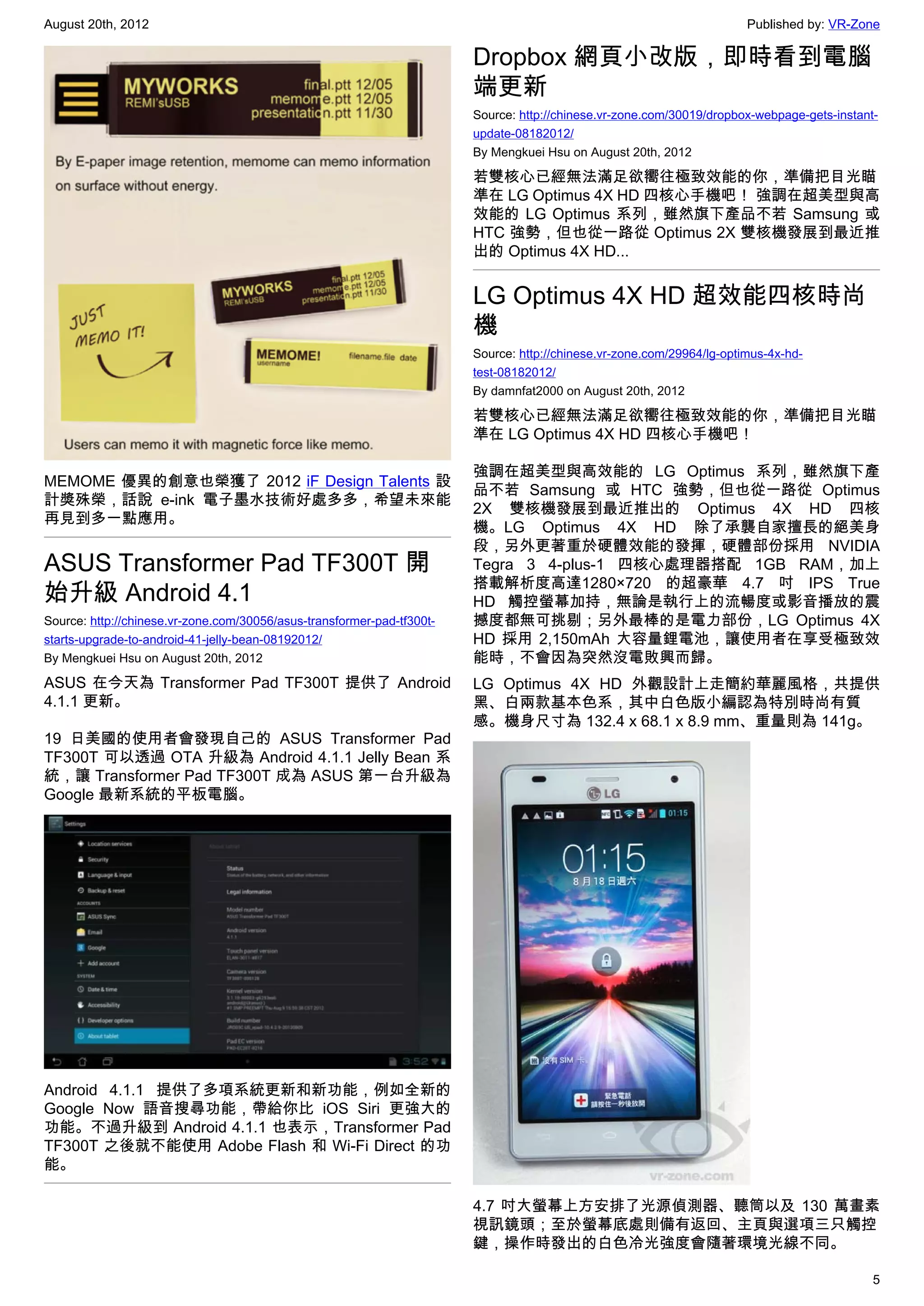 August 20th, 2012                                                                                                       Published by: VR-Zone

                                                                        Dropbox 網頁小改版，即時看到電腦
                                                                        端更新
                                                                        Source: http://chinese.vr-zone.com/30019/dropbox-webpage-gets-instant-
                                                                        update-08182012/
                                                                        By Mengkuei Hsu on August 20th, 2012

                                                                        若雙核心已經無法滿足欲嚮往極致效能的你，準備把目光瞄
                                                                        準在 LG Optimus 4X HD 四核心手機吧！ 強調在超美型與高
                                                                        效能的 LG Optimus 系列，雖然旗下產品不若 Samsung 或
                                                                        HTC 強勢，但也從一路從 Optimus 2X 雙核機發展到最近推
                                                                        出的 Optimus 4X HD...


                                                                        LG Optimus 4X HD 超效能四核時尚
                                                                        機
                                                                        Source: http://chinese.vr-zone.com/29964/lg-optimus-4x-hd-
                                                                        test-08182012/
                                                                        By damnfat2000 on August 20th, 2012

                                                                        若雙核心已經無法滿足欲嚮往極致效能的你，準備把目光瞄
                                                                        準在 LG Optimus 4X HD 四核心手機吧！

                                                                        強調在超美型與高效能的 LG Optimus 系列，雖然旗下產
MEMOME 優異的創意也榮獲了 2012 iF Design Talents 設
                                                                        品不若 Samsung 或 HTC 強勢，但也從一路從 Optimus
計獎殊榮，話說 e-ink 電子墨水技術好處多多，希望未來能
                                                                        2X 雙核機發展到最近推出的 Optimus 4X HD 四核
再見到多一點應用。
                                                                        機。LG Optimus 4X HD 除了承襲自家擅長的絕美身
                                                                        段，另外更著重於硬體效能的發揮，硬體部份採用 NVIDIA
ASUS Transformer Pad TF300T 開                                           Tegra 3 4-plus-1 四核心處理器搭配 1GB RAM，加上
                                                                        搭載解析度高達1280×720 的超豪華 4.7 吋 IPS True
始升級 Android 4.1                                                         HD 觸控螢幕加持，無論是執行上的流暢度或影音播放的震
Source: http://chinese.vr-zone.com/30056/asus-transformer-pad-tf300t-   撼度都無可挑剔；另外最棒的是電力部份，LG Optimus 4X
starts-upgrade-to-android-41-jelly-bean-08192012/                       HD 採用 2,150mAh 大容量鋰電池，讓使用者在享受極致效
By Mengkuei Hsu on August 20th, 2012                                    能時，不會因為突然沒電敗興而歸。
ASUS 在今天為 Transformer Pad TF300T 提供了 Android                            LG Optimus 4X HD 外觀設計上走簡約華麗風格，共提供
4.1.1 更新。                                                               黑、白兩款基本色系，其中白色版小編認為特別時尚有質
                                                                        感。機身尺寸為 132.4 x 68.1 x 8.9 mm、重量則為 141g。
19 日美國的使用者會發現自己的 ASUS Transformer Pad
TF300T 可以透過 OTA 升級為 Android 4.1.1 Jelly Bean 系
統，讓 Transformer Pad TF300T 成為 ASUS 第一台升級為
Google 最新系統的平板電腦。




Android 4.1.1 提供了多項系統更新和新功能，例如全新的
Google Now 語音搜尋功能，帶給你比 iOS Siri 更強大的
功能。不過升級到 Android 4.1.1 也表示，Transformer Pad
TF300T 之後就不能使用 Adobe Flash 和 Wi-Fi Direct 的功
能。

                                                                        4.7 吋大螢幕上方安排了光源偵測器、聽筒以及 130 萬畫素
                                                                        視訊鏡頭；至於螢幕底處則備有返回、主頁與選項三只觸控
                                                                        鍵，操作時發出的白色冷光強度會隨著環境光線不同。

                                                                                                                                             5
 