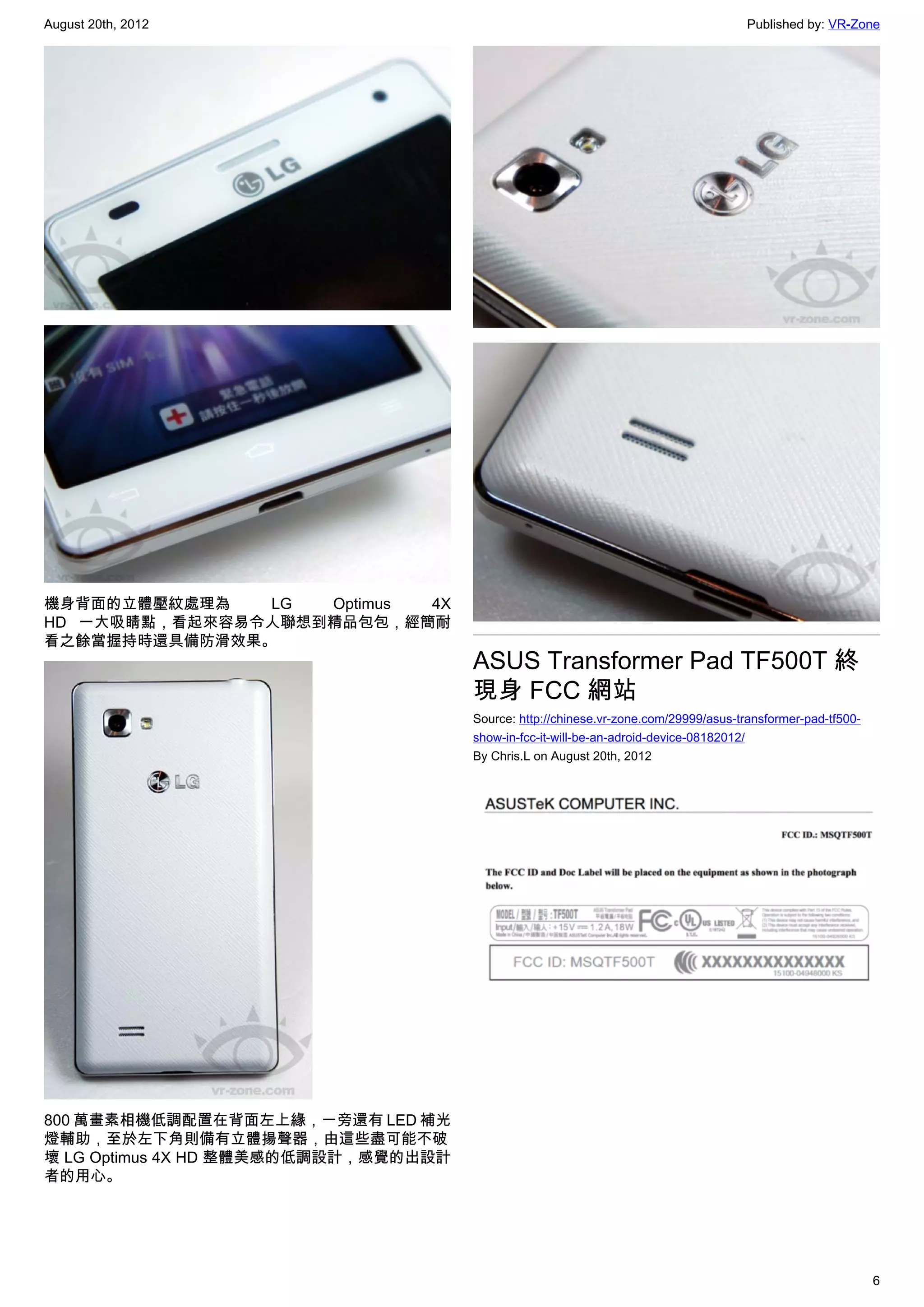 August 20th, 2012                                                                     Published by: VR-Zone




機身背面的立體壓紋處理為   LG  Optimus 4X
HD 一大吸睛點，看起來容易令人聯想到精品包包，經簡耐
看之餘當握持時還具備防滑效果。
                                      ASUS Transformer Pad TF500T 終
                                      現身 FCC 網站
                                      Source: http://chinese.vr-zone.com/29999/asus-transformer-pad-tf500-
                                      show-in-fcc-it-will-be-an-adroid-device-08182012/
                                      By Chris.L on August 20th, 2012




800 萬畫素相機低調配置在背面左上緣，一旁還有 LED 補光
燈輔助，至於左下角則備有立體揚聲器，由這些盡可能不破
壞 LG Optimus 4X HD 整體美感的低調設計，感覺的出設計
者的用心。




                                                                                                             6
 