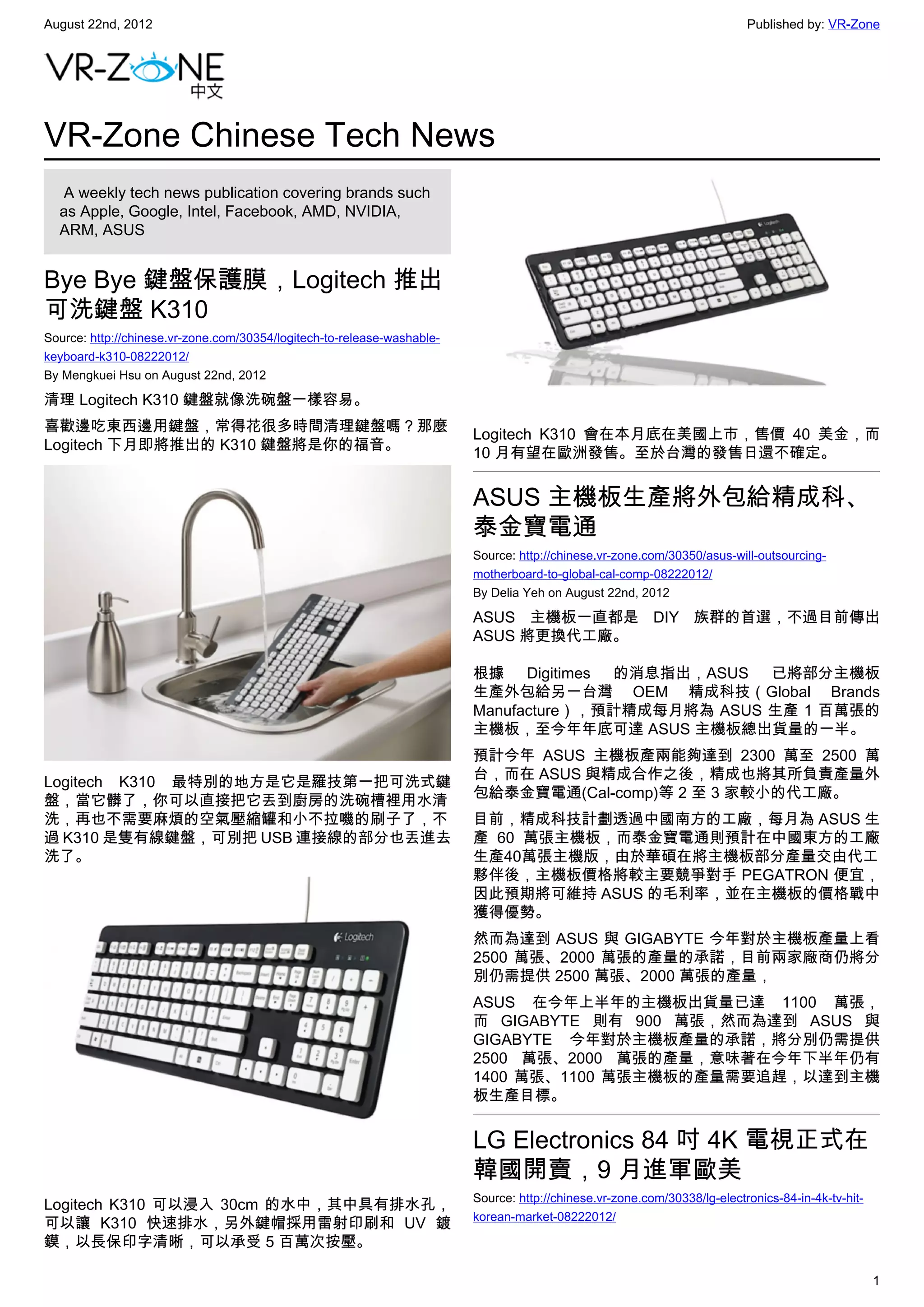 August 22nd, 2012                                                                                                          Published by: VR-Zone




VR-Zone Chinese Tech News
   A weekly tech news publication covering brands such
  as Apple, Google, Intel, Facebook, AMD, NVIDIA,
  ARM, ASUS


Bye Bye 鍵盤保護膜，Logitech 推出
可洗鍵盤 K310
Source: http://chinese.vr-zone.com/30354/logitech-to-release-washable-
keyboard-k310-08222012/
By Mengkuei Hsu on August 22nd, 2012

清理 Logitech K310 鍵盤就像洗碗盤一樣容易。
喜歡邊吃東西邊用鍵盤，常得花很多時間清理鍵盤嗎？那麼
                                                                         Logitech K310 會在本月底在美國上市，售價 40 美金，而
Logitech 下月即將推出的 K310 鍵盤將是你的福音。
                                                                         10 月有望在歐洲發售。至於台灣的發售日還不確定。


                                                                         ASUS 主機板生產將外包給精成科、
                                                                         泰金寶電通
                                                                         Source: http://chinese.vr-zone.com/30350/asus-will-outsourcing-
                                                                         motherboard-to-global-cal-comp-08222012/
                                                                         By Delia Yeh on August 22nd, 2012

                                                                         ASUS 主機板一直都是 DIY 族群的首選，不過目前傳出
                                                                         ASUS 將更換代工廠。

                                                                         根據 Digitimes 的消息指出，ASUS 已將部分主機板
                                                                         生產外包給另一台灣 OEM 精成科技（Global Brands
                                                                         Manufacture），預計精成每月將為 ASUS 生產 1 百萬張的
                                                                         主機板，至今年年底可達 ASUS 主機板總出貨量的一半。
                                                                         預計今年 ASUS 主機板產兩能夠達到 2300 萬至 2500 萬
                                                                         台，而在 ASUS 與精成合作之後，精成也將其所負責產量外
Logitech K310 最特別的地方是它是羅技第一把可洗式鍵
                                                                         包給泰金寶電通(Cal-comp)等 2 至 3 家較小的代工廠。
盤，當它髒了，你可以直接把它丟到廚房的洗碗槽裡用水清
洗，再也不需要麻煩的空氣壓縮罐和小不拉嘰的刷子了，不                                               目前，精成科技計劃透過中國南方的工廠，每月為 ASUS 生
過 K310 是隻有線鍵盤，可別把 USB 連接線的部分也丟進去                                         產 60 萬張主機板，而泰金寶電通則預計在中國東方的工廠
洗了。                                                                      生產40萬張主機版，由於華碩在將主機板部分產量交由代工
                                                                         夥伴後，主機板價格將較主要競爭對手 PEGATRON 便宜，
                                                                         因此預期將可維持 ASUS 的毛利率，並在主機板的價格戰中
                                                                         獲得優勢。
                                                                         然而為達到 ASUS 與 GIGABYTE 今年對於主機板產量上看
                                                                         2500 萬張、2000 萬張的產量的承諾，目前兩家廠商仍將分
                                                                         別仍需提供 2500 萬張、2000 萬張的產量，
                                                                         ASUS 在今年上半年的主機板出貨量已達 1100 萬張，
                                                                         而 GIGABYTE 則有 900 萬張，然而為達到 ASUS 與
                                                                         GIGABYTE 今年對於主機板產量的承諾，將分別仍需提供
                                                                         2500 萬張、2000 萬張的產量，意味著在今年下半年仍有
                                                                         1400 萬張、1100 萬張主機板的產量需要追趕，以達到主機
                                                                         板生產目標。


                                                                         LG Electronics 84 吋 4K 電視正式在
                                                                         韓國開賣，9 月進軍歐美
                                                                         Source: http://chinese.vr-zone.com/30338/lg-electronics-84-in-4k-tv-hit-
Logitech K310 可以浸入 30cm 的水中，其中具有排水孔，
                                                                         korean-market-08222012/
可以讓 K310 快速排水，另外鍵帽採用雷射印刷和 UV 鍍
鏌，以長保印字清晰，可以承受 5 百萬次按壓。

                                                                                                                                                    1
 