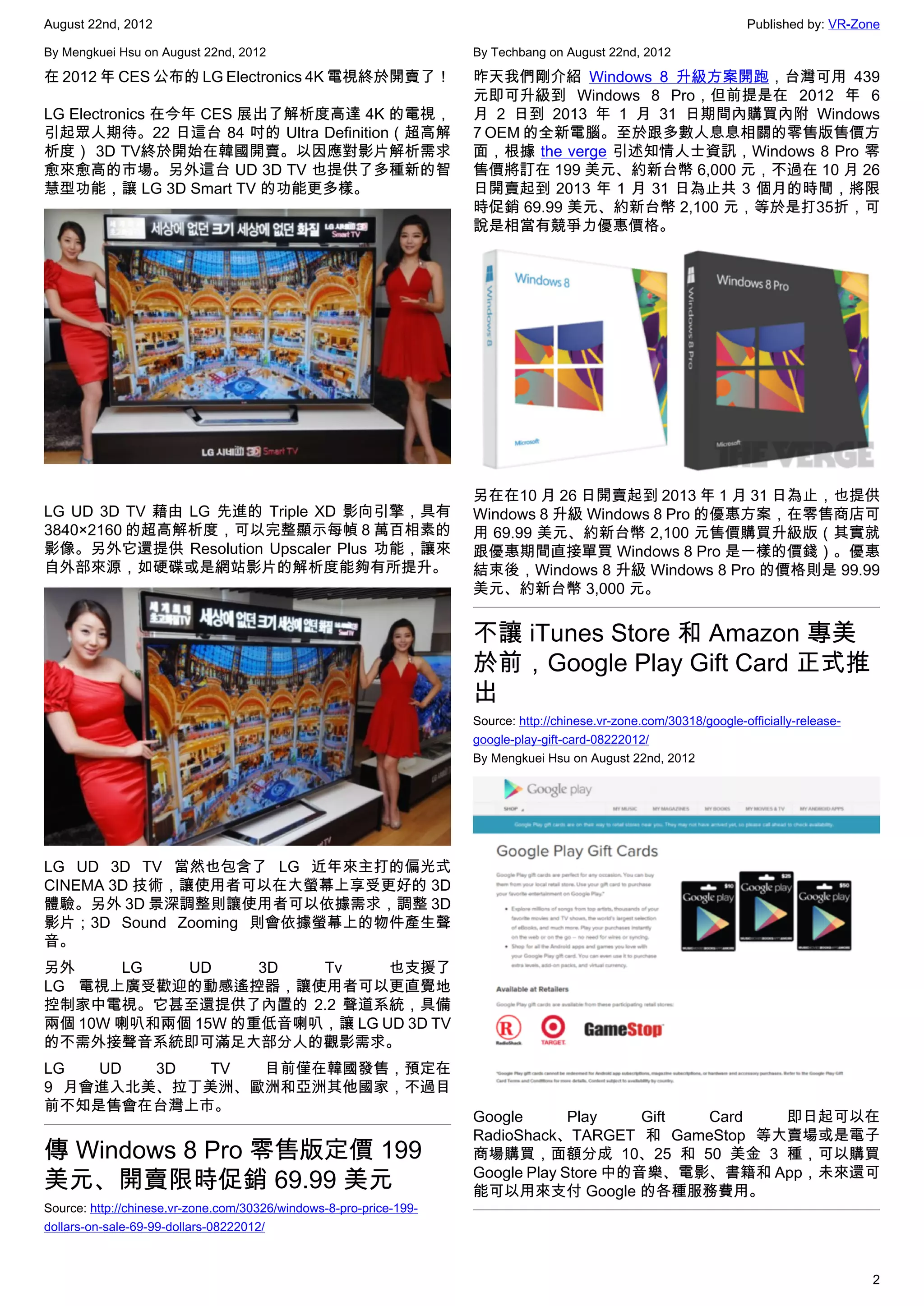August 22nd, 2012                                                                                                    Published by: VR-Zone

By Mengkuei Hsu on August 22nd, 2012                                By Techbang on August 22nd, 2012

在 2012 年 CES 公布的 LG Electronics 4K 電視終於開賣了！                         昨天我們剛介紹  Windows 8 升級方案開跑，台灣可用 439
                                                                    元即可升級到 Windows 8 Pro，但前提是在  2012 年 6
LG Electronics 在今年 CES 展出了解析度高達 4K 的電視，                             月 2 日到 2013 年 1 月 31 日期間內購買內附 Windows
引起眾人期待。22 日這台 84 吋的 Ultra Definition（超高解                            7 OEM 的全新電腦。至於跟多數人息息相關的零售版售價方
析度） 3D TV終於開始在韓國開賣。以因應對影片解析需求                                       面，根據 the verge 引述知情人士資訊，Windows 8 Pro 零
愈來愈高的市場。另外這台 UD 3D TV 也提供了多種新的智                                     售價將訂在 199 美元、約新台幣 6,000 元，不過在 10 月 26
慧型功能，讓 LG 3D Smart TV 的功能更多樣。                                       日開賣起到 2013 年 1 月 31 日為止共 3 個月的時間，將限
                                                                    時促銷 69.99 美元、約新台幣 2,100 元，等於是打35折，可
                                                                    說是相當有競爭力優惠價格。




                                                                    另在在10 月 26 日開賣起到 2013 年 1 月 31 日為止，也提供
LG UD 3D TV 藉由 LG 先進的 Triple XD 影向引擎，具有                             Windows 8 升級 Windows 8 Pro 的優惠方案，在零售商店可
3840×2160 的超高解析度，可以完整顯示每幀 8 萬百相素的                                   用 69.99 美元、約新台幣 2,100 元售價購買升級版（其實就
影像。另外它還提供 Resolution Upscaler Plus 功能，讓來                            跟優惠期間直接單買 Windows 8 Pro 是一樣的價錢）。優惠
自外部來源，如硬碟或是網站影片的解析度能夠有所提升。                                          結束後，Windows 8 升級 Windows 8 Pro 的價格則是 99.99
                                                                    美元、約新台幣 3,000 元。


                                                                    不讓 iTunes Store 和 Amazon 專美
                                                                    於前，Google Play Gift Card 正式推
                                                                    出
                                                                    Source: http://chinese.vr-zone.com/30318/google-officially-release-
                                                                    google-play-gift-card-08222012/
                                                                    By Mengkuei Hsu on August 22nd, 2012




LG UD 3D TV 當然也包含了 LG 近年來主打的偏光式
CINEMA 3D 技術，讓使用者可以在大螢幕上享受更好的 3D
體驗。另外 3D 景深調整則讓使用者可以依據需求，調整 3D
影片；3D Sound Zooming 則會依據螢幕上的物件產生聲
音。
另外      LG  UD     3D  Tv     也支援了
LG 電視上廣受歡迎的動感遙控器，讓使用者可以更直覺地
控制家中電視。它甚至還提供了內置的 2.2 聲道系統，具備
兩個 10W 喇叭和兩個 15W 的重低音喇叭，讓 LG UD 3D TV
的不需外接聲音系統即可滿足大部分人的觀影需求。
LG  UD  3D  TV 目前僅在韓國發售，預定在
9 月會進入北美、拉丁美洲、歐洲和亞洲其他國家，不過目
前不知是售會在台灣上市。
                                                                    Google       Play    Gift Card 即日起可以在
                                                                    RadioShack、TARGET 和 GameStop 等大賣場或是電子
傳 Windows 8 Pro 零售版定價 199                                           商場購買，面額分成 10、25 和 50 美金 3 種，可以購買
                                                                    Google Play Store 中的音樂、電影、書籍和 App，未來還可
美元、開賣限時促銷 69.99 美元                                                  能可以用來支付 Google 的各種服務費用。
Source: http://chinese.vr-zone.com/30326/windows-8-pro-price-199-
dollars-on-sale-69-99-dollars-08222012/



                                                                                                                                          2
 