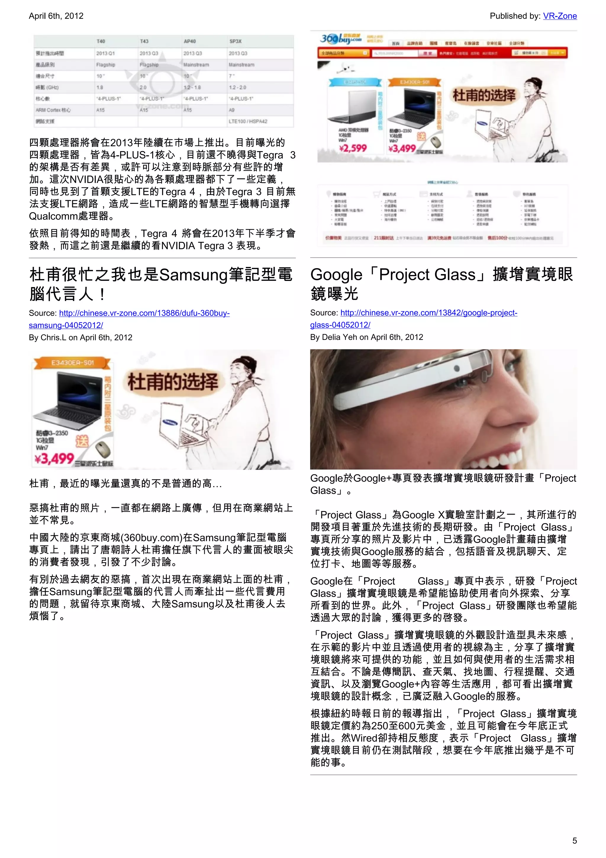 April 6th, 2012                                                                                         Published by: VR-Zone




四顆處理器將會在2013年陸續在市場上推出。目前曝光的
四顆處理器，皆為4-PLUS-1核心，目前還不曉得與Tegra 3
的架構是否有差異，或許可以注意到時脈部分有些許的增
加。這次NVIDIA很貼心的為各顆處理器都下了一些定義，
同時也見到了首顆支援LTE的Tegra 4，由於Tegra 3 目前無
法支援LTE網路，造成一些LTE網路的智慧型手機轉向選擇
Qualcomm處理器。
依照目前得知的時間表，Tegra 4 將會在2013年下半季才會
發熱，而這之前還是繼續的看NVIDIA Tegra 3 表現。


杜甫很忙之我也是Samsung筆記型電                                     Google「Project Glass」擴增實境眼
腦代言人！                                                   鏡曝光
Source: http://chinese.vr-zone.com/13886/dufu-360buy-   Source: http://chinese.vr-zone.com/13842/google-project-
samsung-04052012/                                       glass-04052012/
By Chris.L on April 6th, 2012                           By Delia Yeh on April 6th, 2012




                                                        Google於Google+專頁發表擴增實境眼鏡研發計畫「Project
杜甫，最近的曝光量還真的不是普通的高…
                                                        Glass」。
惡搞杜甫的照片，一直都在網路上廣傳，但用在商業網站上
                                                        「Project Glass」為Google X實驗室計劃之一，其所進行的
並不常見。
                                                        開發項目著重於先進技術的長期研發。由「Project Glass」
中國大陸的京東商城(360buy.com)在Samsung筆記型電腦                      專頁所分享的照片及影片中，已透露Google計畫藉由擴增
專頁上，請出了唐朝詩人杜甫擔任旗下代言人的畫面被眼尖                              實境技術與Google服務的結合，包括語音及視訊聊天、定
的消費者發現，引發了不少討論。                                         位打卡、地圖等等服務。
有別於過去網友的惡搞，首次出現在商業網站上面的杜甫，                              Google在「Project Glass」專頁中表示，研發「Project
擔任Samsung筆記型電腦的代言人而牽扯出一些代言費用                            Glass」擴增實境眼鏡是希望能協助使用者向外探索、分享
的問題，就留待京東商城、大陸Samsung以及杜甫後人去                            所看到的世界。此外，「Project Glass」研發團隊也希望能
煩惱了。                                                    透過大眾的討論，獲得更多的啓發。
                                                        「Project Glass」擴增實境眼鏡的外觀設計造型具未來感，
                                                        在示範的影片中並且透過使用者的視線為主，分享了擴增實
                                                        境眼鏡將來可提供的功能，並且如何與使用者的生活需求相
                                                        互結合。不論是傳簡訊、查天氣、找地圖、行程提醒、交通
                                                        資訊、以及瀏覽Google+內容等生活應用，都可看出擴增實
                                                        境眼鏡的設計概念，已廣泛融入Google的服務。
                                                        根據紐約時報日前的報導指出，「Project Glass」擴增實境
                                                        眼鏡定價約為250至600元美金，並且可能會在今年底正式
                                                        推出。然Wired卻持相反態度，表示「Project Glass」擴增
                                                        實境眼鏡目前仍在測試階段，想要在今年底推出幾乎是不可
                                                        能的事。




                                                                                                                           5
 