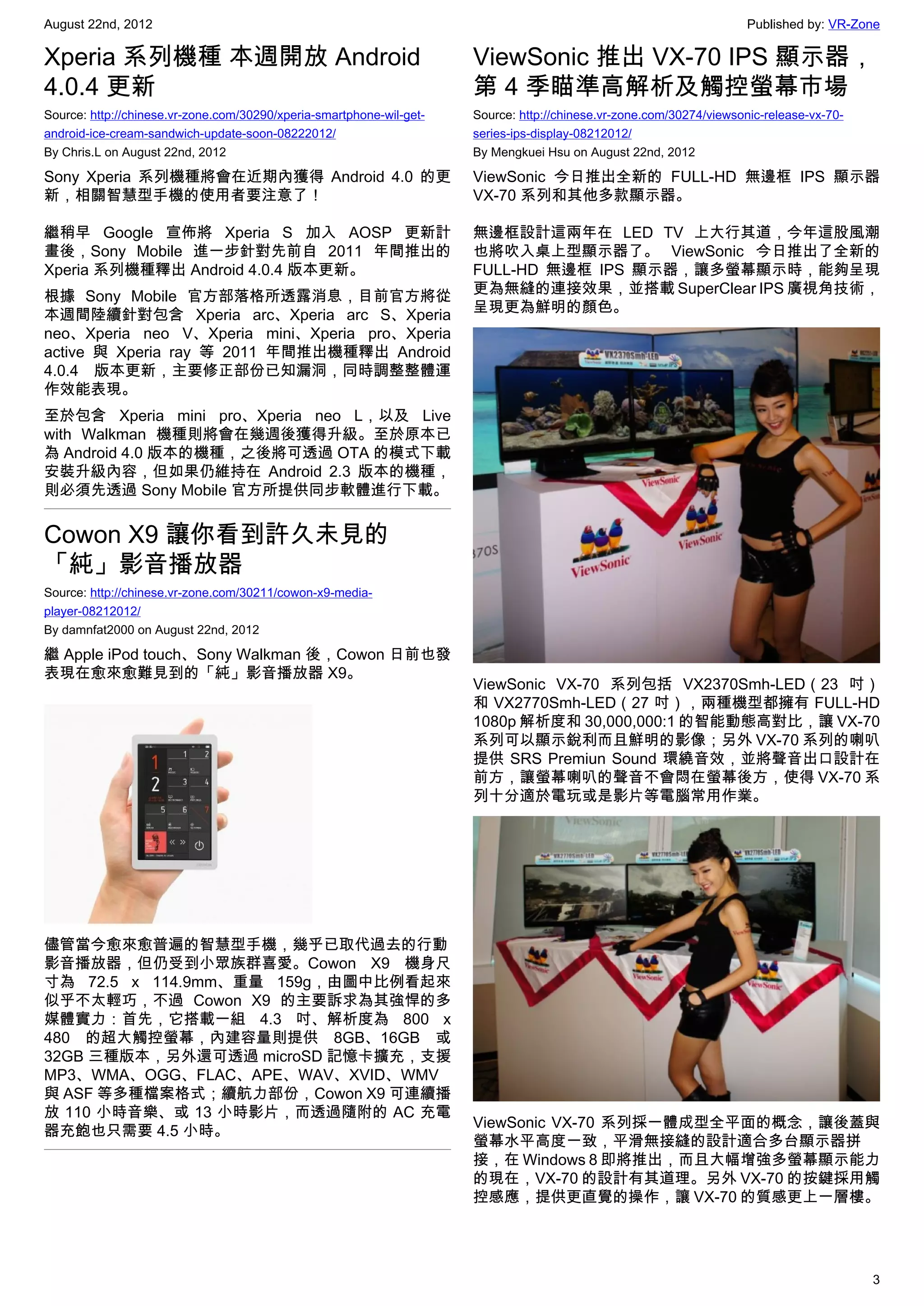 August 22nd, 2012                                                                                                     Published by: VR-Zone

Xperia 系列機種 本週開放 Android                                              ViewSonic 推出 VX-70 IPS 顯示器，
4.0.4 更新                                                              第 4 季瞄準高解析及觸控螢幕市場
Source: http://chinese.vr-zone.com/30290/xperia-smartphone-wil-get-   Source: http://chinese.vr-zone.com/30274/viewsonic-release-vx-70-
android-ice-cream-sandwich-update-soon-08222012/                      series-ips-display-08212012/
By Chris.L on August 22nd, 2012                                       By Mengkuei Hsu on August 22nd, 2012

Sony Xperia 系列機種將會在近期內獲得 Android 4.0 的更                               ViewSonic 今日推出全新的 FULL-HD 無邊框 IPS 顯示器
新，相關智慧型手機的使用者要注意了！                                                    VX-70 系列和其他多款顯示器。

繼稍早 Google 宣佈將 Xperia S 加入 AOSP 更新計                                   無邊框設計這兩年在 LED TV 上大行其道，今年這股風潮
畫後，Sony Mobile 進一步針對先前自 2011 年間推出的                                    也將吹入桌上型顯示器了。 ViewSonic 今日推出了全新的
Xperia 系列機種釋出 Android 4.0.4 版本更新。                                     FULL-HD 無邊框 IPS 顯示器，讓多螢幕顯示時，能夠呈現
                                                                      更為無縫的連接效果，並搭載 SuperClear IPS 廣視角技術，
根據 Sony Mobile 官方部落格所透露消息，目前官方將從
                                                                      呈現更為鮮明的顏色。
本週間陸續針對包含 Xperia arc、Xperia arc S、Xperia
neo、Xperia neo V、Xperia mini、Xperia pro、Xperia
active 與 Xperia ray 等 2011 年間推出機種釋出 Android
4.0.4 版本更新，主要修正部份已知漏洞，同時調整整體運
作效能表現。
至於包含 Xperia mini pro、Xperia neo L，以及 Live
with Walkman 機種則將會在幾週後獲得升級。至於原本已
為 Android 4.0 版本的機種，之後將可透過 OTA 的模式下載
安裝升級內容，但如果仍維持在 Android 2.3 版本的機種，
則必須先透過 Sony Mobile 官方所提供同步軟體進行下載。


Cowon X9 讓你看到許久未見的
「純」影音播放器
Source: http://chinese.vr-zone.com/30211/cowon-x9-media-
player-08212012/
By damnfat2000 on August 22nd, 2012

繼 Apple iPod touch、Sony Walkman 後，Cowon 日前也發
表現在愈來愈難見到的「純」影音播放器 X9。
                                                                      ViewSonic VX-70 系列包括 VX2370Smh-LED（23 吋）
                                                                      和 VX2770Smh-LED（27 吋），兩種機型都擁有 FULL-HD
                                                                      1080p 解析度和 30,000,000:1 的智能動態高對比，讓 VX-70
                                                                      系列可以顯示銳利而且鮮明的影像；另外 VX-70 系列的喇叭
                                                                      提供 SRS Premiun Sound 環繞音效，並將聲音出口設計在
                                                                      前方，讓螢幕喇叭的聲音不會悶在螢幕後方，使得 VX-70 系
                                                                      列十分適於電玩或是影片等電腦常用作業。




儘管當今愈來愈普遍的智慧型手機，幾乎已取代過去的行動
影音播放器，但仍受到小眾族群喜愛。Cowon X9 機身尺
寸為 72.5 x 114.9mm、重量 159g，由圖中比例看起來
似乎不太輕巧，不過 Cowon X9 的主要訴求為其強悍的多
媒體實力：首先，它搭載一組 4.3 吋、解析度為 800 x
480 的超大觸控螢幕，內建容量則提供 8GB、16GB 或
32GB 三種版本，另外還可透過 microSD 記憶卡擴充，支援
MP3、WMA、OGG、FLAC、APE、WAV、XVID、WMV
與 ASF 等多種檔案格式；續航力部份，Cowon X9 可連續播
放 110 小時音樂、或 13 小時影片，而透過隨附的 AC 充電
                                                                      ViewSonic VX-70 系列採一體成型全平面的概念，讓後蓋與
器充飽也只需要 4.5 小時。
                                                                      螢幕水平高度一致，平滑無接縫的設計適合多台顯示器拼
                                                                      接，在 Windows 8 即將推出，而且大幅增強多螢幕顯示能力
                                                                      的現在，VX-70 的設計有其道理。另外 VX-70 的按鍵採用觸
                                                                      控感應，提供更直覺的操作，讓 VX-70 的質感更上一層樓。




                                                                                                                                          3
 
