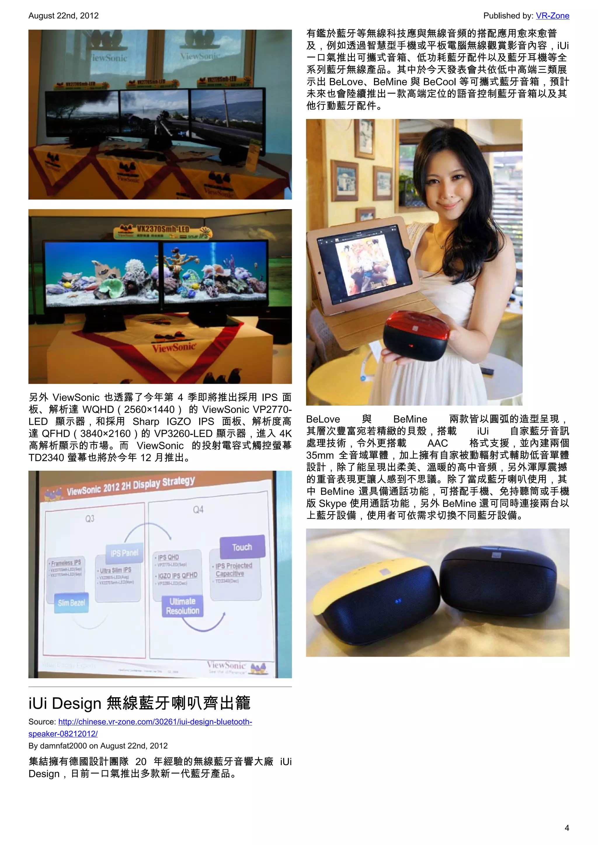 August 22nd, 2012                                                                        Published by: VR-Zone

                                                                 有鑑於藍牙等無線科技應與無線音頻的搭配應用愈來愈普
                                                                 及，例如透過智慧型手機或平板電腦無線觀賞影音內容，iUi
                                                                 一口氣推出可攜式音箱、低功耗藍牙配件以及藍牙耳機等全
                                                                 系列藍牙無線產品。其中於今天發表會共依低中高端三類展
                                                                 示出 BeLove、BeMine 與 BeCool 等可攜式藍牙音箱，預計
                                                                 未來也會陸續推出一款高端定位的語音控制藍牙音箱以及其
                                                                 他行動藍牙配件。




另外 ViewSonic 也透露了今年第 4 季即將推出採用 IPS 面
板、解析達 WQHD（2560×1440） 的 ViewSonic VP2770-
LED 顯示器，和採用 Sharp IGZO IPS 面板、解析度高                               BeLove   與  BeMine     兩款皆以圓弧的造型呈現，
達 QFHD（3840×2160）的 VP3260-LED 顯示器，進入 4K                          其層次豐富宛若精緻的貝殼，搭載           iUi 自家藍牙音訊
高解析顯示的市場。而 ViewSonic 的投射電容式觸控螢幕                                  處理技術，令外更搭載         AAC   格式支援，並內建兩個
TD2340 螢幕也將於今年 12 月推出。                                           35mm 全音域單體，加上擁有自家被動輻射式輔助低音單體
                                                                 設計，除了能呈現出柔美、溫暖的高中音頻，另外渾厚震撼
                                                                 的重音表現更讓人感到不思議。除了當成藍牙喇叭使用，其
                                                                 中 BeMine 還具備通話功能，可搭配手機、免持聽筒或手機
                                                                 版 Skype 使用通話功能，另外 BeMine 還可同時連接兩台以
                                                                 上藍牙設備，使用者可依需求切換不同藍牙設備。




iUi Design 無線藍牙喇叭齊出籠
Source: http://chinese.vr-zone.com/30261/iui-design-bluetooth-
speaker-08212012/
By damnfat2000 on August 22nd, 2012

集結擁有德國設計團隊 20 年經驗的無線藍牙音響大廠 iUi
Design，日前一口氣推出多款新一代藍牙產品。




                                                                                                            4
 