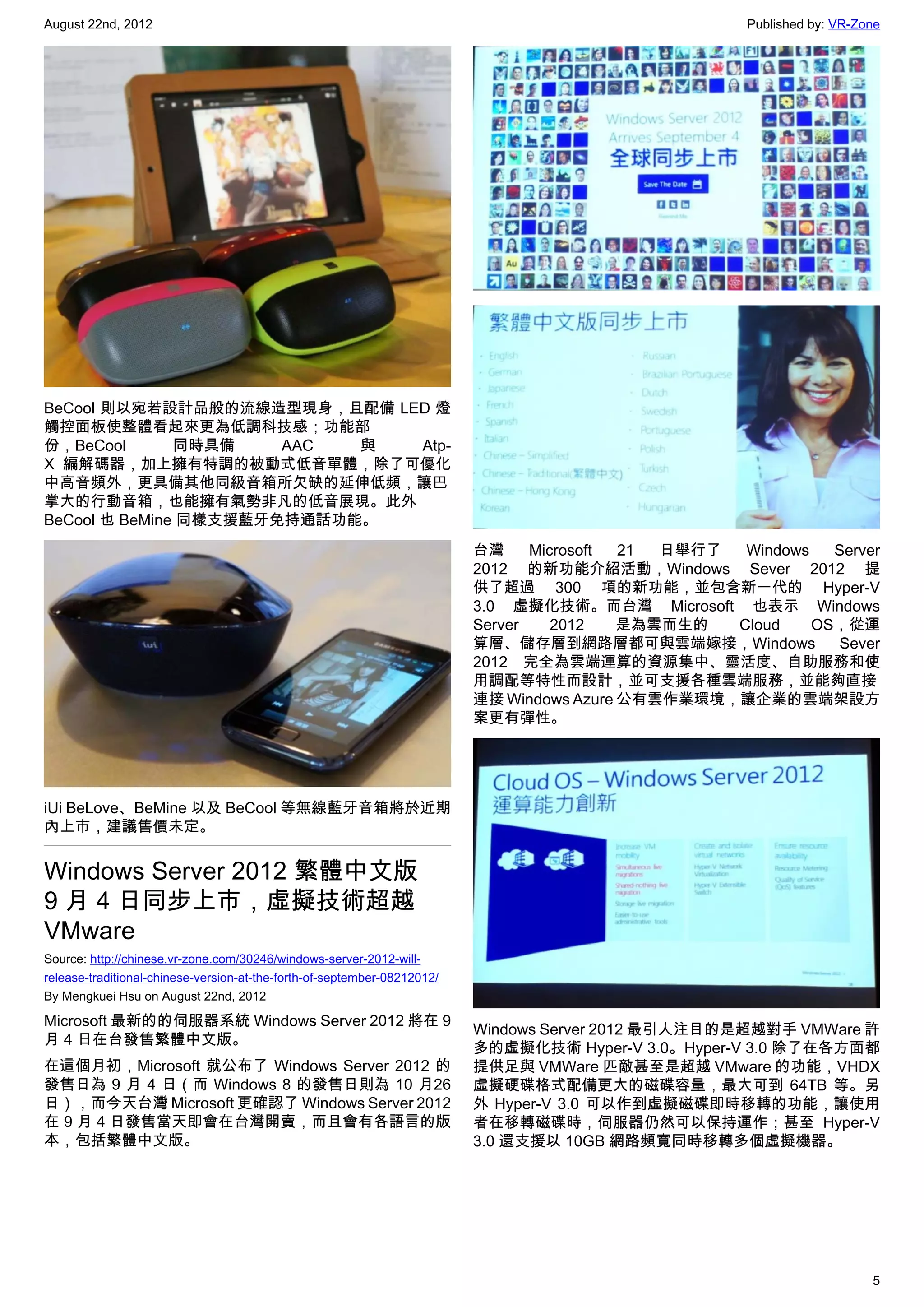 August 22nd, 2012                                                                                     Published by: VR-Zone




BeCool 則以宛若設計品般的流線造型現身，且配備 LED 燈
觸控面板使整體看起來更為低調科技感；功能部
份，BeCool       同時具備    AAC  與 Atp-
X 編解碼器，加上擁有特調的被動式低音單體，除了可優化
中高音頻外，更具備其他同級音箱所欠缺的延伸低頻，讓巴
掌大的行動音箱，也能擁有氣勢非凡的低音展現。此外
BeCool 也 BeMine 同樣支援藍牙免持通話功能。
                                                                          台灣     Microsoft 21 日舉行了  Windows   Server
                                                                          2012 的新功能介紹活動，Windows Sever 2012 提
                                                                          供了超過 300 項的新功能，並包含新一代的 Hyper-V
                                                                          3.0 虛擬化技術。而台灣 Microsoft 也表示 Windows
                                                                          Server    2012   是為雲而生的  Cloud    OS，從運
                                                                          算層、儲存層到網路層都可與雲端嫁接，Windows           Sever
                                                                          2012 完全為雲端運算的資源集中、靈活度、自助服務和使
                                                                          用調配等特性而設計，並可支援各種雲端服務，並能夠直接
                                                                          連接 Windows Azure 公有雲作業環境，讓企業的雲端架設方
                                                                          案更有彈性。




iUi BeLove、BeMine 以及 BeCool 等無線藍牙音箱將於近期
內上市，建議售價未定。


Windows Server 2012 繁體中文版
9 月 4 日同步上市，虛擬技術超越
VMware
Source: http://chinese.vr-zone.com/30246/windows-server-2012-will-
release-traditional-chinese-version-at-the-forth-of-september-08212012/
By Mengkuei Hsu on August 22nd, 2012

Microsoft 最新的的伺服器系統 Windows Server 2012 將在 9
                                                                          Windows Server 2012 最引人注目的是超越對手 VMWare 許
月 4 日在台發售繁體中文版。
                                                                          多的虛擬化技術 Hyper-V 3.0。Hyper-V 3.0 除了在各方面都
在這個月初，Microsoft 就公布了 Windows Server 2012 的                                提供足與 VMWare 匹敵甚至是超越 VMware 的功能，VHDX
發售日為 9 月 4 日（而 Windows 8 的發售日則為 10 月26                                    虛擬硬碟格式配備更大的磁碟容量，最大可到 64TB 等。另
日），而今天台灣 Microsoft 更確認了 Windows Server 2012                               外 Hyper-V 3.0 可以作到虛擬磁碟即時移轉的功能，讓使用
在 9 月 4 日發售當天即會在台灣開賣，而且會有各語言的版                                            者在移轉磁碟時，伺服器仍然可以保持運作；甚至 Hyper-V
本，包括繁體中文版。                                                                3.0 還支援以 10GB 網路頻寬同時移轉多個虛擬機器。




                                                                                                                         5
 