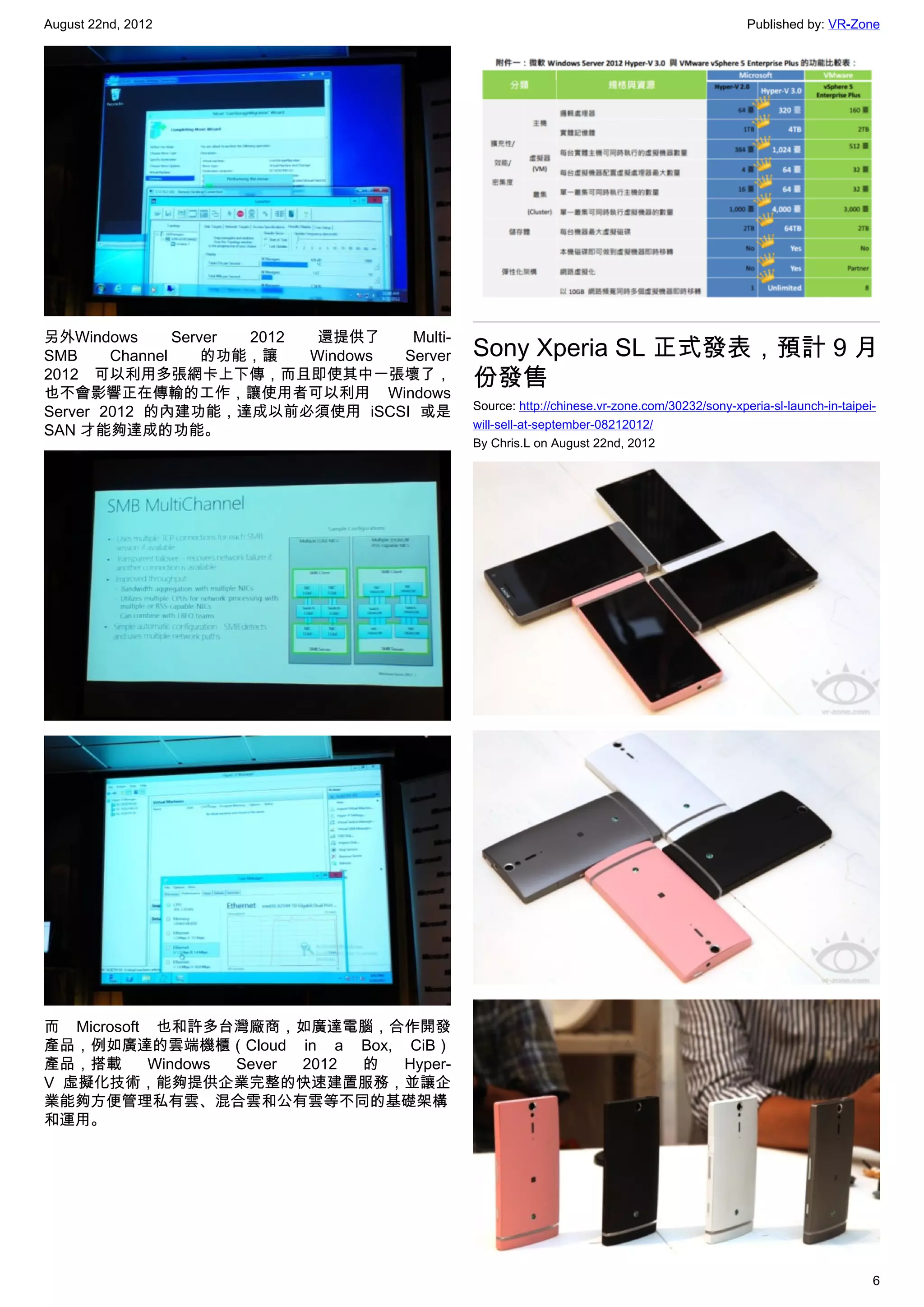 August 22nd, 2012                                                                              Published by: VR-Zone




另外Windows       Server 2012  還提供了    Multi-
SMB     Channel     的功能，讓   Windows Server    Sony Xperia SL 正式發表，預計 9 月
2012 可以利用多張網卡上下傳，而且即使其中一張壞了，
也不會影響正在傳輸的工作，讓使用者可以利用 Windows
                                              份發售
                                              Source: http://chinese.vr-zone.com/30232/sony-xperia-sl-launch-in-taipei-
Server 2012 的內建功能，達成以前必須使用 iSCSI 或是
                                              will-sell-at-september-08212012/
SAN 才能夠達成的功能。
                                              By Chris.L on August 22nd, 2012




而 Microsoft 也和許多台灣廠商，如廣達電腦，合作開發
產品，例如廣達的雲端機櫃（Cloud in a Box, CiB）
產品，搭載      Windows Sever 2012 的 Hyper-
V 虛擬化技術，能夠提供企業完整的快速建置服務，並讓企
業能夠方便管理私有雲、混合雲和公有雲等不同的基礎架構
和運用。




                                                                                                                      6
 