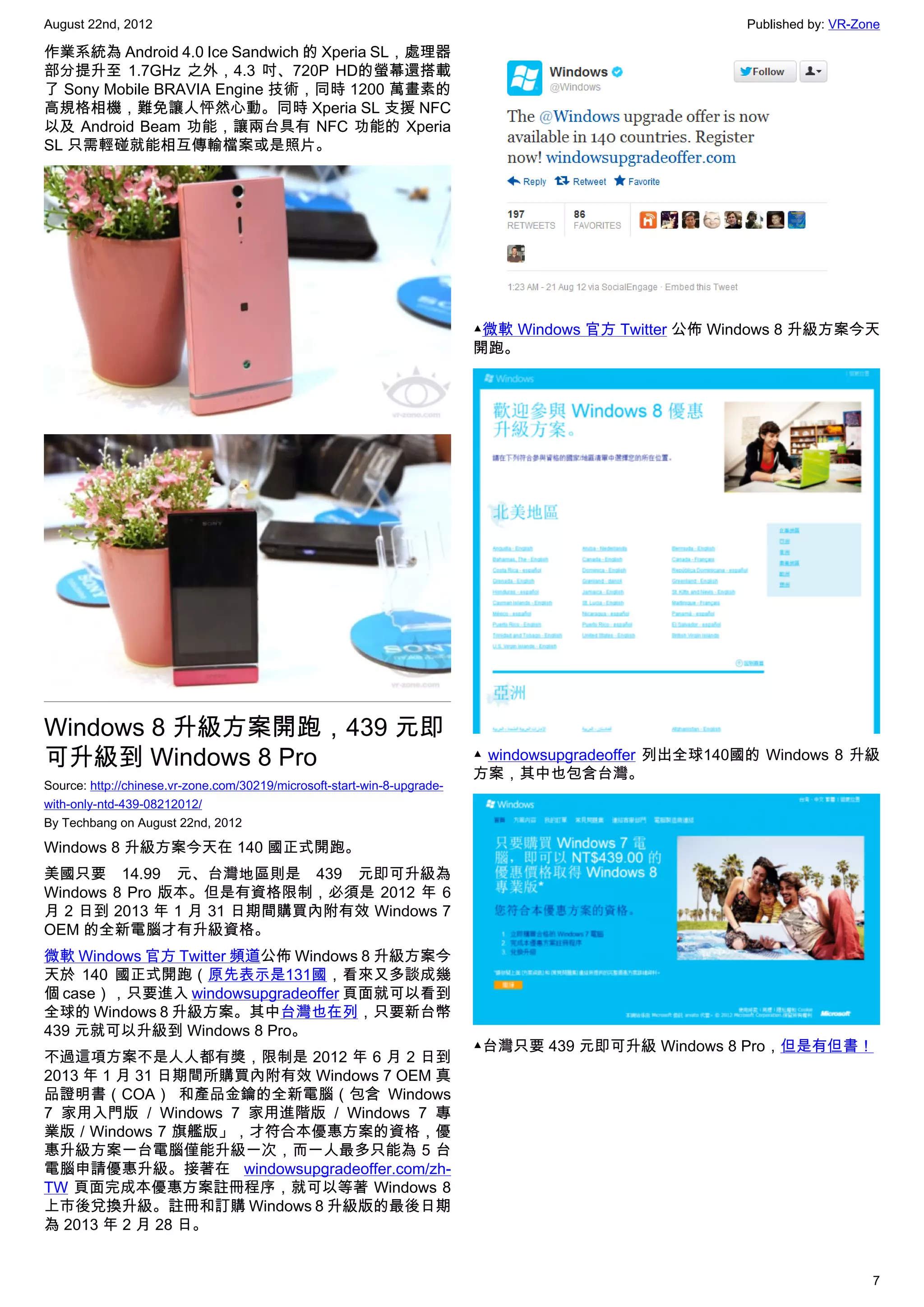 August 22nd, 2012                                                                                      Published by: VR-Zone

作業系統為 Android 4.0 Ice Sandwich 的 Xperia SL，處理器
部分提升至 1.7GHz 之外，4.3 吋、720P HD的螢幕還搭載
了 Sony Mobile BRAVIA Engine 技術，同時 1200 萬畫素的
高規格相機，難免讓人怦然心動。同時 Xperia SL 支援 NFC
以及 Android Beam 功能，讓兩台具有 NFC 功能的 Xperia
SL 只需輕碰就能相互傳輸檔案或是照片。




                                                                          ▲微軟 Windows 官方 Twitter 公佈 Windows 8 升級方案今天
                                                                          開跑。




Windows 8 升級方案開跑，439 元即
可升級到 Windows 8 Pro                                                        ▲ windowsupgradeoffer 列出全球140國的 Windows 8 升級
                                                                          方案，其中也包含台灣。
Source: http://chinese.vr-zone.com/30219/microsoft-start-win-8-upgrade-
with-only-ntd-439-08212012/
By Techbang on August 22nd, 2012

Windows 8 升級方案今天在 140 國正式開跑。
美國只要 14.99 元、台灣地區則是 439 元即可升級為
Windows 8 Pro 版本。但是有資格限制，必須是 2012 年 6
月 2 日到 2013 年 1 月 31 日期間購買內附有效 Windows 7
OEM 的全新電腦才有升級資格。
微軟 Windows 官方 Twitter 頻道公佈 Windows 8 升級方案今
天於 140 國正式開跑（原先表示是131國，看來又多談成幾
個 case），只要進入 windowsupgradeoffer 頁面就可以看到
全球的 Windows 8 升級方案。其中台灣也在列，只要新台幣
439 元就可以升級到 Windows 8 Pro。
                                                                          ▲台灣只要 439 元即可升級 Windows 8 Pro，但是有但書！
不過這項方案不是人人都有獎，限制是 2012 年 6 月 2 日到
2013 年 1 月 31 日期間所購買內附有效 Windows 7 OEM 真
品證明書（COA） 和產品金鑰的全新電腦（包含  Windows
7 家用入門版 /  Windows 7 家用進階版 /  Windows 7 專
業版 / Windows 7 旗艦版」，才符合本優惠方案的資格，優
惠升級方案一台電腦僅能升級一次，而一人最多只能為 5 台
電腦申請優惠升級。接著在  windowsupgradeoffer.com/zh-
TW 頁面完成本優惠方案註冊程序，就可以等著 Windows 8
上市後兌換升級。註冊和訂購 Windows 8 升級版的最後日期
為 2013 年 2 月 28 日。


                                                                                                                          7
 