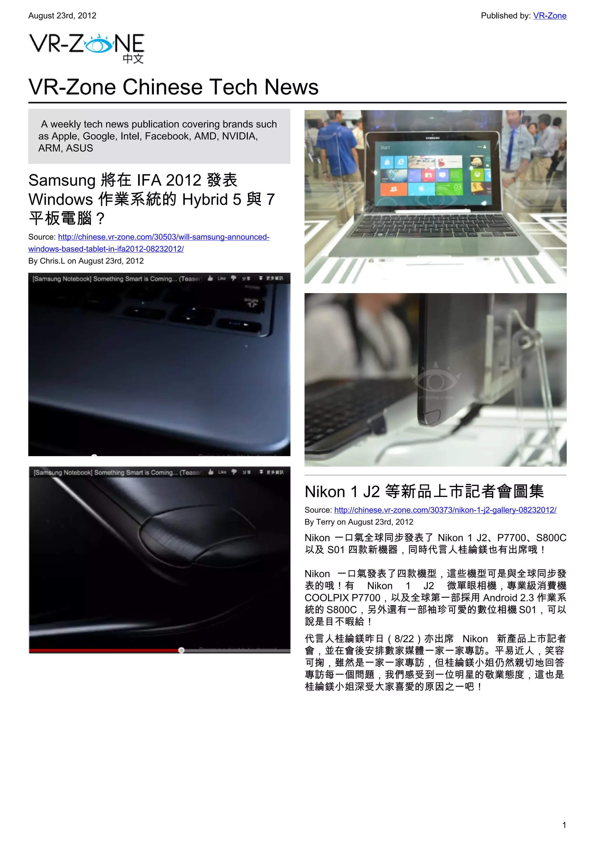 August 23rd, 2012                                                                                                  Published by: VR-Zone




VR-Zone Chinese Tech News
   A weekly tech news publication covering brands such
  as Apple, Google, Intel, Facebook, AMD, NVIDIA,
  ARM, ASUS


Samsung 將在 IFA 2012 發表
Windows 作業系統的 Hybrid 5 與 7
平板電腦？
Source: http://chinese.vr-zone.com/30503/will-samsung-announced-
windows-based-tablet-in-ifa2012-08232012/
By Chris.L on August 23rd, 2012




                                                                   Nikon 1 J2 等新品上市記者會圖集
                                                                   Source: http://chinese.vr-zone.com/30373/nikon-1-j2-gallery-08232012/
                                                                   By Terry on August 23rd, 2012

                                                                   Nikon 一口氣全球同步發表了 Nikon 1 J2、P7700、S800C
                                                                   以及 S01 四款新機器，同時代言人桂綸鎂也有出席哦！

                                                                   Nikon 一口氣發表了四款機型，這些機型可是與全球同步發
                                                                   表的哦！有 Nikon 1 J2 微單眼相機，專業級消費機
                                                                   COOLPIX P7700，以及全球第一部採用 Android 2.3 作業系
                                                                   統的 S800C，另外還有一部袖珍可愛的數位相機 S01，可以
                                                                   說是目不暇給！
                                                                   代言人桂綸鎂昨日（8/22）亦出席 Nikon 新產品上市記者
                                                                   會，並在會後安排數家媒體一家一家專訪。平易近人，笑容
                                                                   可掬，雖然是一家一家專訪，但桂綸鎂小姐仍然親切地回答
                                                                   專訪每一個問題，我們感受到一位明星的敬業態度，這也是
                                                                   桂綸鎂小姐深受大家喜愛的原因之一吧！




                                                                                                                                           1
 