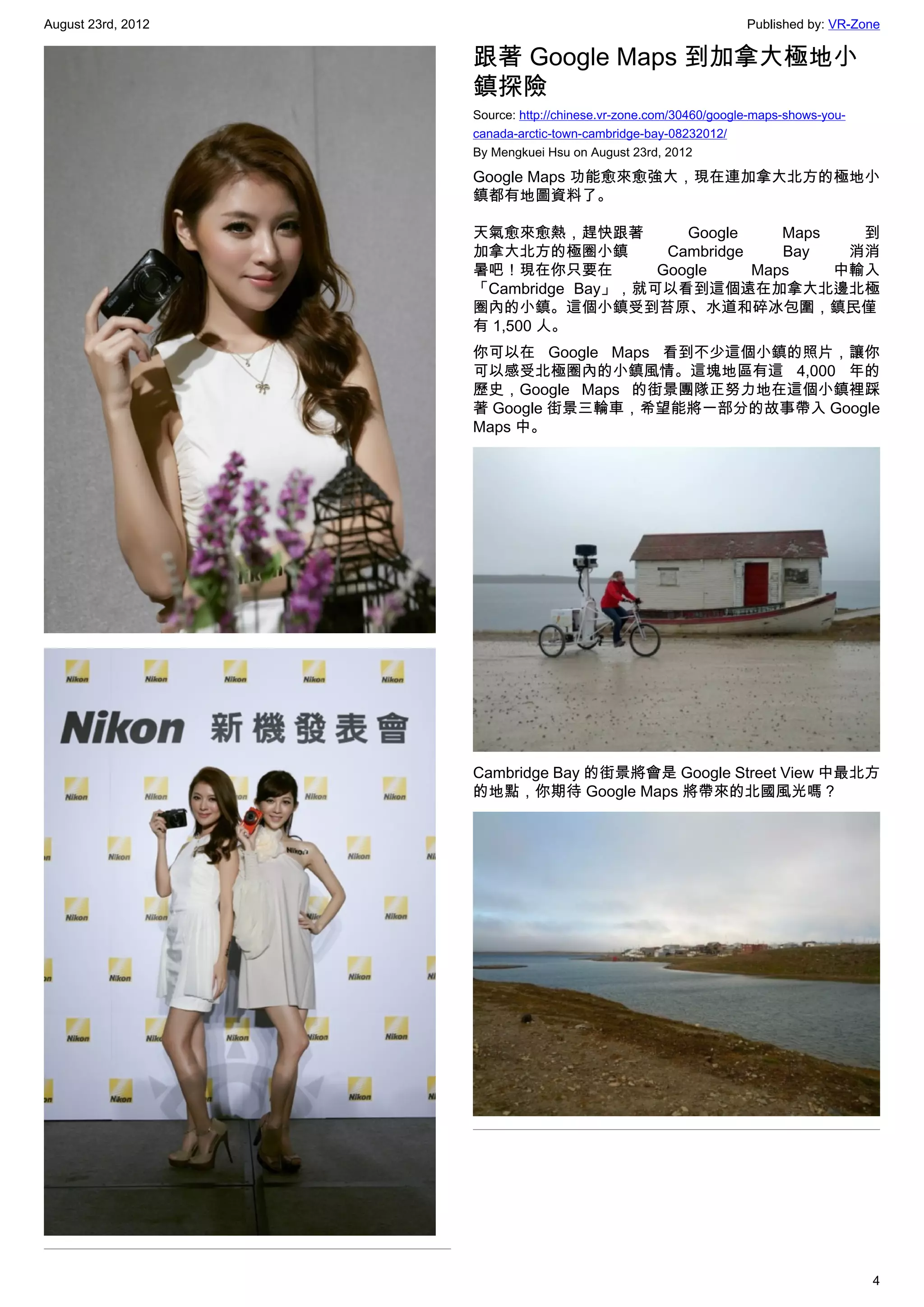 August 23rd, 2012                                                 Published by: VR-Zone

                    跟著 Google Maps 到加拿大極地小
                    鎮探險
                    Source: http://chinese.vr-zone.com/30460/google-maps-shows-you-
                    canada-arctic-town-cambridge-bay-08232012/
                    By Mengkuei Hsu on August 23rd, 2012

                    Google Maps 功能愈來愈強大，現在連加拿大北方的極地小
                    鎮都有地圖資料了。

                    天氣愈來愈熱，趕快跟著          Google     Maps   到
                    加拿大北方的極圈小鎮         Cambridge    Bay   消消
                    暑吧！現在你只要在         Google     Maps    中輸入
                    「Cambridge Bay」，就可以看到這個遠在加拿大北邊北極
                    圈內的小鎮。這個小鎮受到苔原、水道和碎冰包圍，鎮民僅
                    有 1,500 人。
                    你可以在 Google Maps 看到不少這個小鎮的照片，讓你
                    可以感受北極圈內的小鎮風情。這塊地區有這 4,000 年的
                    歷史，Google Maps 的街景團隊正努力地在這個小鎮裡踩
                    著 Google 街景三輪車，希望能將一部分的故事帶入 Google
                    Maps 中。




                    Cambridge Bay 的街景將會是 Google Street View 中最北方
                    的地點，你期待 Google Maps 將帶來的北國風光嗎？




                                                                                      4
 
