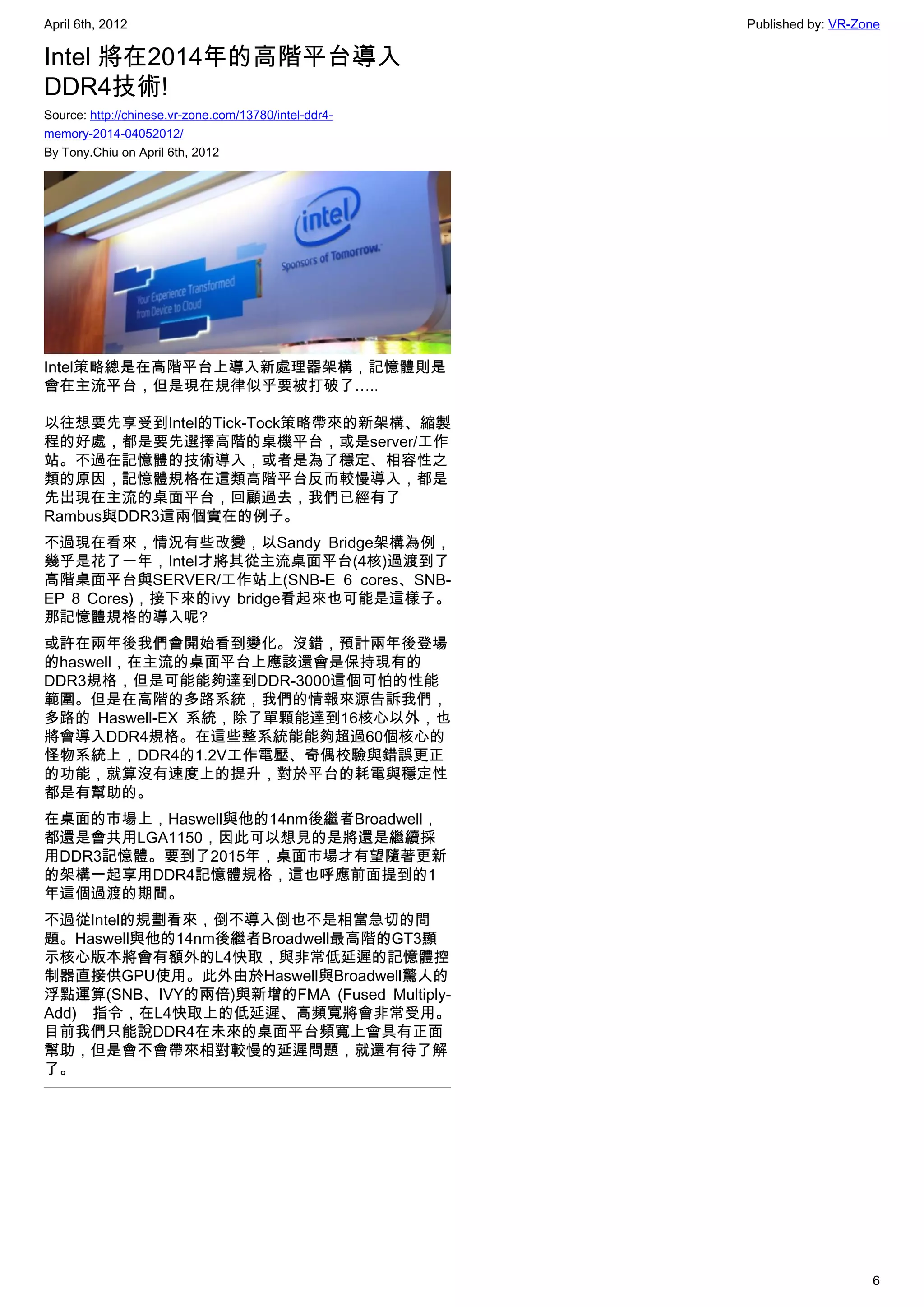 April 6th, 2012                                        Published by: VR-Zone

Intel 將在2014年的高階平台導入
DDR4技術!
Source: http://chinese.vr-zone.com/13780/intel-ddr4-
memory-2014-04052012/
By Tony.Chiu on April 6th, 2012




Intel策略總是在高階平台上導入新處理器架構，記憶體則是
會在主流平台，但是現在規律似乎要被打破了…..

以往想要先享受到Intel的Tick-Tock策略帶來的新架構、縮製
程的好處，都是要先選擇高階的桌機平台，或是server/工作
站。不過在記憶體的技術導入，或者是為了穩定、相容性之
類的原因，記憶體規格在這類高階平台反而較慢導入，都是
先出現在主流的桌面平台，回顧過去，我們已經有了
Rambus與DDR3這兩個實在的例子。
不過現在看來，情況有些改變，以Sandy Bridge架構為例，
幾乎是花了一年，Intel才將其從主流桌面平台(4核)過渡到了
高階桌面平台與SERVER/工作站上(SNB-E 6 cores、SNB-
EP 8 Cores)，接下來的ivy bridge看起來也可能是這樣子。
那記憶體規格的導入呢?
或許在兩年後我們會開始看到變化。沒錯，預計兩年後登場
的haswell，在主流的桌面平台上應該還會是保持現有的
DDR3規格，但是可能能夠達到DDR-3000這個可怕的性能
範圍。但是在高階的多路系統，我們的情報來源告訴我們，
多路的  Haswell-EX 系統，除了單顆能達到16核心以外，也
將會導入DDR4規格。在這些整系統能能夠超過60個核心的
怪物系統上，DDR4的1.2V工作電壓、奇偶校驗與錯誤更正
的功能，就算沒有速度上的提升，對於平台的耗電與穩定性
都是有幫助的。
在桌面的市場上，Haswell與他的14nm後繼者Broadwell，
都還是會共用LGA1150，因此可以想見的是將還是繼續採
用DDR3記憶體。要到了2015年，桌面市場才有望隨著更新
的架構一起享用DDR4記憶體規格，這也呼應前面提到的1
年這個過渡的期間。
不過從Intel的規劃看來，倒不導入倒也不是相當急切的問
題。Haswell與他的14nm後繼者Broadwell最高階的GT3顯
示核心版本將會有額外的L4快取，與非常低延遲的記憶體控
制器直接供GPU使用。此外由於Haswell與Broadwell驚人的
浮點運算(SNB、IVY的兩倍)與新增的FMA (Fused Multiply-
Add) 指令，在L4快取上的低延遲、高頻寬將會非常受用。
目前我們只能說DDR4在未來的桌面平台頻寬上會具有正面
幫助，但是會不會帶來相對較慢的延遲問題，就還有待了解
了。




                                                                          6
 
