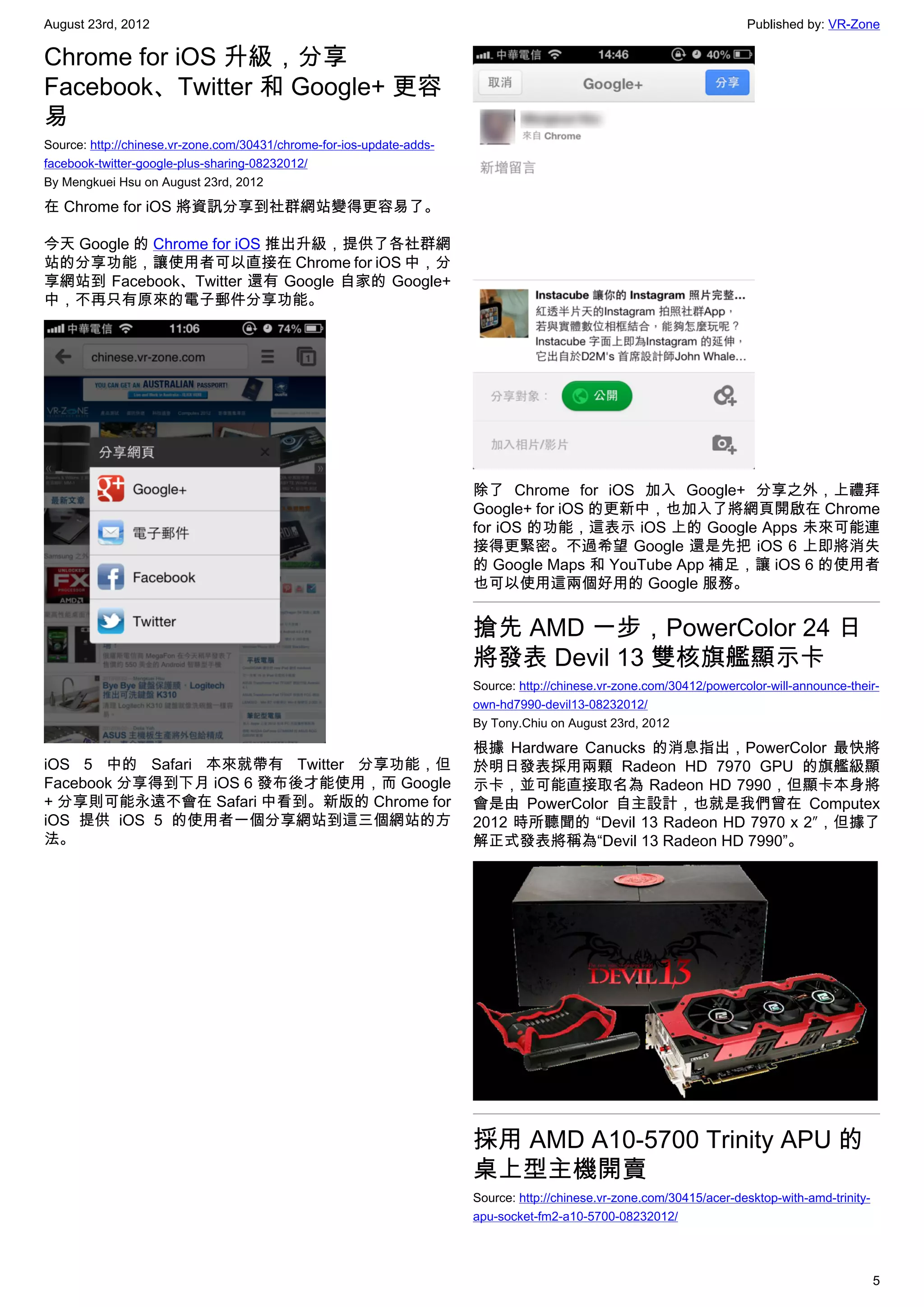 August 23rd, 2012                                                                                                      Published by: VR-Zone

Chrome for iOS 升級，分享
Facebook、Twitter 和 Google+ 更容
易
Source: http://chinese.vr-zone.com/30431/chrome-for-ios-update-adds-
facebook-twitter-google-plus-sharing-08232012/
By Mengkuei Hsu on August 23rd, 2012

在 Chrome for iOS 將資訊分享到社群網站變得更容易了。

今天 Google 的 Chrome for iOS 推出升級，提供了各社群網
站的分享功能，讓使用者可以直接在 Chrome for iOS 中，分
享網站到 Facebook、Twitter 還有 Google 自家的 Google+
中，不再只有原來的電子郵件分享功能。




                                                                       除了 Chrome for iOS 加入 Google+ 分享之外，上禮拜
                                                                       Google+ for iOS 的更新中，也加入了將網頁開啟在 Chrome
                                                                       for iOS 的功能，這表示 iOS 上的 Google Apps 未來可能連
                                                                       接得更緊密。不過希望 Google 還是先把 iOS 6 上即將消失
                                                                       的 Google Maps 和 YouTube App 補足，讓 iOS 6 的使用者
                                                                       也可以使用這兩個好用的 Google 服務。


                                                                       搶先 AMD 一步，PowerColor 24 日
                                                                       將發表 Devil 13 雙核旗艦顯示卡
                                                                       Source: http://chinese.vr-zone.com/30412/powercolor-will-announce-their-
                                                                       own-hd7990-devil13-08232012/
                                                                       By Tony.Chiu on August 23rd, 2012

                                                                       根據 Hardware Canucks 的消息指出，PowerColor 最快將
iOS 5 中的 Safari 本來就帶有 Twitter 分享功能，但                                   於明日發表採用兩顆 Radeon HD 7970 GPU 的旗艦級顯
Facebook 分享得到下月 iOS 6 發布後才能使用，而 Google                                 示卡，並可能直接取名為 Radeon HD 7990，但顯卡本身將
+ 分享則可能永遠不會在 Safari 中看到。新版的 Chrome for                                 會是由 PowerColor 自主設計，也就是我們曾在 Computex
iOS 提供 iOS 5 的使用者一個分享網站到這三個網站的方                                        2012 時所聽聞的 “Devil 13 Radeon HD 7970 x 2″，但據了
法。                                                                     解正式發表將稱為“Devil 13 Radeon HD 7990”。




                                                                       採用 AMD A10-5700 Trinity APU 的
                                                                       桌上型主機開賣
                                                                       Source: http://chinese.vr-zone.com/30415/acer-desktop-with-amd-trinity-
                                                                       apu-socket-fm2-a10-5700-08232012/




                                                                                                                                                 5
 
