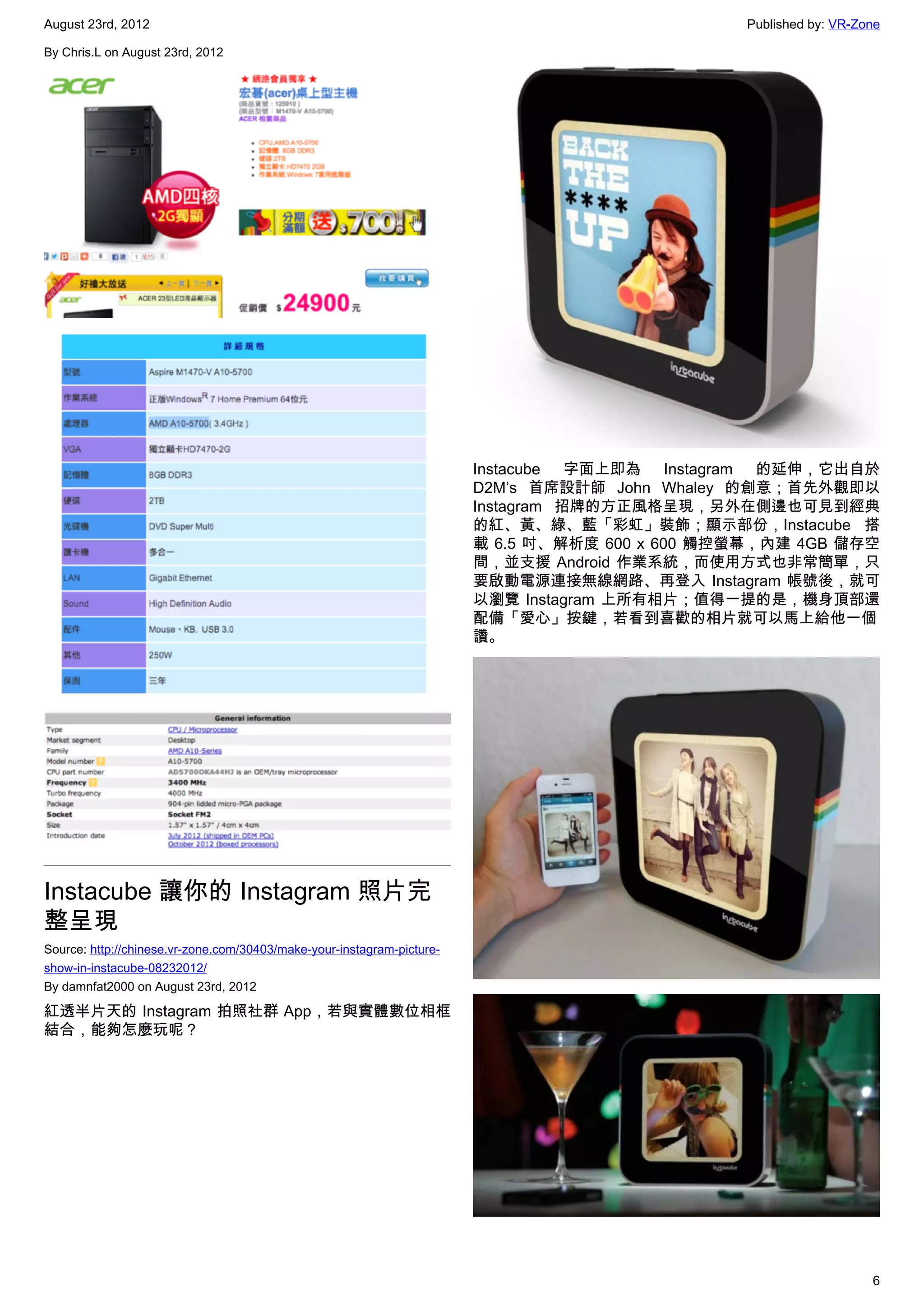 August 23rd, 2012                                                                               Published by: VR-Zone

By Chris.L on August 23rd, 2012




                                                                        Instacube 字面上即為 Instagram 的延伸，它出自於
                                                                        D2M’s 首席設計師 John Whaley 的創意；首先外觀即以
                                                                        Instagram 招牌的方正風格呈現，另外在側邊也可見到經典
                                                                        的紅、黃、綠、藍「彩虹」裝飾；顯示部份，Instacube 搭
                                                                        載 6.5 吋、解析度 600 x 600 觸控螢幕，內建 4GB 儲存空
                                                                        間，並支援 Android 作業系統，而使用方式也非常簡單，只
                                                                        要啟動電源連接無線網路、再登入 Instagram 帳號後，就可
                                                                        以瀏覽 Instagram 上所有相片；值得一提的是，機身頂部還
                                                                        配備「愛心」按鍵，若看到喜歡的相片就可以馬上給他一個
                                                                        讚。




Instacube 讓你的 Instagram 照片完
整呈現
Source: http://chinese.vr-zone.com/30403/make-your-instagram-picture-
show-in-instacube-08232012/
By damnfat2000 on August 23rd, 2012

紅透半片天的 Instagram 拍照社群 App，若與實體數位相框
結合，能夠怎麼玩呢？




                                                                                                                   6
 