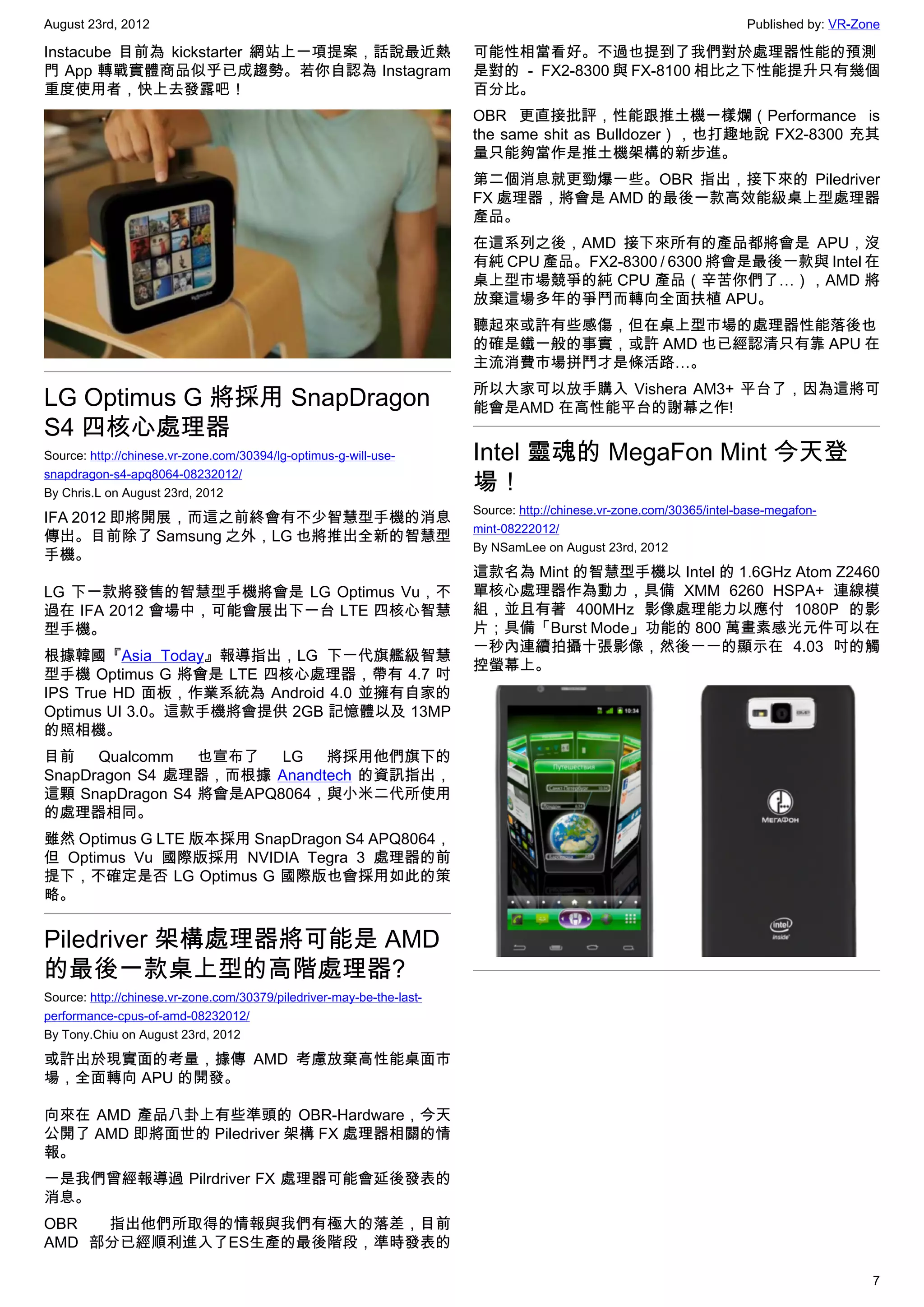 August 23rd, 2012                                                                                                     Published by: VR-Zone

Instacube 目前為 kickstarter 網站上一項提案，話說最近熱                                可能性相當看好。不過也提到了我們對於處理器性能的預測
門 App 轉戰實體商品似乎已成趨勢。若你自認為 Instagram                                     是對的 － FX2-8300 與 FX-8100 相比之下性能提升只有幾個
重度使用者，快上去發露吧！                                                          百分比。
                                                                       OBR 更直接批評，性能跟推土機一樣爛（Performance is
                                                                       the same shit as Bulldozer），也打趣地說 FX2-8300 充其
                                                                       量只能夠當作是推土機架構的新步進。
                                                                       第二個消息就更勁爆一些。OBR 指出，接下來的 Piledriver
                                                                       FX 處理器，將會是 AMD 的最後一款高效能級桌上型處理器
                                                                       產品。
                                                                       在這系列之後，AMD 接下來所有的產品都將會是 APU，沒
                                                                       有純 CPU 產品。FX2-8300 / 6300 將會是最後一款與 Intel 在
                                                                       桌上型市場競爭的純 CPU 產品（辛苦你們了…），AMD 將
                                                                       放棄這場多年的爭鬥而轉向全面扶植 APU。
                                                                       聽起來或許有些感傷，但在桌上型市場的處理器性能落後也
                                                                       的確是鐵一般的事實，或許 AMD 也已經認清只有靠 APU 在
                                                                       主流消費市場拼鬥才是條活路…。
                                                                       所以大家可以放手購入 Vishera AM3+ 平台了，因為這將可
LG Optimus G 將採用 SnapDragon                                            能會是AMD 在高性能平台的謝幕之作!
S4 四核心處理器
Source: http://chinese.vr-zone.com/30394/lg-optimus-g-will-use-        Intel 靈魂的 MegaFon Mint 今天登
snapdragon-s4-apq8064-08232012/
By Chris.L on August 23rd, 2012
                                                                       場！
                                                                       Source: http://chinese.vr-zone.com/30365/intel-base-megafon-
IFA 2012 即將開展，而這之前終會有不少智慧型手機的消息
                                                                       mint-08222012/
傳出。目前除了 Samsung 之外，LG 也將推出全新的智慧型
                                                                       By NSamLee on August 23rd, 2012
手機。
                                                                       這款名為 Mint 的智慧型手機以 Intel 的 1.6GHz Atom Z2460
LG 下一款將發售的智慧型手機將會是 LG Optimus Vu，不                                     單核心處理器作為動力，具備 XMM 6260 HSPA+ 連線模
過在 IFA 2012 會場中，可能會展出下一台 LTE 四核心智慧                                     組，並且有著 400MHz 影像處理能力以應付 1080P 的影
型手機。                                                                   片；具備「Burst Mode」功能的 800 萬畫素感光元件可以在
                                                                       一秒內連續拍攝十張影像，然後一一的顯示在 4.03 吋的觸
根據韓國『Asia Today』報導指出，LG 下一代旗艦級智慧
                                                                       控螢幕上。
型手機 Optimus G 將會是 LTE 四核心處理器，帶有 4.7 吋
IPS True HD 面板，作業系統為 Android 4.0 並擁有自家的
Optimus UI 3.0。這款手機將會提供 2GB 記憶體以及 13MP
的照相機。
目前    Qualcomm   也宣布了   LG  將採用他們旗下的
SnapDragon S4 處理器，而根據 Anandtech 的資訊指出，
這顆 SnapDragon S4 將會是APQ8064，與小米二代所使用
的處理器相同。
雖然 Optimus G LTE 版本採用 SnapDragon S4 APQ8064，
但 Optimus Vu 國際版採用 NVIDIA Tegra 3 處理器的前
提下，不確定是否 LG Optimus G 國際版也會採用如此的策
略。


Piledriver 架構處理器將可能是 AMD
的最後一款桌上型的高階處理器?
Source: http://chinese.vr-zone.com/30379/piledriver-may-be-the-last-
performance-cpus-of-amd-08232012/
By Tony.Chiu on August 23rd, 2012

或許出於現實面的考量，據傳 AMD 考慮放棄高性能桌面市
場，全面轉向 APU 的開發。

向來在 AMD 產品八卦上有些準頭的 OBR-Hardware，今天
公開了 AMD 即將面世的 Piledriver 架構 FX 處理器相關的情
報。
一是我們曾經報導過 Pilrdriver FX 處理器可能會延後發表的
消息。
OBR  指出他們所取得的情報與我們有極大的落差，目前
AMD 部分已經順利進入了ES生產的最後階段，準時發表的

                                                                                                                                         7
 