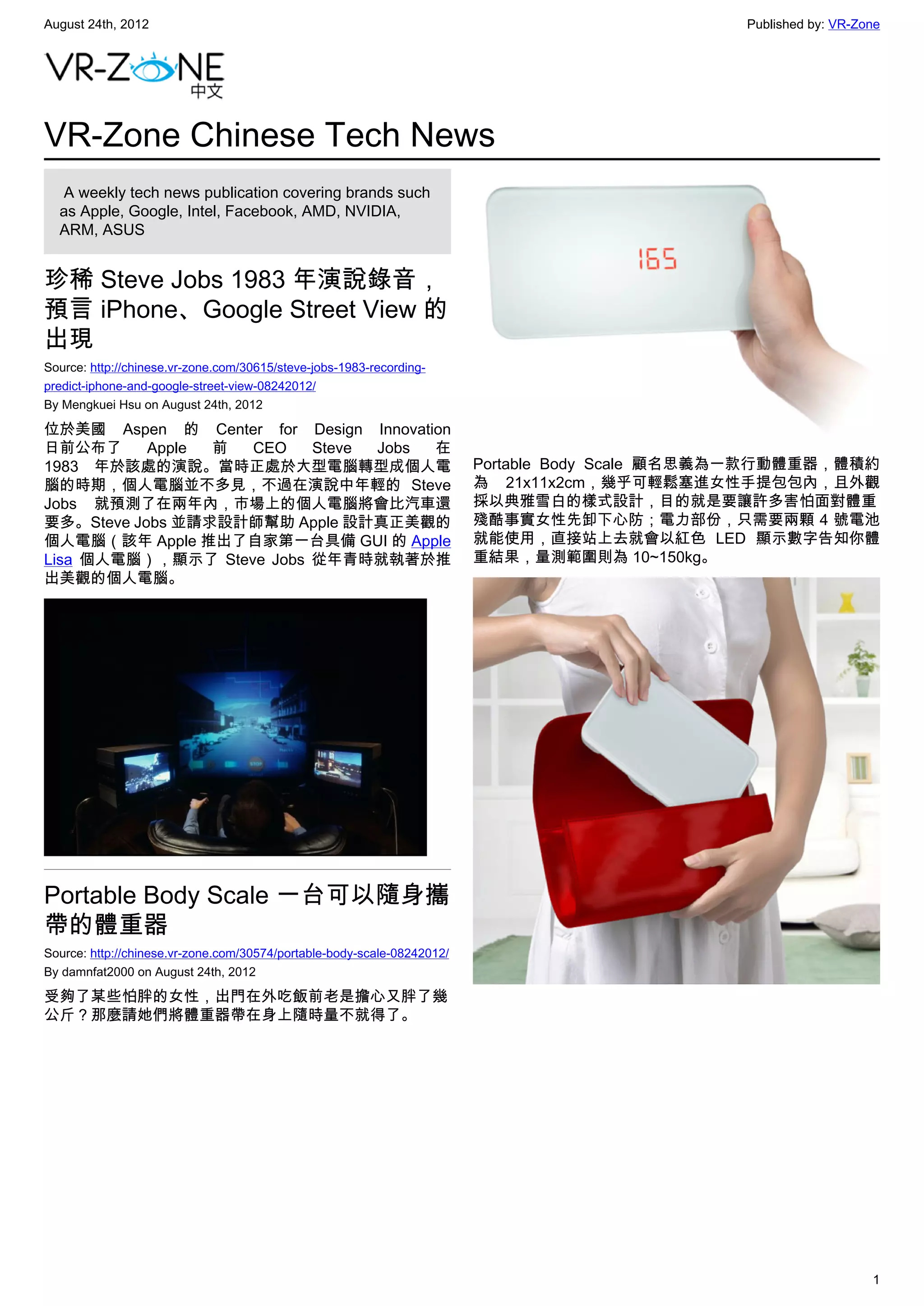 August 24th, 2012                                                                                Published by: VR-Zone




VR-Zone Chinese Tech News
   A weekly tech news publication covering brands such
  as Apple, Google, Intel, Facebook, AMD, NVIDIA,
  ARM, ASUS


珍稀 Steve Jobs 1983 年演說錄音，
預言 iPhone、Google Street View 的
出現
Source: http://chinese.vr-zone.com/30615/steve-jobs-1983-recording-
predict-iphone-and-google-street-view-08242012/
By Mengkuei Hsu on August 24th, 2012

位於美國 Aspen 的 Center for Design Innovation
日前公布了      Apple 前 CEO    Steve Jobs   在
1983 年於該處的演說。當時正處於大型電腦轉型成個人電                                             Portable Body Scale 顧名思義為一款行動體重器，體積約
腦的時期，個人電腦並不多見，不過在演說中年輕的 Steve                                            為  21x11x2cm，幾乎可輕鬆塞進女性手提包包內，且外觀
Jobs 就預測了在兩年內，市場上的個人電腦將會比汽車還                                             採以典雅雪白的樣式設計，目的就是要讓許多害怕面對體重
要多。Steve Jobs 並請求設計師幫助 Apple 設計真正美觀的                                     殘酷事實女性先卸下心防；電力部份，只需要兩顆 4 號電池
個人電腦（該年 Apple 推出了自家第一台具備 GUI 的 Apple                                     就能使用，直接站上去就會以紅色 LED 顯示數字告知你體
Lisa 個人電腦），顯示了 Steve Jobs 從年青時就執著於推                                      重結果，量測範圍則為 10~150kg。
出美觀的個人電腦。




Portable Body Scale 一台可以隨身攜
帶的體重器
Source: http://chinese.vr-zone.com/30574/portable-body-scale-08242012/
By damnfat2000 on August 24th, 2012

受夠了某些怕胖的女性，出門在外吃飯前老是擔心又胖了幾
公斤？那麼請她們將體重器帶在身上隨時量不就得了。




                                                                                                                    1
 