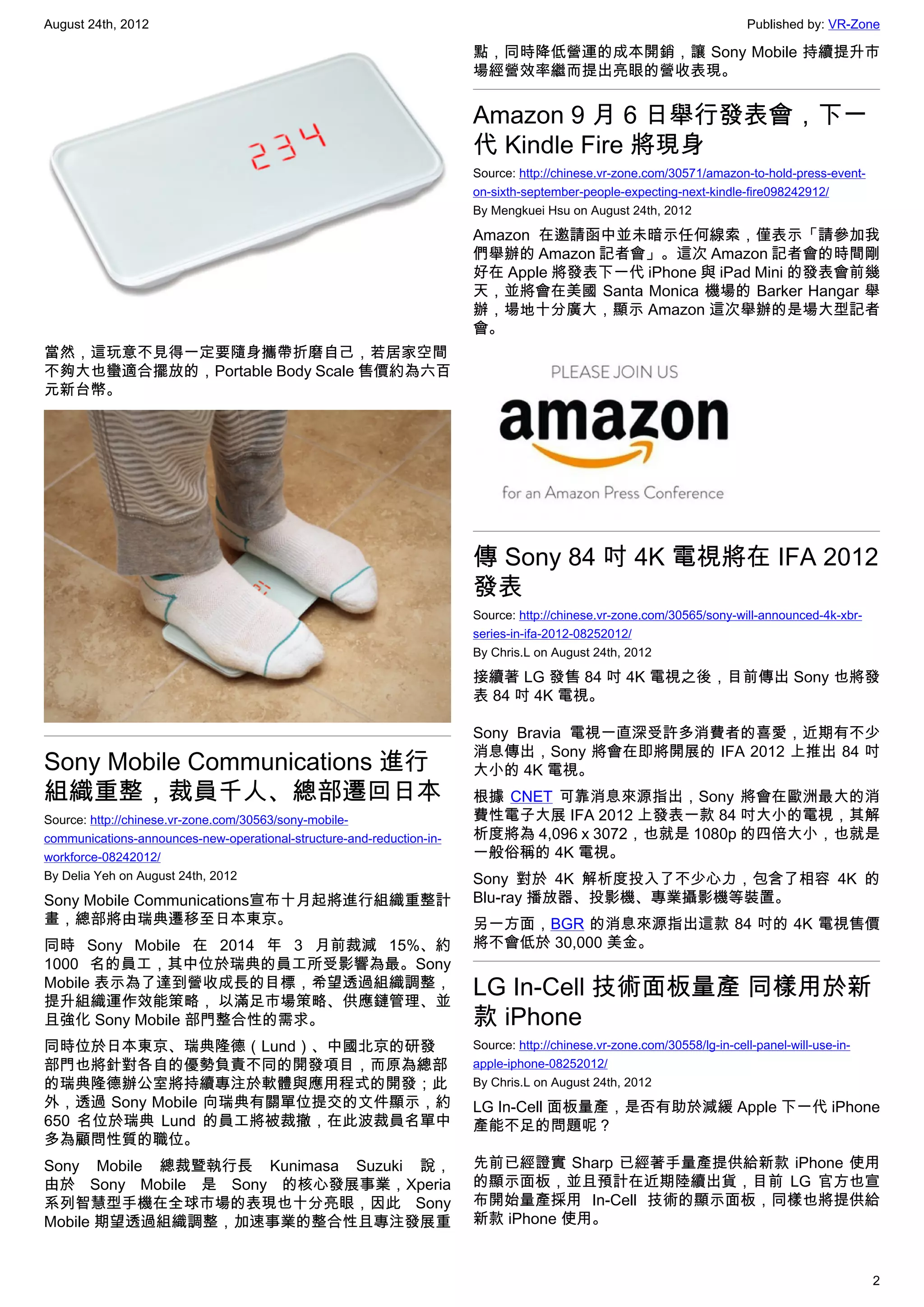 August 24th, 2012                                                                                                        Published by: VR-Zone

                                                                       點，同時降低營運的成本開銷，讓 Sony Mobile 持續提升市
                                                                       場經營效率繼而提出亮眼的營收表現。


                                                                       Amazon 9 月 6 日舉行發表會，下一
                                                                       代 Kindle Fire 將現身
                                                                       Source: http://chinese.vr-zone.com/30571/amazon-to-hold-press-event-
                                                                       on-sixth-september-people-expecting-next-kindle-fire098242912/
                                                                       By Mengkuei Hsu on August 24th, 2012

                                                                       Amazon 在邀請函中並未暗示任何線索，僅表示「請參加我
                                                                       們舉辦的 Amazon 記者會」。這次 Amazon 記者會的時間剛
                                                                       好在 Apple 將發表下一代 iPhone 與 iPad Mini 的發表會前幾
                                                                       天，並將會在美國 Santa Monica 機場的 Barker Hangar 舉
                                                                       辦，場地十分廣大，顯示 Amazon 這次舉辦的是場大型記者
                                                                       會。
當然，這玩意不見得一定要隨身攜帶折磨自己，若居家空間
不夠大也蠻適合擺放的，Portable Body Scale 售價約為六百
元新台幣。




                                                                       傳 Sony 84 吋 4K 電視將在 IFA 2012
                                                                       發表
                                                                       Source: http://chinese.vr-zone.com/30565/sony-will-announced-4k-xbr-
                                                                       series-in-ifa-2012-08252012/
                                                                       By Chris.L on August 24th, 2012

                                                                       接續著 LG 發售 84 吋 4K 電視之後，目前傳出 Sony 也將發
                                                                       表 84 吋 4K 電視。

                                                                       Sony Bravia 電視一直深受許多消費者的喜愛，近期有不少
                                                                       消息傳出，Sony 將會在即將開展的 IFA 2012 上推出 84 吋
Sony Mobile Communications 進行                                          大小的 4K 電視。
組織重整，裁員千人、總部遷回日本                                                       根據 CNET 可靠消息來源指出，Sony 將會在歐洲最大的消
Source: http://chinese.vr-zone.com/30563/sony-mobile-                  費性電子大展 IFA 2012 上發表一款 84 吋大小的電視，其解
communications-announces-new-operational-structure-and-reduction-in-   析度將為 4,096 x 3072，也就是 1080p 的四倍大小，也就是
workforce-08242012/                                                    一般俗稱的 4K 電視。
By Delia Yeh on August 24th, 2012                                      Sony 對於 4K 解析度投入了不少心力，包含了相容 4K 的
Sony Mobile Communications宣布十月起將進行組織重整計                                Blu-ray 播放器、投影機、專業攝影機等裝置。
畫，總部將由瑞典遷移至日本東京。                                                       另一方面，BGR 的消息來源指出這款 84 吋的 4K 電視售價
同時 Sony Mobile 在 2014 年 3 月前裁減 15%、約                                   將不會低於 30,000 美金。
1000 名的員工，其中位於瑞典的員工所受影響為最。Sony
Mobile 表示為了達到營收成長的目標，希望透過組織調整，
提升組織運作效能策略， 以滿足市場策略、供應鏈管理、並
                                                                       LG In-Cell 技術面板量產 同樣用於新
且強化 Sony Mobile 部門整合性的需求。                                              款 iPhone
同時位於日本東京、瑞典隆德（Lund）、中國北京的研發                                            Source: http://chinese.vr-zone.com/30558/lg-in-cell-panel-will-use-in-
部門也將針對各自的優勢負責不同的開發項目，而原為總部                                             apple-iphone-08252012/
的瑞典隆德辦公室將持續專注於軟體與應用程式的開發；此                                             By Chris.L on August 24th, 2012
外，透過 Sony Mobile 向瑞典有關單位提交的文件顯示，約                                      LG In-Cell 面板量產，是否有助於減緩 Apple 下一代 iPhone
650 名位於瑞典 Lund 的員工將被裁撤，在此波裁員名單中                                        產能不足的問題呢？
多為顧問性質的職位。
Sony Mobile 總裁暨執行長 Kunimasa Suzuki 說，                                  先前已經證實 Sharp 已經著手量產提供給新款 iPhone 使用
由於 Sony Mobile 是 Sony 的核心發展事業，Xperia                                   的顯示面板，並且預計在近期陸續出貨，目前 LG 官方也宣
系列智慧型手機在全球市場的表現也十分亮眼，因此 Sony                                           布開始量產採用 In-Cell 技術的顯示面板，同樣也將提供給
Mobile 期望透過組織調整，加速事業的整合性且專注發展重                                         新款 iPhone 使用。


                                                                                                                                                2
 