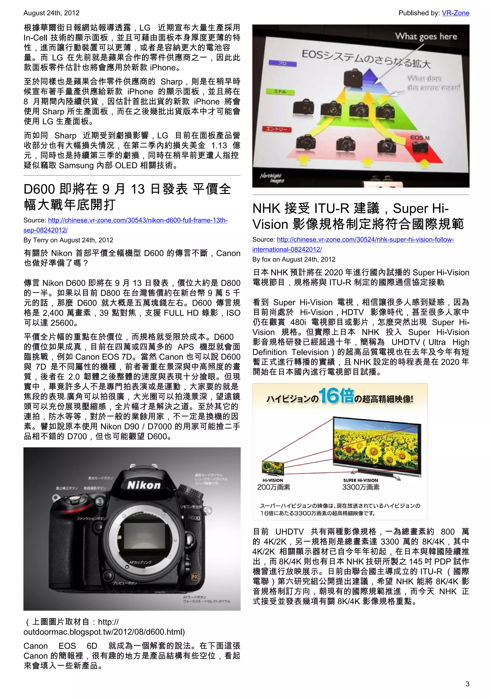 August 24th, 2012                                                                                                       Published by: VR-Zone

根據華爾街日報網站報導透露，LG 近期宣布大量生產採用
In-Cell 技術的顯示面板，並且可藉由面板本身厚度更薄的特
性，進而讓行動裝置可以更薄，或者是容納更大的電池容
量。而 LG 在先前就是蘋果合作的零件供應商之一，因此此
款面板零件估計也將會應用於新款 iPhone。
至於同樣也是蘋果合作零件供應商的 Sharp，則是在稍早時
候宣布著手量產供應給新款 iPhone 的顯示面板，並且將在
8 月期間內陸續供貨，因估計首批出貨的新款 iPhone 將會
使用 Sharp 所生產面板，而在之後幾批出貨版本中才可能會
使用 LG 生產面板。
而如同 Sharp 近期受到虧損影響，LG 目前在面板產品營
收部分也有大幅損失情況，在第二季內約損失美金 1.13 億
元，同時也是持續第三季的虧損，同時在稍早前更遭人指控
疑似竊取 Samsung 內部 OLED 相關技術。


D600 即將在 9 月 13 日發表 平價全
幅大戰年底開打                                                                NHK 接受 ITU-R 建議，Super Hi-
Source: http://chinese.vr-zone.com/30543/nikon-d600-full-frame-13th-
sep-08242012/
                                                                       Vision 影像規格制定將符合國際規範
By Terry on August 24th, 2012                                          Source: http://chinese.vr-zone.com/30524/nhk-super-hi-vision-follow-
                                                                       international-08242012/
有關於 Nikon 首部平價全幅機型 D600 的傳言不斷，Canon
                                                                       By fox on August 24th, 2012
也做好準備了嗎？
                                                                       日本 NHK 預計將在 2020 年進行國內試播的 Super Hi-Vision
傳言 Nikon D600 即將在 9 月 13 日發表，價位大約是 D800                                電視節目，規格將與 ITU-R 制定的國際通信協定接軌
的一半。如果以目前 D800 在台灣售價約在新台幣 9 萬 5 千
元的話，那麼 D600 就大概是五萬塊錢左右。D600 傳言規                                        看到 Super Hi-Vision 電視，相信讓很多人感到疑惑，因為
格是 2,400 萬畫素，39 點對焦，支援 FULL HD 錄影，ISO                                  目前尚處於 Hi-Vision，HDTV 影像時代，甚至很多人家中
可以達 25600。                                                             仍在觀賞 480i 電視節目或影片，怎麼突然出現 Super Hi-
                                                                       Vision 規格。但實際上日本 NHK 投入 Super Hi-Vision
平價全片幅的重點在於價位，而規格就受限於成本。D600
                                                                       影音規格研發已經超過十年，簡稱為 UHDTV（Ultra High
的價位如果成真，目前在四萬或四萬多的 APS 機型就會面
                                                                       Definition Television）的超高品質電視也在去年及今年有短
臨挑戰，例如 Canon EOS 7D。當然 Canon 也可以說 D600
                                                                       暫正式進行轉播的實績，且 NHK 設定的時程表是在 2020 年
與 7D 是不同屬性的機種，前者著重在景深與中高照度的畫
                                                                       開始在日本國內進行電視節目試播。
質，後者在 2.0 韌體之後整體的速度與表現十分搶眼。但現
實中，畢竟許多人不是專門拍表演或是運動，大家要的就是
焦段的表現﹣廣角可以拍很廣，大光圈可以拍淺景深，望遠鏡
頭可以充份展現壓縮感，全片幅才是解決之道。至於其它的
連拍，防水等等，對於一般的業餘用家，不一定是換機的因
素。譬如說原本使用 Nikon D90／D7000 的用家可能撿二手
品相不錯的 D700，但也可能觀望 D600。




                                                                       目前 UHDTV 共有兩種影像規格，一為總畫素約 800 萬
                                                                       的 4K/2K，另一規格則是總畫素達 3300 萬的 8K/4K，其中
                                                                       4K/2K 相關顯示器材已自今年年初起，在日本與韓國陸續推
                                                                       出，而 8K/4K 則也有日本 NHK 技研所製之 145 吋 PDP 試作
                                                                       機曾進行放映展示。日前由聯合國主導成立的 ITU-R （國際
                                                                       電聯）第六研究組公開提出建議，希望 NHK 能將 8K/4K 影
                                                                       音規格制訂方向，朝現有的國際規範推進，而今天 NHK 正
                                                                       式接受並發表幾項有關 8K/4K 影像規格重點。

（上圖圖片取材自：http://
outdoormac.blogspot.tw/2012/08/d600.html)
Canon EOS 6D 就成為一個解套的說法。在下面這張
Canon 的簡報裡，很有趣的地方是產品結構有些空位，看起
來會填入一些新產品。

                                                                                                                                              3
 