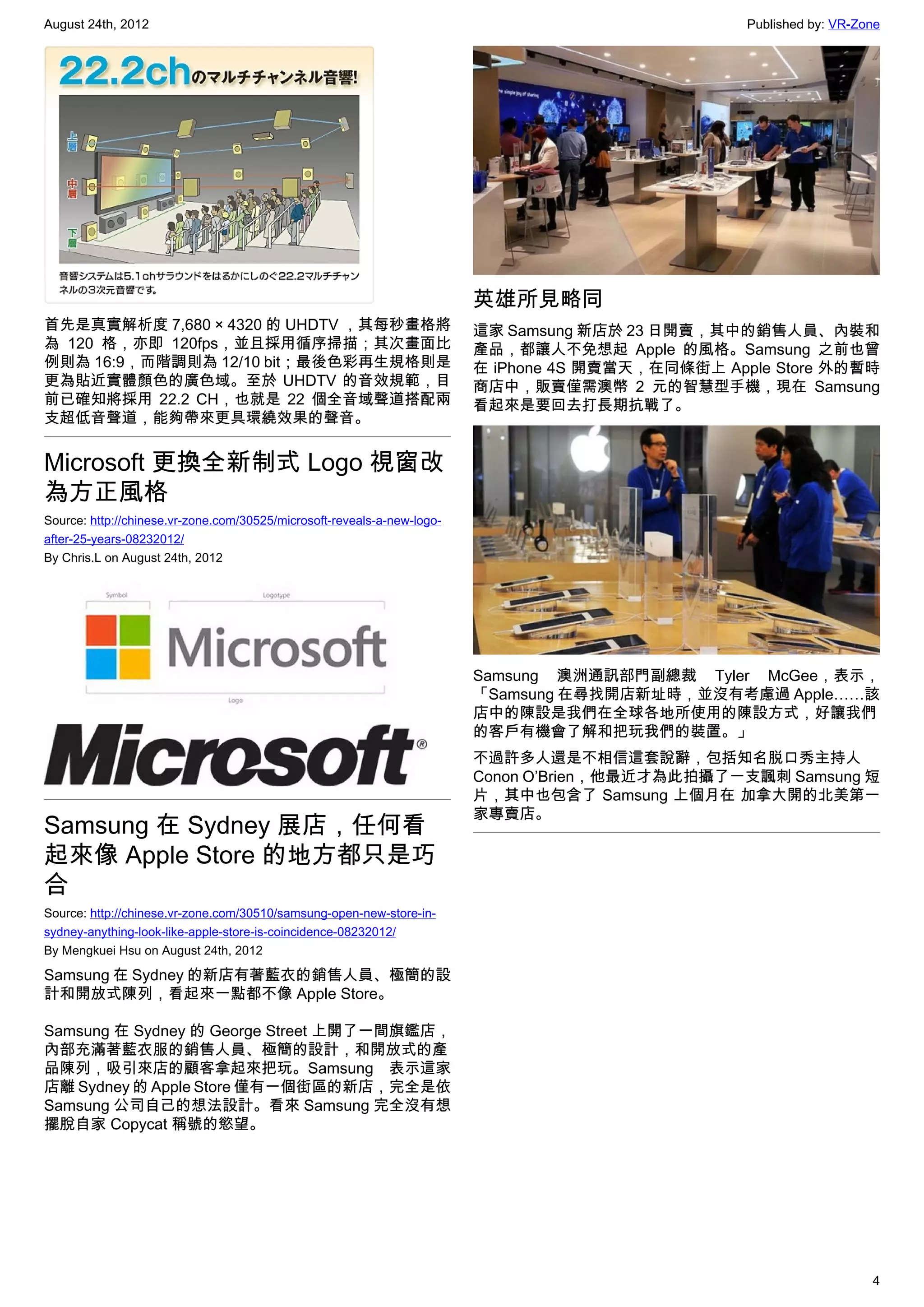 August 24th, 2012                                                                                  Published by: VR-Zone




                                                                         英雄所見略同
首先是真實解析度 7,680 × 4320 的 UHDTV ，其每秒畫格將                                    這家 Samsung 新店於 23 日開賣，其中的銷售人員、內裝和
為 120 格，亦即 120fps，並且採用循序掃描；其次畫面比                                         產品，都讓人不免想起 Apple 的風格。Samsung 之前也曾
例則為 16:9，而階調則為 12/10 bit；最後色彩再生規格則是                                      在 iPhone 4S 開賣當天，在同條街上 Apple Store 外的暫時
更為貼近實體顏色的廣色域。至於 UHDTV 的音效規範，目                                            商店中，販賣僅需澳幣 2 元的智慧型手機，現在 Samsung
前已確知將採用 22.2 CH，也就是 22 個全音域聲道搭配兩                                         看起來是要回去打長期抗戰了。
支超低音聲道，能夠帶來更具環繞效果的聲音。


Microsoft 更換全新制式 Logo 視窗改
為方正風格
Source: http://chinese.vr-zone.com/30525/microsoft-reveals-a-new-logo-
after-25-years-08232012/
By Chris.L on August 24th, 2012




                                                                         Samsung 澳洲通訊部門副總裁 Tyler McGee，表示，
                                                                         「Samsung 在尋找開店新址時，並沒有考慮過 Apple……該
                                                                         店中的陳設是我們在全球各地所使用的陳設方式，好讓我們
                                                                         的客戶有機會了解和把玩我們的裝置。」
                                                                         不過許多人還是不相信這套說辭，包括知名脱口秀主持人
                                                                         Conon O’Brien，他最近才為此拍攝了一支諷刺 Samsung 短
                                                                         片，其中也包含了 Samsung 上個月在 加拿大開的北美第一
                                                                         家專賣店。
Samsung 在 Sydney 展店，任何看
起來像 Apple Store 的地方都只是巧
合
Source: http://chinese.vr-zone.com/30510/samsung-open-new-store-in-
sydney-anything-look-like-apple-store-is-coincidence-08232012/
By Mengkuei Hsu on August 24th, 2012

Samsung 在 Sydney 的新店有著藍衣的銷售人員、極簡的設
計和開放式陳列，看起來一點都不像 Apple Store。

Samsung 在 Sydney 的 George Street 上開了一間旗鑑店，
內部充滿著藍衣服的銷售人員、極簡的設計，和開放式的產
品陳列，吸引來店的顧客拿起來把玩。Samsung 表示這家
店離 Sydney 的 Apple Store 僅有一個街區的新店，完全是依
Samsung 公司自己的想法設計。看來 Samsung 完全沒有想
擺脫自家 Copycat 稱號的慾望。




                                                                                                                      4
 
