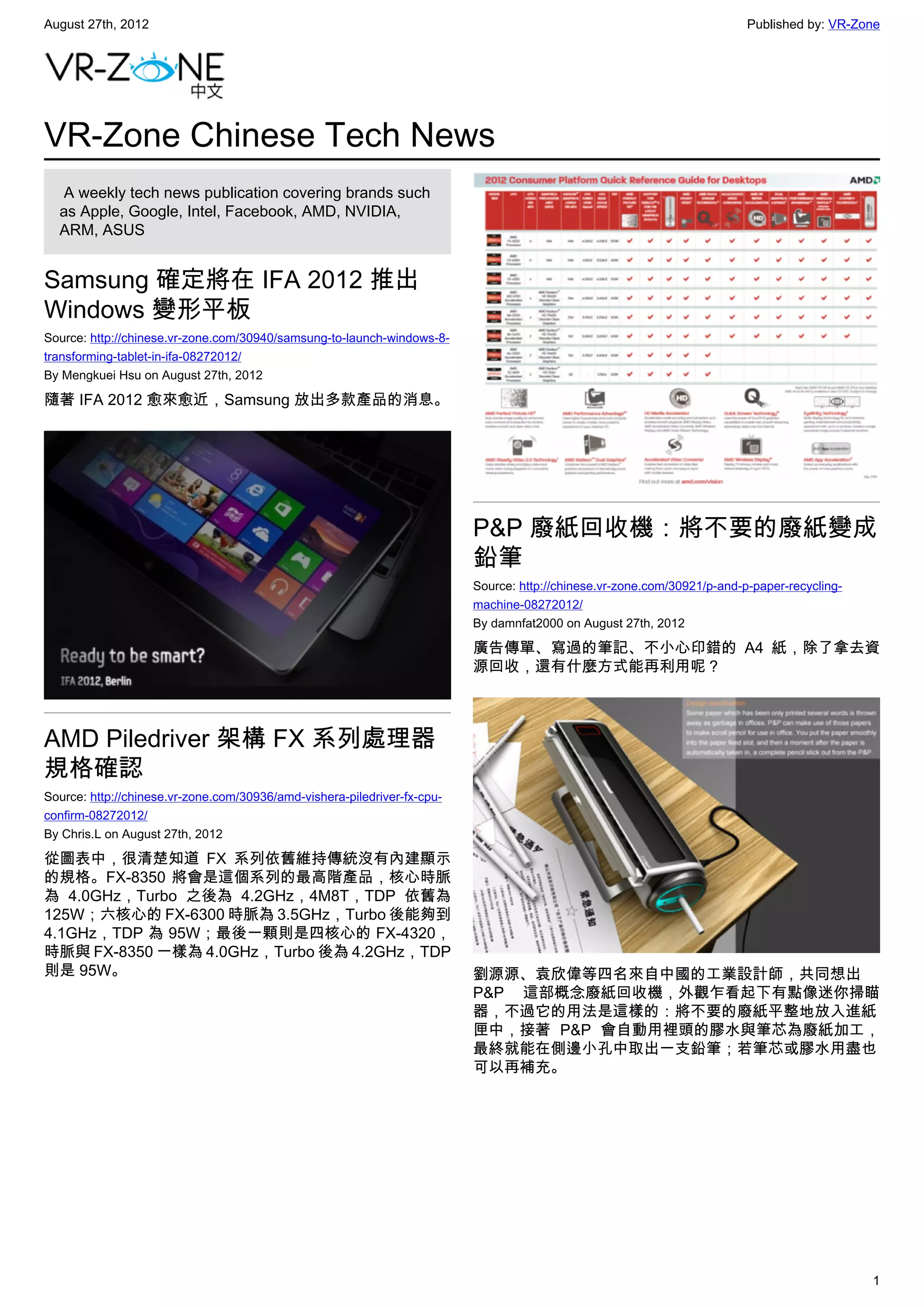 August 27th, 2012                                                                                                         Published by: VR-Zone




VR-Zone Chinese Tech News
   A weekly tech news publication covering brands such
  as Apple, Google, Intel, Facebook, AMD, NVIDIA,
  ARM, ASUS


Samsung 確定將在 IFA 2012 推出
Windows 變形平板
Source: http://chinese.vr-zone.com/30940/samsung-to-launch-windows-8-
transforming-tablet-in-ifa-08272012/
By Mengkuei Hsu on August 27th, 2012

隨著 IFA 2012 愈來愈近，Samsung 放出多款產品的消息。




                                                                          P&P 廢紙回收機：將不要的廢紙變成
                                                                          鉛筆
                                                                          Source: http://chinese.vr-zone.com/30921/p-and-p-paper-recycling-
                                                                          machine-08272012/
                                                                          By damnfat2000 on August 27th, 2012

                                                                          廣告傳單、寫過的筆記、不小心印錯的 A4 紙，除了拿去資
                                                                          源回收，還有什麼方式能再利用呢？



AMD Piledriver 架構 FX 系列處理器
規格確認
Source: http://chinese.vr-zone.com/30936/amd-vishera-piledriver-fx-cpu-
confirm-08272012/
By Chris.L on August 27th, 2012

從圖表中，很清楚知道 FX 系列依舊維持傳統沒有內建顯示
的規格。FX-8350 將會是這個系列的最高階產品，核心時脈
為 4.0GHz，Turbo 之後為 4.2GHz，4M8T，TDP 依舊為
125W；六核心的 FX-6300 時脈為 3.5GHz，Turbo 後能夠到
4.1GHz，TDP 為 95W；最後一顆則是四核心的 FX-4320，
時脈與 FX-8350 一樣為 4.0GHz，Turbo 後為 4.2GHz，TDP
則是 95W。                                                                   劉源源、袁欣偉等四名來自中國的工業設計師，共同想出
                                                                          P&P 這部概念廢紙回收機，外觀乍看起下有點像迷你掃瞄
                                                                          器，不過它的用法是這樣的：將不要的廢紙平整地放入進紙
                                                                          匣中，接著 P&P 會自動用裡頭的膠水與筆芯為廢紙加工，
                                                                          最終就能在側邊小孔中取出一支鉛筆；若筆芯或膠水用盡也
                                                                          可以再補充。




                                                                                                                                              1
 