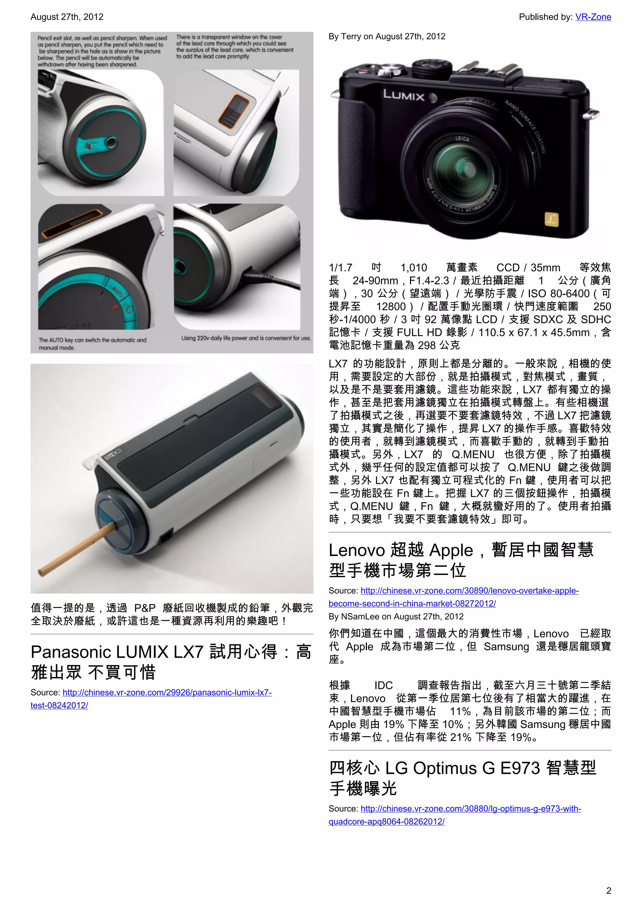 August 27th, 2012                                                                                               Published by: VR-Zone

                                                                By Terry on August 27th, 2012




                                                                1/1.7  吋   1,010   萬畫素   CCD／35mm     等效焦
                                                                長 24-90mm，F1.4-2.3／最近拍攝距離 1 公分（廣角
                                                                端），30 公分（望遠端）／光學防手震／ISO 80-6400（可
                                                                提昇至 12800）／配置手動光圈環／快門速度範圍 250
                                                                秒-1/4000 秒／3 吋 92 萬像點 LCD／支援 SDXC 及 SDHC
                                                                記憶卡／支援 FULL HD 錄影／110.5 x 67.1 x 45.5mm，含
                                                                電池記憶卡重量為 298 公克
                                                                LX7 的功能設計，原則上都是分離的。一般來說，相機的使
                                                                用，需要設定的大部份，就是拍攝模式，對焦模式，畫質，
                                                                以及是不是要套用濾鏡。這些功能來說，LX7 都有獨立的操
                                                                作，甚至是把套用濾鏡獨立在拍攝模式轉盤上。有些相機選
                                                                了拍攝模式之後，再選要不要套濾鏡特效，不過 LX7 把濾鏡
                                                                獨立，其實是簡化了操作，提昇 LX7 的操作手感。喜歡特效
                                                                的使用者，就轉到濾鏡模式，而喜歡手動的，就轉到手動拍
                                                                攝模式。另外，LX7 的 Q.MENU 也很方便，除了拍攝模
                                                                式外，幾乎任何的設定值都可以按了 Q.MENU 鍵之後做調
                                                                整，另外 LX7 也配有獨立可程式化的 Fn 鍵，使用者可以把
                                                                一些功能設在 Fn 鍵上。把握 LX7 的三個按鈕操作，拍攝模
                                                                式，Q.MENU 鍵，Fn 鍵，大概就蠻好用的了。使用者拍攝
                                                                時，只要想「我要不要套濾鏡特效」即可。


                                                                Lenovo 超越 Apple，暫居中國智慧
                                                                型手機市場第二位
                                                                Source: http://chinese.vr-zone.com/30890/lenovo-overtake-apple-
                                                                become-second-in-china-market-08272012/
值得一提的是，透過 P&P 廢紙回收機製成的鉛筆，外觀完
                                                                By NSamLee on August 27th, 2012
全取決於廢紙，或許這也是一種資源再利用的樂趣吧！
                                                                你們知道在中國，這個最大的消費性市場，Lenovo 已經取
                                                                代 Apple 成為市場第二位，但 Samsung 還是穩居龍頭寶
Panasonic LUMIX LX7 試用心得：高                                      座。
雅出眾 不買可惜
                                                                根據     IDC    調查報告指出，截至六月三十號第二季結
Source: http://chinese.vr-zone.com/29926/panasonic-lumix-lx7-
                                                                束，Lenovo 從第一季位居第七位後有了相當大的躍進，在
test-08242012/
                                                                中國智慧型手機市場佔 11%，為目前該市場的第二位；而
                                                                Apple 則由 19% 下降至 10%；另外韓國 Samsung 穩居中國
                                                                市場第一位，但佔有率從 21% 下降至 19%。


                                                                四核心 LG Optimus G E973 智慧型
                                                                手機曝光
                                                                Source: http://chinese.vr-zone.com/30880/lg-optimus-g-e973-with-
                                                                quadcore-apq8064-08262012/




                                                                                                                                   2
 