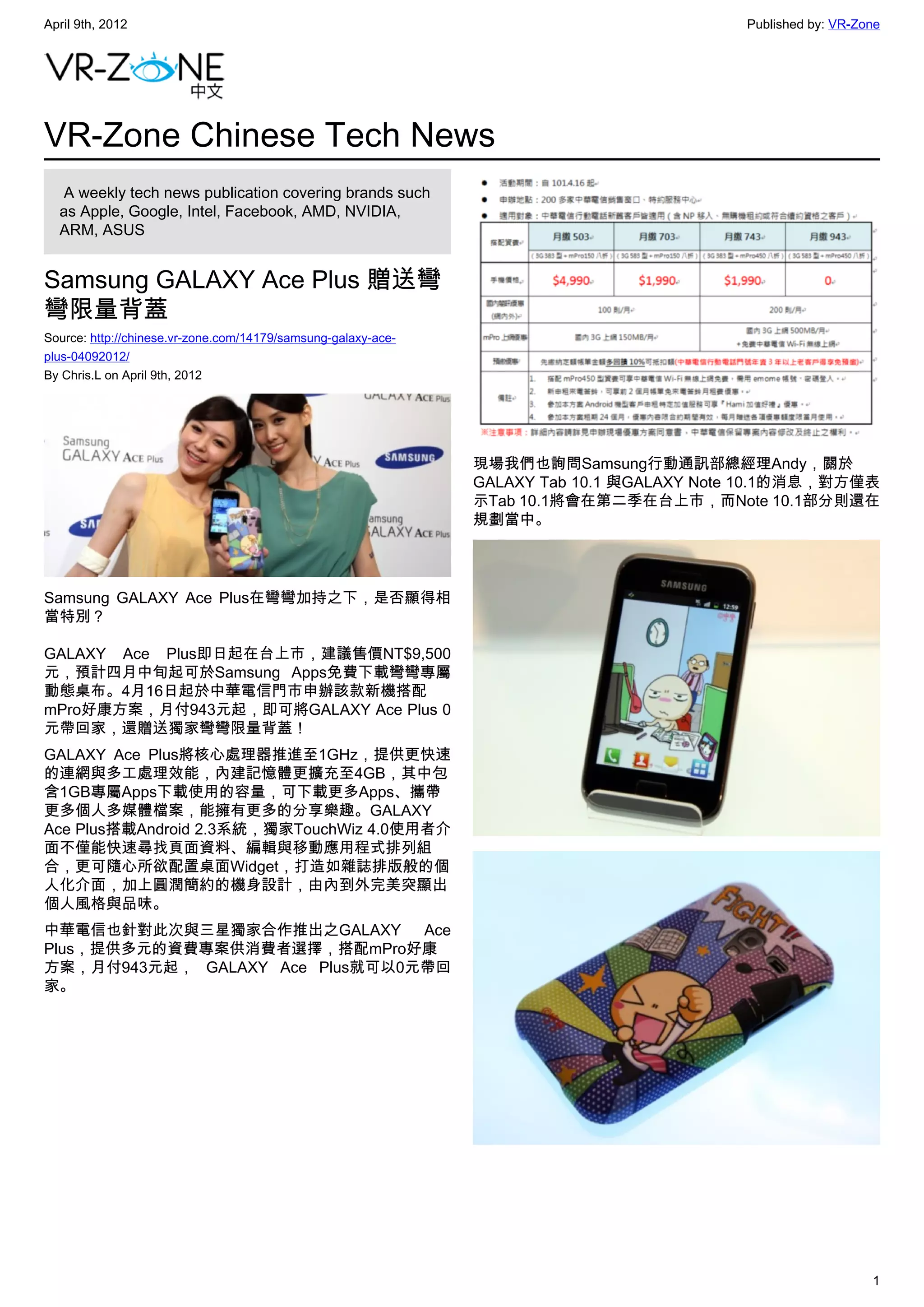 April 9th, 2012                                                                           Published by: VR-Zone




VR-Zone Chinese Tech News
   A weekly tech news publication covering brands such
  as Apple, Google, Intel, Facebook, AMD, NVIDIA,
  ARM, ASUS


Samsung GALAXY Ace Plus 贈送彎
彎限量背蓋
Source: http://chinese.vr-zone.com/14179/samsung-galaxy-ace-
plus-04092012/
By Chris.L on April 9th, 2012




                                                               現場我們也詢問Samsung行動通訊部總經理Andy，關於
                                                               GALAXY Tab 10.1 與GALAXY Note 10.1的消息，對方僅表
                                                               示Tab 10.1將會在第二季在台上市，而Note 10.1部分則還在
                                                               規劃當中。




Samsung GALAXY Ace Plus在彎彎加持之下，是否顯得相
當特別？

GALAXY Ace Plus即日起在台上市，建議售價NT$9,500
元，預計四月中旬起可於Samsung Apps免費下載彎彎專屬
動態桌布。4月16日起於中華電信門市申辦該款新機搭配
mPro好康方案，月付943元起，即可將GALAXY Ace Plus 0
元帶回家，還贈送獨家彎彎限量背蓋！
GALAXY Ace Plus將核心處理器推進至1GHz，提供更快速
的連網與多工處理效能，內建記憶體更擴充至4GB，其中包
含1GB專屬Apps下載使用的容量，可下載更多Apps、攜帶
更多個人多媒體檔案，能擁有更多的分享樂趣。GALAXY
Ace Plus搭載Android 2.3系統，獨家TouchWiz 4.0使用者介
面不僅能快速尋找頁面資料、編輯與移動應用程式排列組
合，更可隨心所欲配置桌面Widget，打造如雜誌排版般的個
人化介面，加上圓潤簡約的機身設計，由內到外完美突顯出
個人風格與品味。
中華電信也針對此次與三星獨家合作推出之GALAXY       Ace
Plus，提供多元的資費專案供消費者選擇，搭配mPro好康
方案，月付943元起， GALAXY Ace Plus就可以0元帶回
家。




                                                                                                             1
 