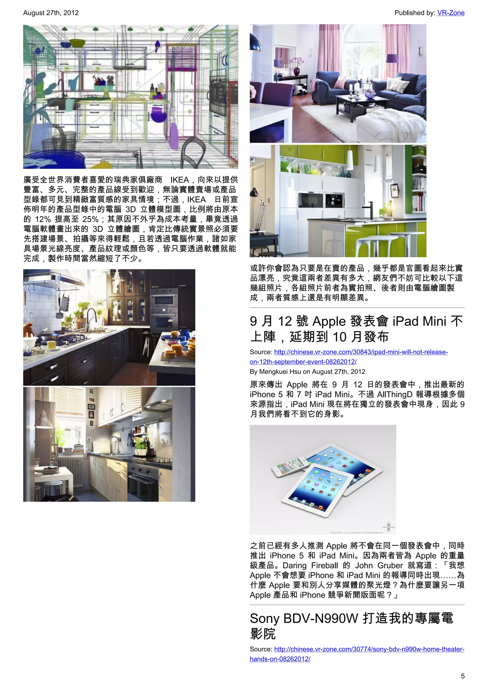 August 27th, 2012                                                                 Published by: VR-Zone




廣受全世界消費者喜愛的瑞典家俱廠商 IKEA，向來以提供
豐富、多元、完整的產品線受到歡迎，無論實體賣場或產品
型錄都可見到精緻富質感的家具情境；不過，IKEA 日前宣
佈明年的產品型錄中的電腦 3D 立體模型圖，比例將由原本
的 12% 提高至 25%；其原因不外乎為成本考量，畢竟透過
電腦軟體畫出來的 3D 立體繪圖，肯定比傳統實景照必須要
先搭建場景、拍攝等來得輕鬆，且若透過電腦作業，諸如家
具場景光線亮度、產品紋理或顏色等，皆只要透過軟體就能
完成，製作時間當然縮短了不少。
                                 或許你會認為只要是在賣的產品，幾乎都是官圖看起來比實
                                 品漂亮，究竟這兩者差異有多大，網友們不妨可比較以下這
                                 幾組照片，各組照片前者為實拍照、後者則由電腦繪圖製
                                 成，兩者質感上還是有明顯差異。


                                 9 月 12 號 Apple 發表會 iPad Mini 不
                                 上陣，延期到 10 月發布
                                 Source: http://chinese.vr-zone.com/30843/ipad-mini-will-not-release-
                                 on-12th-september-event-08262012/
                                 By Mengkuei Hsu on August 27th, 2012

                                 原來傳出 Apple 將在 9 月 12 日的發表會中，推出最新的
                                 iPhone 5 和 7 吋 iPad Mini。不過 AllThingD 報導根據多個
                                 來源指出，iPad Mini 現在將在獨立的發表會中現身，因此 9
                                 月我們將看不到它的身影。




                                 之前已經有多人推測 Apple 將不會在同一個發表會中，同時
                                 推出 iPhone 5 和 iPad Mini。因為兩者皆為 Apple 的重量
                                 級產品。Daring Fireball 的 John Gruber 就寫道：「我想
                                 Apple 不會想要 iPhone 和 iPad Mini 的報導同時出現……為
                                 什麼 Apple 要和別人分享媒體的聚光燈？為什麼要讓另一項
                                 Apple 產品和 iPhone 競爭新聞版面呢？」


                                 Sony BDV-N990W 打造我的專屬電
                                 影院
                                 Source: http://chinese.vr-zone.com/30774/sony-bdv-n990w-home-theater-
                                 hands-on-08262012/

                                                                                                        5
 
