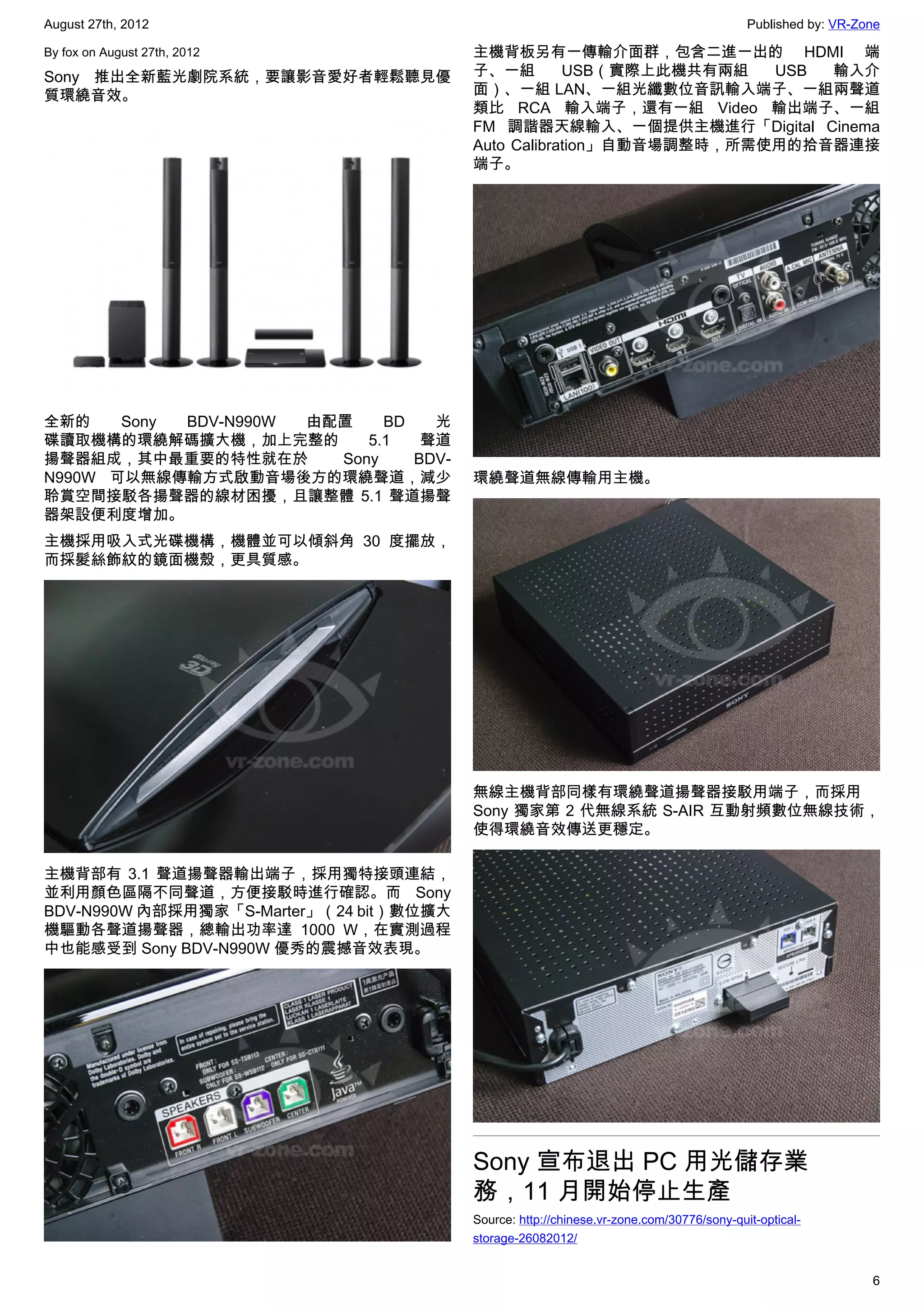 August 27th, 2012                                                                         Published by: VR-Zone

By fox on August 27th, 2012              主機背板另有一傳輸介面群，包含二進一出的 HDMI 端
Sony 推出全新藍光劇院系統，要讓影音愛好者輕鬆聽見優             子、一組        USB（實際上此機共有兩組   USB 輸入介
質環繞音效。                                   面）、一組 LAN、一組光纖數位音訊輸入端子、一組兩聲道
                                         類比 RCA 輸入端子，還有一組 Video 輸出端子、一組
                                         FM 調諧器天線輸入、一個提供主機進行「Digital Cinema
                                         Auto Calibration」自動音場調整時，所需使用的拾音器連接
                                         端子。




全新的    Sony BDV-N990W 由配置    BD   光
碟讀取機構的環繞解碼擴大機，加上完整的        5.1   聲道
揚聲器組成，其中最重要的特性就在於       Sony    BDV-
N990W 可以無線傳輸方式啟動音場後方的環繞聲道，減少             環繞聲道無線傳輸用主機。
聆賞空間接駁各揚聲器的線材困擾，且讓整體 5.1 聲道揚聲
器架設便利度增加。
主機採用吸入式光碟機構，機體並可以傾斜角 30 度擺放，
而採髮絲飾紋的鏡面機殼，更具質感。




                                         無線主機背部同樣有環繞聲道揚聲器接駁用端子，而採用
                                         Sony 獨家第 2 代無線系統 S-AIR 互動射頻數位無線技術，
                                         使得環繞音效傳送更穩定。

主機背部有 3.1 聲道揚聲器輸出端子，採用獨特接頭連結，
並利用顏色區隔不同聲道，方便接駁時進行確認。而 Sony
BDV-N990W 內部採用獨家「S-Marter」（24 bit）數位擴大
機驅動各聲道揚聲器，總輸出功率達 1000 W，在實測過程
中也能感受到 Sony BDV-N990W 優秀的震撼音效表現。




                                         Sony 宣布退出 PC 用光儲存業
                                         務，11 月開始停止生產
                                         Source: http://chinese.vr-zone.com/30776/sony-quit-optical-
                                         storage-26082012/


                                                                                                             6
 