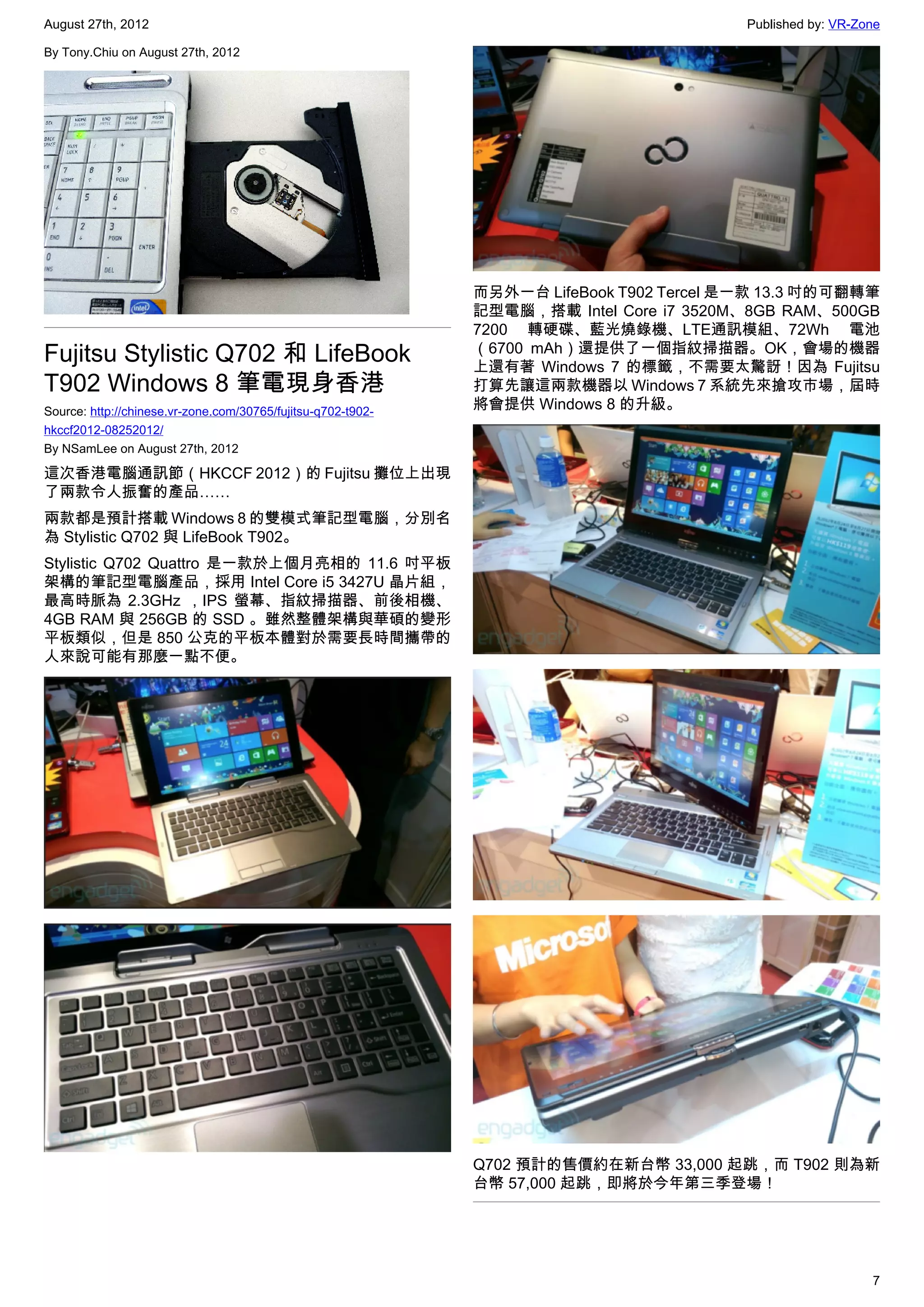 August 27th, 2012                                                                         Published by: VR-Zone

By Tony.Chiu on August 27th, 2012




                                                              而另外一台 LifeBook T902 Tercel 是一款 13.3 吋的可翻轉筆
                                                              記型電腦，搭載 Intel Core i7 3520M、8GB RAM、500GB
                                                              7200 轉硬碟、藍光燒錄機、LTE通訊模組、72Wh 電池
Fujitsu Stylistic Q702 和 LifeBook                             （6700 mAh）還提供了一個指紋掃描器。OK，會場的機器
                                                              上還有著 Windows 7 的標籤，不需要太驚訝！因為 Fujitsu
T902 Windows 8 筆電現身香港                                         打算先讓這兩款機器以 Windows 7 系統先來搶攻市場，屆時
Source: http://chinese.vr-zone.com/30765/fujitsu-q702-t902-
                                                              將會提供 Windows 8 的升級。
hkccf2012-08252012/
By NSamLee on August 27th, 2012

這次香港電腦通訊節（HKCCF 2012）的 Fujitsu 攤位上出現
了兩款令人振奮的產品……
兩款都是預計搭載 Windows 8 的雙模式筆記型電腦，分別名
為 Stylistic Q702 與 LifeBook T902。
Stylistic Q702 Quattro 是一款於上個月亮相的 11.6 吋平板
架構的筆記型電腦產品，採用 Intel Core i5 3427U 晶片組，
最高時脈為 2.3GHz ，IPS 螢幕、指紋掃描器、前後相機、
4GB RAM 與 256GB 的 SSD 。雖然整體架構與華碩的變形
平板類似，但是 850 公克的平板本體對於需要長時間攜帶的
人來說可能有那麼一點不便。




                                                              Q702 預計的售價約在新台幣 33,000 起跳，而 T902 則為新
                                                              台幣 57,000 起跳，即將於今年第三季登場！




                                                                                                             7
 