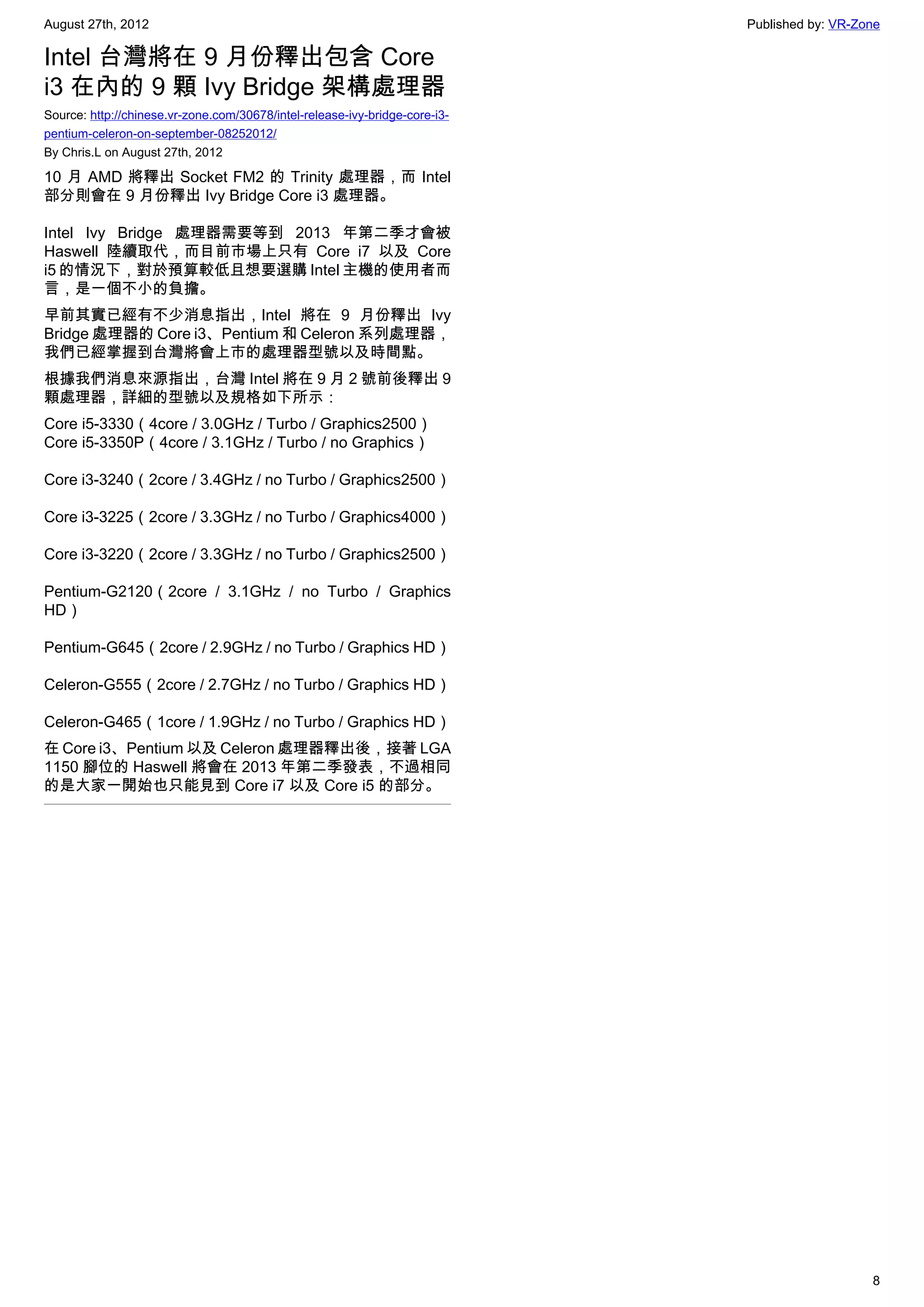 August 27th, 2012                                                            Published by: VR-Zone

Intel 台灣將在 9 月份釋出包含 Core
i3 在內的 9 顆 Ivy Bridge 架構處理器
Source: http://chinese.vr-zone.com/30678/intel-release-ivy-bridge-core-i3-
pentium-celeron-on-september-08252012/
By Chris.L on August 27th, 2012

10 月 AMD 將釋出 Socket FM2 的 Trinity 處理器，而 Intel
部分則會在 9 月份釋出 Ivy Bridge Core i3 處理器。

Intel Ivy Bridge 處理器需要等到 2013 年第二季才會被
Haswell 陸續取代，而目前市場上只有 Core i7 以及 Core
i5 的情況下，對於預算較低且想要選購 Intel 主機的使用者而
言，是一個不小的負擔。
早前其實已經有不少消息指出，Intel 將在 9 月份釋出 Ivy
Bridge 處理器的 Core i3、Pentium 和 Celeron 系列處理器，
我們已經掌握到台灣將會上市的處理器型號以及時間點。
根據我們消息來源指出，台灣 Intel 將在 9 月 2 號前後釋出 9
顆處理器，詳細的型號以及規格如下所示：
Core i5-3330（4core / 3.0GHz / Turbo / Graphics2500）
Core i5-3350P（4core / 3.1GHz / Turbo / no Graphics）

Core i3-3240（2core / 3.4GHz / no Turbo / Graphics2500）

Core i3-3225（2core / 3.3GHz / no Turbo / Graphics4000）

Core i3-3220（2core / 3.3GHz / no Turbo / Graphics2500）

Pentium-G2120（2core / 3.1GHz / no Turbo / Graphics
HD）

Pentium-G645（2core / 2.9GHz / no Turbo / Graphics HD）

Celeron-G555（2core / 2.7GHz / no Turbo / Graphics HD）

Celeron-G465（1core / 1.9GHz / no Turbo / Graphics HD）
在 Core i3、Pentium 以及 Celeron 處理器釋出後，接著 LGA
1150 腳位的 Haswell 將會在 2013 年第二季發表，不過相同
的是大家一開始也只能見到 Core i7 以及 Core i5 的部分。




                                                                                                8
 
