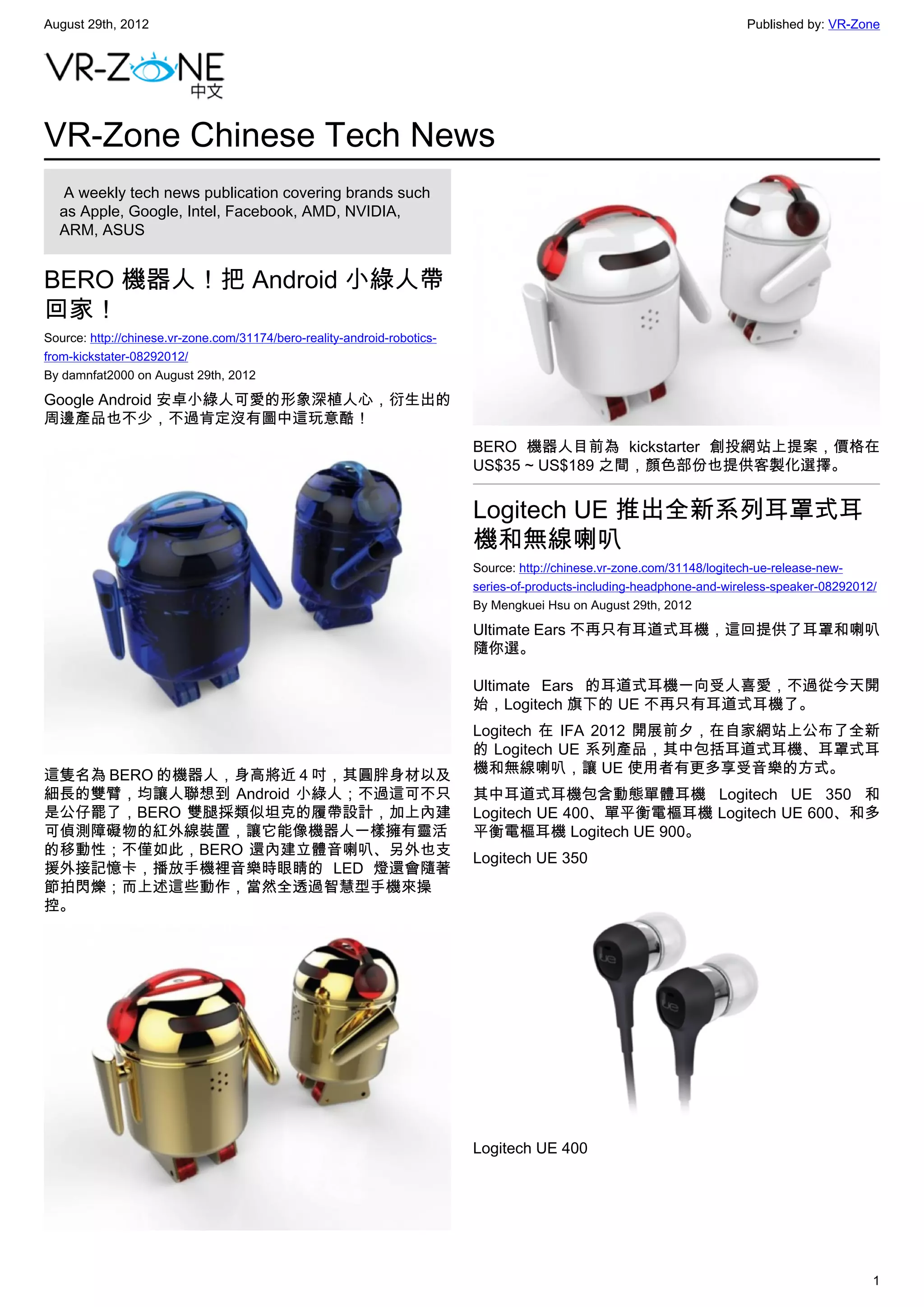 August 29th, 2012                                                                                                       Published by: VR-Zone




VR-Zone Chinese Tech News
   A weekly tech news publication covering brands such
  as Apple, Google, Intel, Facebook, AMD, NVIDIA,
  ARM, ASUS


BERO 機器人！把 Android 小綠人帶
回家！
Source: http://chinese.vr-zone.com/31174/bero-reality-android-robotics-
from-kickstater-08292012/
By damnfat2000 on August 29th, 2012

Google Android 安卓小綠人可愛的形象深植人心，衍生出的
周邊產品也不少，不過肯定沒有圖中這玩意酷！
                                                                          BERO 機器人目前為 kickstarter 創投網站上提案，價格在
                                                                          US$35 ~ US$189 之間，顏色部份也提供客製化選擇。


                                                                          Logitech UE 推出全新系列耳罩式耳
                                                                          機和無線喇叭
                                                                          Source: http://chinese.vr-zone.com/31148/logitech-ue-release-new-
                                                                          series-of-products-including-headphone-and-wireless-speaker-08292012/
                                                                          By Mengkuei Hsu on August 29th, 2012

                                                                          Ultimate Ears 不再只有耳道式耳機，這回提供了耳罩和喇叭
                                                                          隨你選。

                                                                          Ultimate Ears 的耳道式耳機一向受人喜愛，不過從今天開
                                                                          始，Logitech 旗下的 UE 不再只有耳道式耳機了。
                                                                          Logitech 在 IFA 2012 開展前夕，在自家網站上公布了全新
                                                                          的 Logitech UE 系列產品，其中包括耳道式耳機、耳罩式耳
這隻名為 BERO 的機器人，身高將近 4 吋，其圓胖身材以及                                           機和無線喇叭，讓 UE 使用者有更多享受音樂的方式。
細長的雙臂，均讓人聯想到 Android 小綠人；不過這可不只                                           其中耳道式耳機包含動態單體耳機 Logitech UE 350 和
是公仔罷了，BERO 雙腿採類似坦克的履帶設計，加上內建                                              Logitech UE 400、單平衡電樞耳機 Logitech UE 600、和多
可偵測障礙物的紅外線裝置，讓它能像機器人一樣擁有靈活                                                平衡電樞耳機 Logitech UE 900。
的移動性；不僅如此，BERO 還內建立體音喇叭、另外也支
                                                                          Logitech UE 350
援外接記憶卡，播放手機裡音樂時眼睛的 LED 燈還會隨著
節拍閃爍；而上述這些動作，當然全透過智慧型手機來操
控。




                                                                          Logitech UE 400




                                                                                                                                              1
 