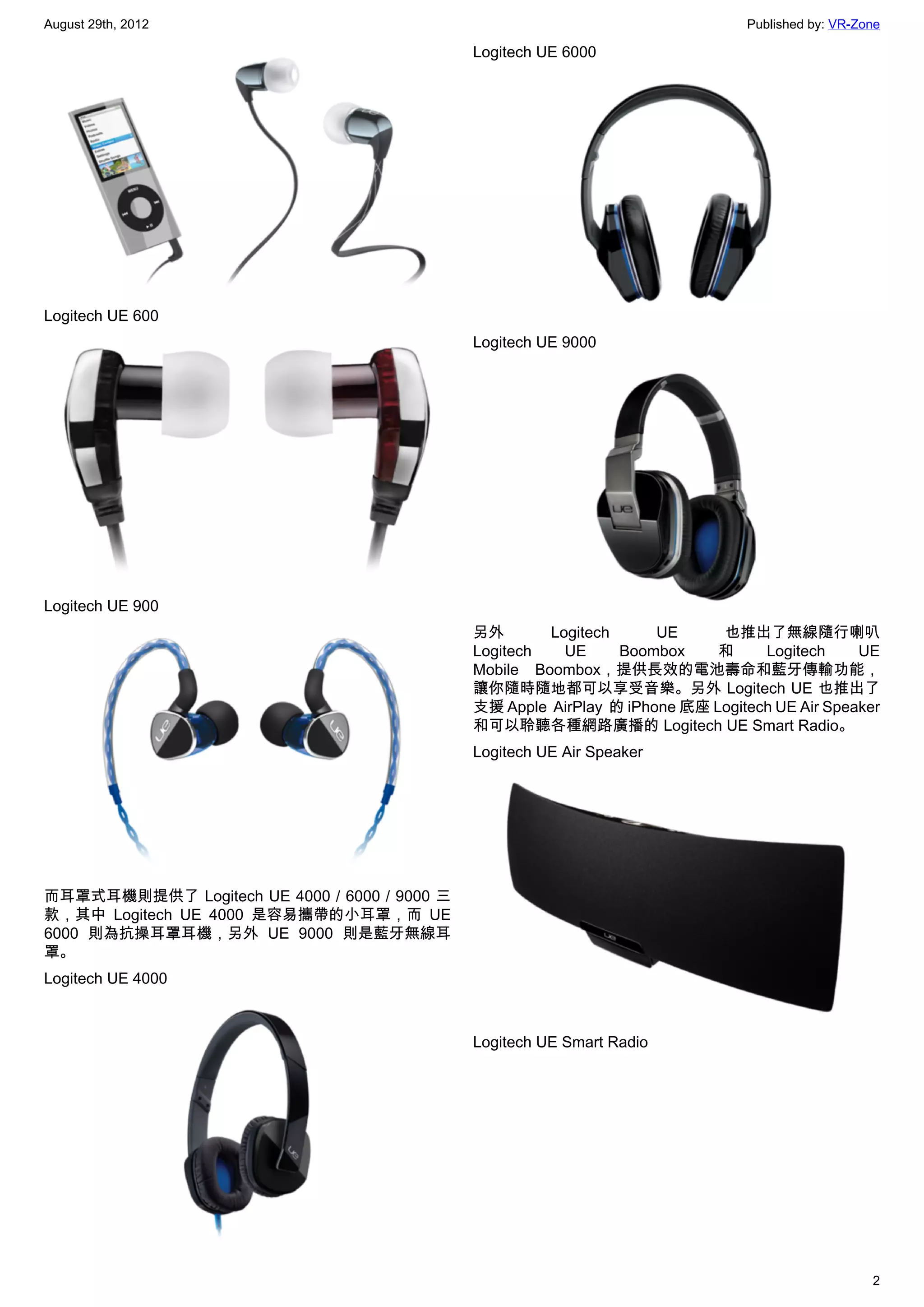 August 29th, 2012                                                                 Published by: VR-Zone

                                              Logitech UE 6000




Logitech UE 600
                                              Logitech UE 9000




Logitech UE 900
                                              另外       Logitech        UE     也推出了無線隨行喇叭
                                              Logitech   UE       Boombox     和     Logitech     UE
                                              Mobile Boombox，提供長效的電池壽命和藍牙傳輸功能，
                                              讓你隨時隨地都可以享受音樂。另外 Logitech UE 也推出了
                                              支援 Apple  AirPlay  的 iPhone 底座 Logitech UE Air Speaker
                                              和可以聆聽各種網路廣播的 Logitech UE Smart Radio。
                                              Logitech UE Air Speaker




而耳罩式耳機則提供了 Logitech UE 4000 / 6000 / 9000 三
款，其中 Logitech UE 4000 是容易攜帶的小耳罩，而 UE
6000 則為抗操耳罩耳機，另外 UE 9000 則是藍牙無線耳
罩。
Logitech UE 4000



                                              Logitech UE Smart Radio




                                                                                                     2
 