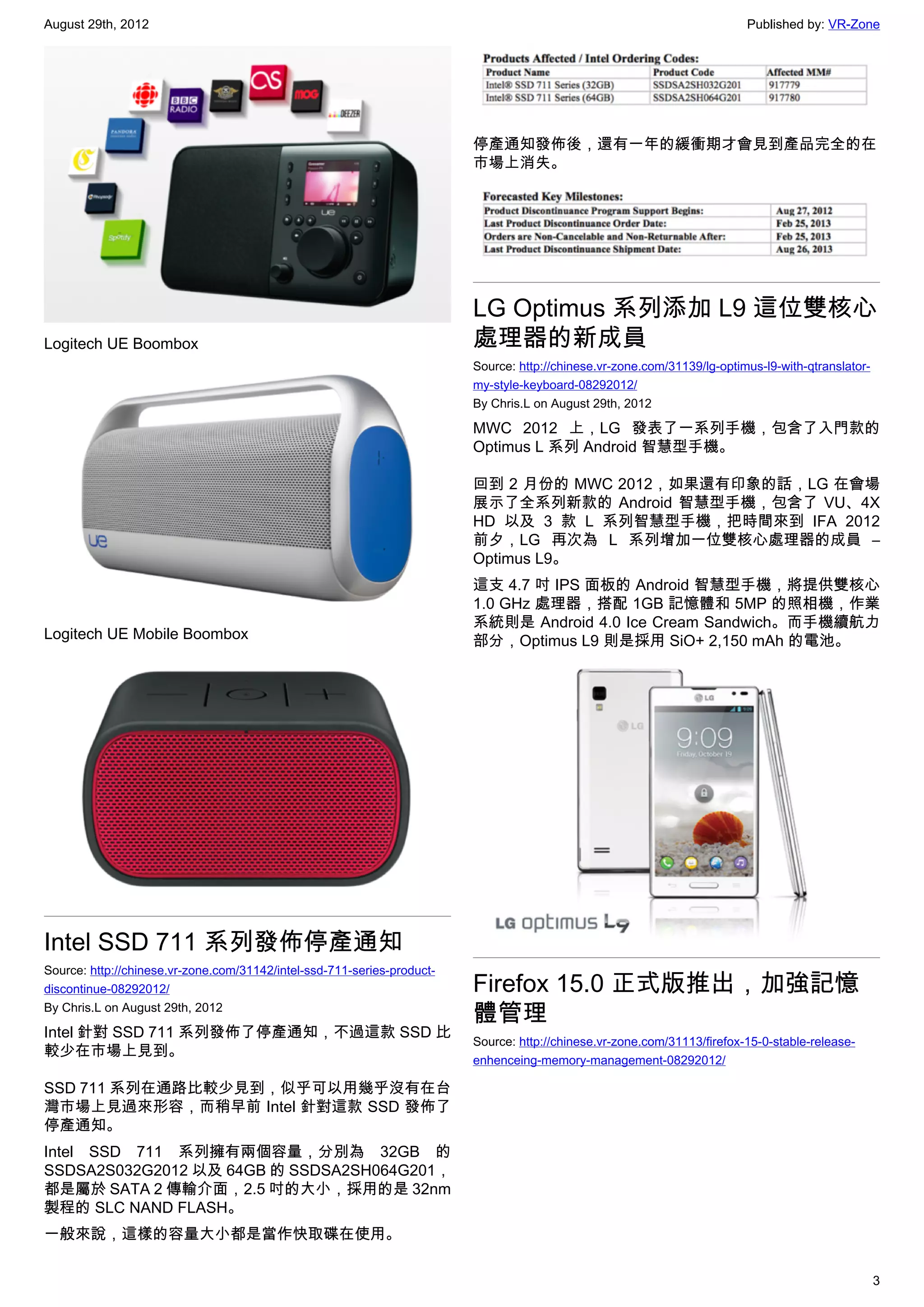August 29th, 2012                                                                                                         Published by: VR-Zone




                                                                         停產通知發佈後，還有一年的緩衝期才會見到產品完全的在
                                                                         市場上消失。




                                                                         LG Optimus 系列添加 L9 這位雙核心
Logitech UE Boombox                                                      處理器的新成員
                                                                         Source: http://chinese.vr-zone.com/31139/lg-optimus-l9-with-qtranslator-
                                                                         my-style-keyboard-08292012/
                                                                         By Chris.L on August 29th, 2012

                                                                         MWC 2012 上，LG 發表了一系列手機，包含了入門款的
                                                                         Optimus L 系列 Android 智慧型手機。

                                                                         回到 2 月份的 MWC 2012，如果還有印象的話，LG 在會場
                                                                         展示了全系列新款的 Android 智慧型手機，包含了 VU、4X
                                                                         HD 以及 3 款 L 系列智慧型手機，把時間來到 IFA 2012
                                                                         前夕，LG 再次為 L 系列增加一位雙核心處理器的成員 –
                                                                         Optimus L9。
                                                                         這支 4.7 吋 IPS 面板的 Android 智慧型手機，將提供雙核心
                                                                         1.0 GHz 處理器，搭配 1GB 記憶體和 5MP 的照相機，作業
                                                                         系統則是 Android 4.0 Ice Cream Sandwich。而手機續航力
Logitech UE Mobile Boombox                                               部分，Optimus L9 則是採用 SiO+ 2,150 mAh 的電池。




Intel SSD 711 系列發佈停產通知
Source: http://chinese.vr-zone.com/31142/intel-ssd-711-series-product-
discontinue-08292012/                                                    Firefox 15.0 正式版推出，加強記憶
By Chris.L on August 29th, 2012
                                                                         體管理
Intel 針對 SSD 711 系列發佈了停產通知，不過這款 SSD 比
                                                                         Source: http://chinese.vr-zone.com/31113/firefox-15-0-stable-release-
較少在市場上見到。
                                                                         enhenceing-memory-management-08292012/

SSD 711 系列在通路比較少見到，似乎可以用幾乎沒有在台
灣市場上見過來形容，而稍早前 Intel 針對這款 SSD 發佈了
停產通知。
Intel SSD 711 系列擁有兩個容量，分別為 32GB 的
SSDSA2S032G2012 以及 64GB 的 SSDSA2SH064G201，
都是屬於 SATA 2 傳輸介面，2.5 吋的大小，採用的是 32nm
製程的 SLC NAND FLASH。
一般來說，這樣的容量大小都是當作快取碟在使用。

                                                                                                                                                    3
 