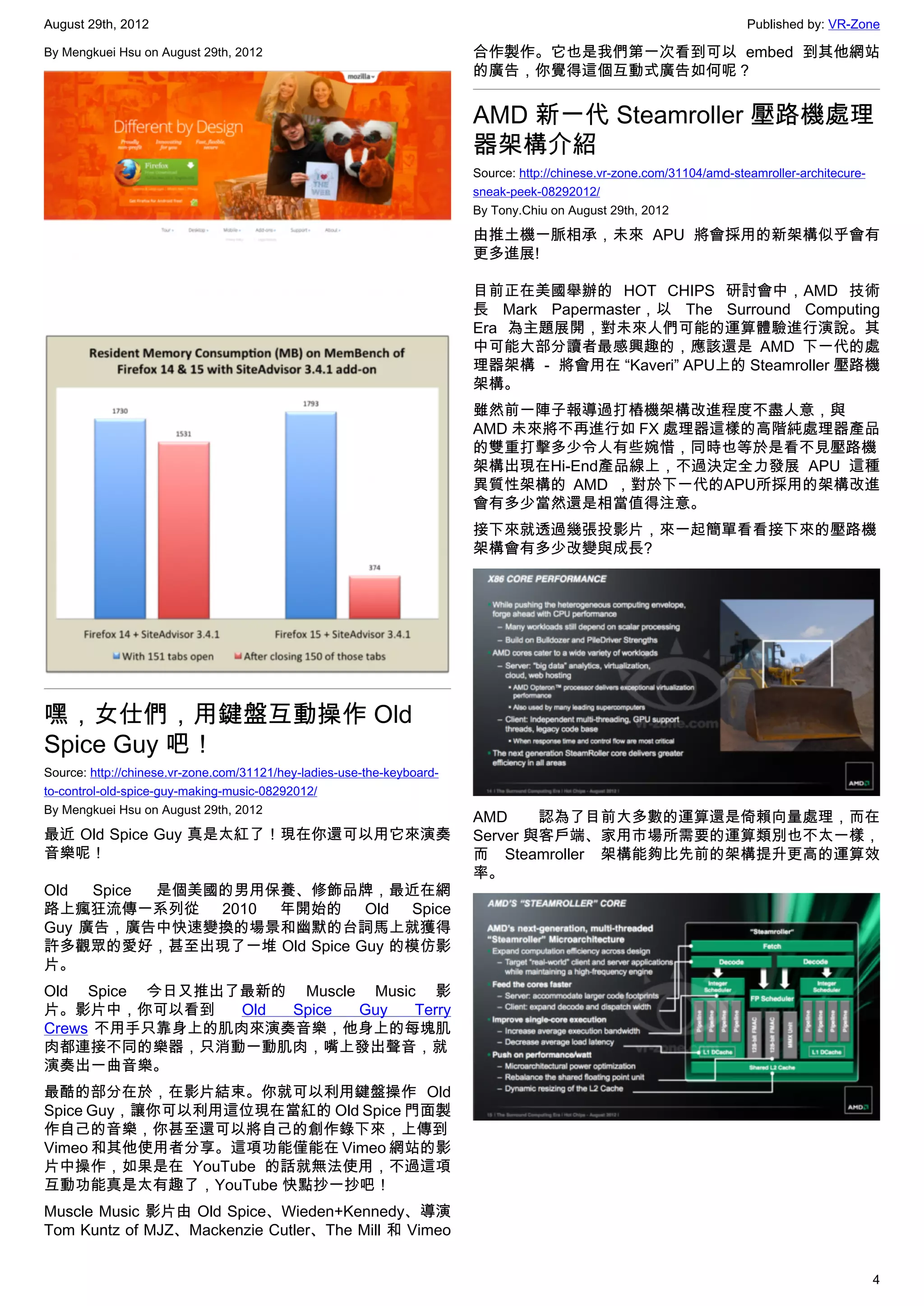 August 29th, 2012                                                                                                       Published by: VR-Zone

By Mengkuei Hsu on August 29th, 2012                                    合作製作。它也是我們第一次看到可以 embed 到其他網站
                                                                        的廣告，你覺得這個互動式廣告如何呢？


                                                                        AMD 新一代 Steamroller 壓路機處理
                                                                        器架構介紹
                                                                        Source: http://chinese.vr-zone.com/31104/amd-steamroller-architecure-
                                                                        sneak-peek-08292012/
                                                                        By Tony.Chiu on August 29th, 2012

                                                                        由推土機一脈相承，未來 APU 將會採用的新架構似乎會有
                                                                        更多進展!

                                                                        目前正在美國舉辦的 HOT CHIPS 研討會中，AMD 技術
                                                                        長 Mark Papermaster，以 The Surround Computing
                                                                        Era 為主題展開，對未來人們可能的運算體驗進行演說。其
                                                                        中可能大部分讀者最感興趣的，應該還是 AMD 下一代的處
                                                                        理器架構 － 將會用在 “Kaveri” APU上的 Steamroller 壓路機
                                                                        架構。
                                                                        雖然前一陣子報導過打樁機架構改進程度不盡人意，與
                                                                        AMD 未來將不再進行如 FX 處理器這樣的高階純處理器產品
                                                                        的雙重打擊多少令人有些婉惜，同時也等於是看不見壓路機
                                                                        架構出現在Hi-End產品線上，不過決定全力發展 APU 這種
                                                                        異質性架構的 AMD ，對於下一代的APU所採用的架構改進
                                                                        會有多少當然還是相當值得注意。
                                                                        接下來就透過幾張投影片，來一起簡單看看接下來的壓路機
                                                                        架構會有多少改變與成長?




嘿，女仕們，用鍵盤互動操作 Old
Spice Guy 吧！
Source: http://chinese.vr-zone.com/31121/hey-ladies-use-the-keyboard-
to-control-old-spice-guy-making-music-08292012/
By Mengkuei Hsu on August 29th, 2012
                                                                        AMD     認為了目前大多數的運算還是倚賴向量處理，而在
最近 Old Spice Guy 真是太紅了！現在你還可以用它來演奏                                      Server 與客戶端、家用市場所需要的運算類別也不太一樣，
音樂呢！                                                                    而 Steamroller 架構能夠比先前的架構提升更高的運算效
                                                                        率。
Old  Spice 是個美國的男用保養、修飾品牌，最近在網
路上瘋狂流傳一系列從 2010 年開始的 Old Spice
Guy 廣告，廣告中快速變換的場景和幽默的台詞馬上就獲得
許多觀眾的愛好，甚至出現了一堆 Old Spice Guy 的模仿影
片。
Old Spice 今日又推出了最新的 Muscle Music 影
片。影片中，你可以看到     Old Spice Guy   Terry
Crews 不用手只靠身上的肌肉來演奏音樂，他身上的每塊肌
肉都連接不同的樂器，只消動一動肌肉，嘴上發出聲音，就
演奏出一曲音樂。
最酷的部分在於，在影片結束。你就可以利用鍵盤操作 Old
Spice Guy，讓你可以利用這位現在當紅的 Old Spice 門面製
作自己的音樂，你甚至還可以將自己的創作錄下來，上傳到
Vimeo 和其他使用者分享。這項功能僅能在 Vimeo 網站的影
片中操作，如果是在 YouTube 的話就無法使用，不過這項
互動功能真是太有趣了，YouTube 快點抄一抄吧！
Muscle Music 影片由 Old Spice、Wieden+Kennedy、導演
Tom Kuntz of MJZ、Mackenzie Cutler、The Mill 和 Vimeo


                                                                                                                                                4
 