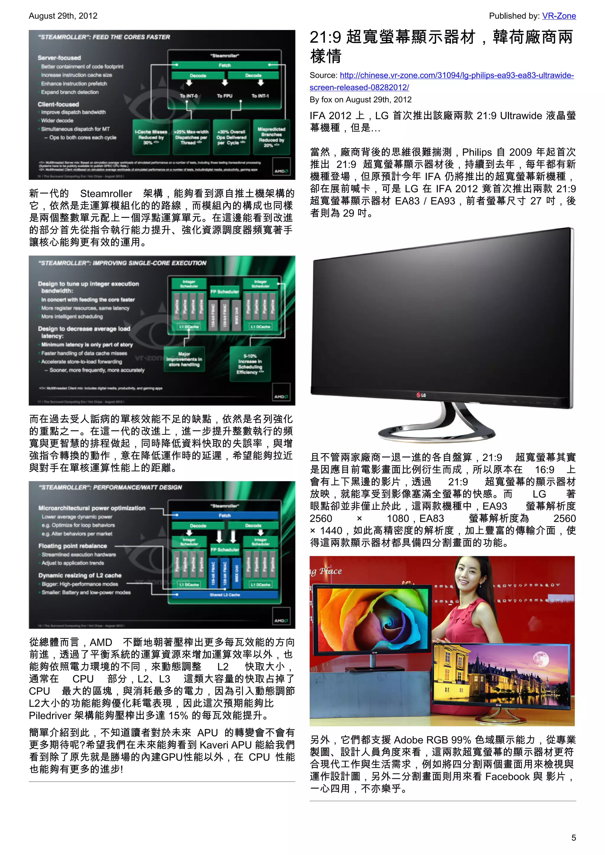 August 29th, 2012                                                                      Published by: VR-Zone

                                       21:9 超寬螢幕顯示器材，韓荷廠商兩
                                       樣情
                                       Source: http://chinese.vr-zone.com/31094/lg-philips-ea93-ea83-ultrawide-
                                       screen-released-08282012/
                                       By fox on August 29th, 2012

                                       IFA 2012 上，LG 首次推出該廠兩款 21:9 Ultrawide 液晶螢
                                       幕機種，但是…

                                       當然，廠商背後的思維很難揣測，Philips 自 2009 年起首次
                                       推出 21:9 超寬螢幕顯示器材後，持續到去年，每年都有新
                                       機種登場，但原預計今年 IFA 仍將推出的超寬螢幕新機種，
新一代的 Steamroller 架構，能夠看到源自推土機架構的       卻在展前喊卡，可是 LG 在 IFA 2012 竟首次推出兩款 21:9
它，依然是走運算模組化的的路線，而模組內的構成也同樣             超寬螢幕顯示器材 EA83 / EA93，前者螢幕尺寸 27 吋，後
是兩個整數單元配上一個浮點運算單元。在這邊能看到改進             者則為 29 吋。
的部分首先從指令執行能力提升、強化資源調度器頻寬著手
讓核心能夠更有效的運用。




而在過去受人詬病的單核效能不足的缺點，依然是名列強化
的重點之一。在這一代的改進上，進一步提升整數執行的頻
寬與更智慧的排程做起，同時降低資料快取的失誤率，與增
強指令轉換的動作，意在降低運作時的延遲，希望能夠拉近             且不管兩家廠商一退一進的各自盤算，21:9 超寬螢幕其實
與對手在單核運算性能上的距離。                        是因應目前電影畫面比例衍生而成，所以原本在 16:9 上
                                       會有上下黑邊的影片，透過        21:9   超寬螢幕的顯示器材
                                       放映，就能享受到影像塞滿全螢幕的快感。而            LG   著
                                       眼點卻並非僅止於此，這兩款機種中，EA93          螢幕解析度
                                       2560   ×  1080，EA83      螢幕解析度為    2560
                                       × 1440，如此高精密度的解析度，加上豐富的傳輸介面，使
                                       得這兩款顯示器材都具備四分割畫面的功能。




從總體而言，AMD 不斷地朝著壓榨出更多每瓦效能的方向
前進，透過了平衡系統的運算資源來增加運算效率以外，也
能夠依照電力環境的不同，來動態調整           L2 快取大小，
通常在 CPU 部分，L2、L3 這類大容量的快取占掉了
CPU 最大的區塊，與消耗最多的電力，因為引入動態調節
L2大小的功能能夠優化耗電表現，因此這次預期能夠比
Piledriver 架構能夠壓榨出多達 15% 的每瓦效能提升。
簡單介紹到此，不知道讀者對於未來 APU 的轉變會不會有
更多期待呢?希望我們在未來能夠看到 Kaveri APU 能給我們      另外，它們都支援 Adobe RGB 99% 色域顯示能力，從專業
看到除了原先就是勝場的內建GPU性能以外，在 CPU 性能          製圖、設計人員角度來看，這兩款超寬螢幕的顯示器材更符
也能夠有更多的進步!                             合現代工作與生活需求，例如將四分割兩個畫面用來檢視與
                                       運作設計圖，另外二分割畫面則用來看 Facebook 與 影片，
                                       一心四用，不亦樂乎。



                                                                                                              5
 