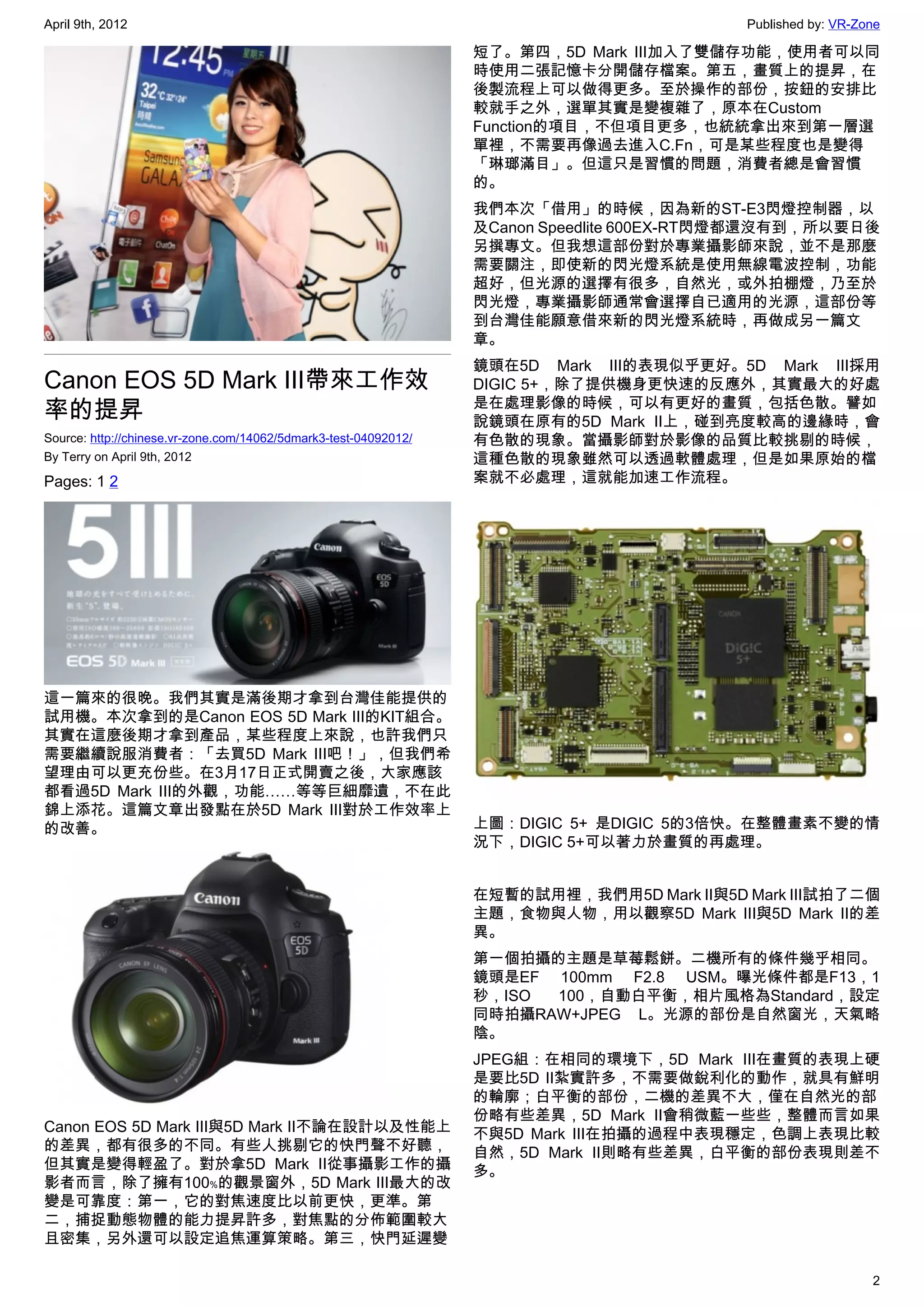 April 9th, 2012                                                                            Published by: VR-Zone

                                                                  短了。第四，5D Mark III加入了雙儲存功能，使用者可以同
                                                                  時使用二張記憶卡分開儲存檔案。第五，畫質上的提昇，在
                                                                  後製流程上可以做得更多。至於操作的部份，按鈕的安排比
                                                                  較就手之外，選單其實是變複雜了，原本在Custom
                                                                  Function的項目，不但項目更多，也統統拿出來到第一層選
                                                                  單裡，不需要再像過去進入C.Fn，可是某些程度也是變得
                                                                  「琳瑯滿目」。但這只是習慣的問題，消費者總是會習慣
                                                                  的。
                                                                  我們本次「借用」的時候，因為新的ST-E3閃燈控制器，以
                                                                  及Canon Speedlite 600EX-RT閃燈都還沒有到，所以要日後
                                                                  另撰專文。但我想這部份對於專業攝影師來說，並不是那麼
                                                                  需要關注，即使新的閃光燈系統是使用無線電波控制，功能
                                                                  超好，但光源的選擇有很多，自然光，或外拍棚燈，乃至於
                                                                  閃光燈，專業攝影師通常會選擇自已適用的光源，這部份等
                                                                  到台灣佳能願意借來新的閃光燈系統時，再做成另一篇文
                                                                  章。
                                                                  鏡頭在5D Mark III的表現似乎更好。5D Mark III採用
Canon EOS 5D Mark III帶來工作效                                        DIGIC 5+，除了提供機身更快速的反應外，其實最大的好處
率的提昇                                                              是在處理影像的時候，可以有更好的畫質，包括色散。譬如
                                                                  說鏡頭在原有的5D Mark II上，碰到亮度較高的邊緣時，會
Source: http://chinese.vr-zone.com/14062/5dmark3-test-04092012/   有色散的現象。當攝影師對於影像的品質比較挑剔的時候，
By Terry on April 9th, 2012                                       這種色散的現象雖然可以透過軟體處理，但是如果原始的檔
Pages: 1 2                                                        案就不必處理，這就能加速工作流程。




這一篇來的很晚。我們其實是滿後期才拿到台灣佳能提供的
試用機。本次拿到的是Canon EOS 5D Mark III的KIT組合。
其實在這麼後期才拿到產品，某些程度上來說，也許我們只
需要繼續說服消費者：「去買5D Mark III吧！」，但我們希
望理由可以更充份些。在3月17日正式開賣之後，大家應該
都看過5D Mark III的外觀，功能……等等巨細靡遺，不在此
錦上添花。這篇文章出發點在於5D Mark III對於工作效率上
的改善。                                                              上圖：DIGIC 5+ 是DIGIC 5的3倍快。在整體畫素不變的情
                                                                  況下，DIGIC 5+可以著力於畫質的再處理。


                                                                  在短暫的試用裡，我們用5D Mark II與5D Mark III試拍了二個
                                                                  主題，食物與人物，用以觀察5D Mark III與5D Mark II的差
                                                                  異。
                                                                  第一個拍攝的主題是草莓鬆餅。二機所有的條件幾乎相同。
                                                                  鏡頭是EF 100mm F2.8 USM。曝光條件都是F13，1
                                                                  秒，ISO 100，自動白平衡，相片風格為Standard，設定
                                                                  同時拍攝RAW+JPEG L。光源的部份是自然窗光，天氣略
                                                                  陰。
                                                                  JPEG組：在相同的環境下，5D Mark III在畫質的表現上硬
                                                                  是要比5D II紮實許多，不需要做銳利化的動作，就具有鮮明
                                                                  的輪廓；白平衡的部份，二機的差異不大，僅在自然光的部
                                                                  份略有些差異，5D Mark II會稍微藍一些些，整體而言如果
Canon EOS 5D Mark III與5D Mark II不論在設計以及性能上                        不與5D Mark III在拍攝的過程中表現穩定，色調上表現比較
的差異，都有很多的不同。有些人挑剔它的快門聲不好聽，                                        自然，5D Mark II則略有些差異，白平衡的部份表現則差不
但其實是變得輕盈了。對於拿5D Mark II從事攝影工作的攝                                   多。
影者而言，除了擁有100﹪的觀景窗外，5D Mark III最大的改
變是可靠度：第一，它的對焦速度比以前更快，更準。第
二，捕捉動態物體的能力提昇許多，對焦點的分佈範圍較大
且密集，另外還可以設定追焦運算策略。第三，快門延遲變

                                                                                                              2
 