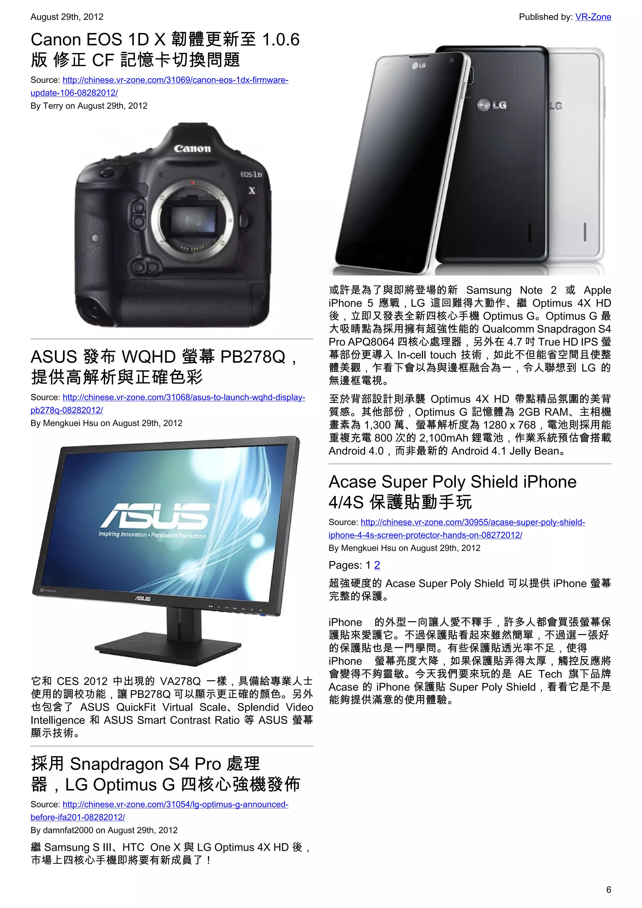 August 29th, 2012                                                                                                       Published by: VR-Zone

Canon EOS 1D X 韌體更新至 1.0.6
版 修正 CF 記憶卡切換問題
Source: http://chinese.vr-zone.com/31069/canon-eos-1dx-firmware-
update-106-08282012/
By Terry on August 29th, 2012




                                                                        或許是為了與即將登場的新 Samsung Note 2 或 Apple
                                                                        iPhone 5 應戰，LG 這回難得大動作、繼 Optimus 4X HD
                                                                        後，立即又發表全新四核心手機 Optimus G。Optimus G 最
                                                                        大吸睛點為採用擁有超強性能的 Qualcomm Snapdragon S4
                                                                        Pro APQ8064 四核心處理器，另外在 4.7 吋 True HD IPS 螢
ASUS 發布 WQHD 螢幕 PB278Q，                                                 幕部份更導入 In-cell touch 技術，如此不但能省空間且使整
                                                                        體美觀，乍看下會以為與邊框融合為一，令人聯想到 LG 的
提供高解析與正確色彩                                                              無邊框電視。
Source: http://chinese.vr-zone.com/31068/asus-to-launch-wqhd-display-   至於背部設計則承襲 Optimus 4X HD 帶點精品氛圍的美背
pb278q-08282012/                                                        質感。其他部份，Optimus G 記憶體為 2GB RAM、主相機
By Mengkuei Hsu on August 29th, 2012                                    畫素為 1,300 萬、螢幕解析度為 1280 x 768，電池則採用能
                                                                        重複充電 800 次的 2,100mAh 鋰電池，作業系統預估會搭載
                                                                        Android 4.0，而非最新的 Android 4.1 Jelly Bean。


                                                                        Acase Super Poly Shield iPhone
                                                                        4/4S 保護貼動手玩
                                                                        Source: http://chinese.vr-zone.com/30955/acase-super-poly-shield-
                                                                        iphone-4-4s-screen-protector-hands-on-08272012/
                                                                        By Mengkuei Hsu on August 29th, 2012

                                                                        Pages: 1 2
                                                                        超強硬度的 Acase Super Poly Shield 可以提供 iPhone 螢幕
                                                                        完整的保護。

                                                                        iPhone 的外型一向讓人愛不釋手，許多人都會買張螢幕保
                                                                        護貼來愛護它。不過保護貼看起來雖然簡單，不過選一張好
                                                                        的保護貼也是一門學問。有些保護貼透光率不足，使得
                                                                        iPhone 螢幕亮度大降，如果保護貼弄得太厚，觸控反應將
                                                                        會變得不夠靈敏。今天我們要來玩的是 AE Tech 旗下品牌
它和 CES 2012 中出現的 VA278Q 一樣，具備給專業人士
                                                                        Acase 的 iPhone 保護貼 Super Poly Shield，看看它是不是
使用的調校功能，讓 PB278Q 可以顯示更正確的顏色。另外
                                                                        能夠提供滿意的使用體驗。
也包含了 ASUS QuickFit Virtual Scale、Splendid Video
Intelligence 和 ASUS Smart Contrast Ratio 等 ASUS 螢幕
顯示技術。


採用 Snapdragon S4 Pro 處理
器，LG Optimus G 四核心強機發佈
Source: http://chinese.vr-zone.com/31054/lg-optimus-g-announced-
before-ifa201-08282012/
By damnfat2000 on August 29th, 2012

繼 Samsung S III、HTC  One X 與 LG Optimus 4X HD 後，
市場上四核心手機即將要有新成員了！

                                                                                                                                            6
 
