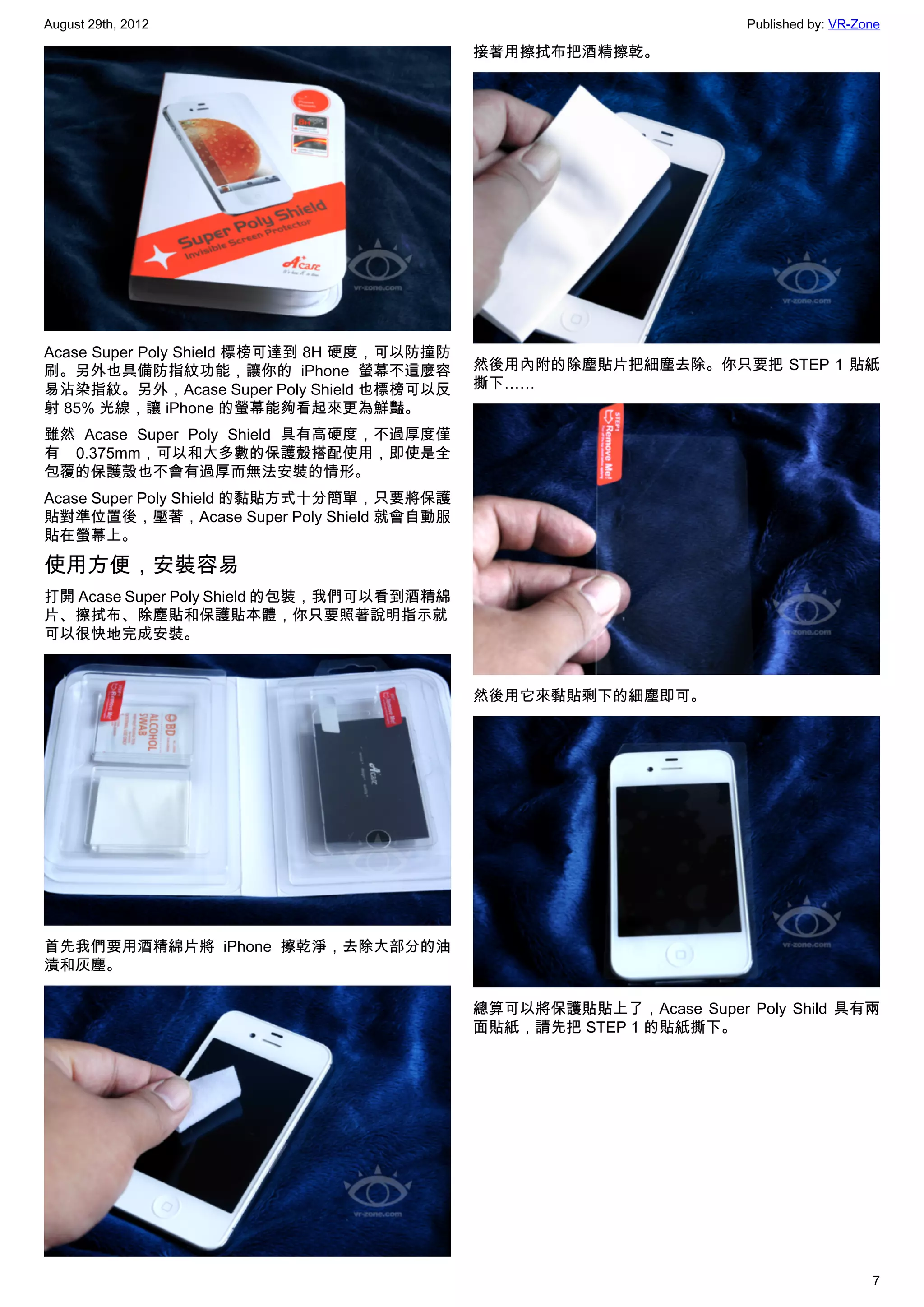August 29th, 2012                                                    Published by: VR-Zone

                                            接著用擦拭布把酒精擦乾。




Acase Super Poly Shield 標榜可達到 8H 硬度，可以防撞防
刷。另外也具備防指紋功能，讓你的 iPhone 螢幕不這麼容              然後用內附的除塵貼片把細塵去除。你只要把 STEP 1 貼紙
易沾染指紋。另外，Acase Super Poly Shield 也標榜可以反     撕下……
射 85% 光線，讓 iPhone 的螢幕能夠看起來更為鮮豔。
雖然 Acase Super Poly Shield 具有高硬度，不過厚度僅
有 0.375mm，可以和大多數的保護殼搭配使用，即使是全
包覆的保護殼也不會有過厚而無法安裝的情形。
Acase Super Poly Shield 的黏貼方式十分簡單，只要將保護
貼對準位置後，壓著，Acase Super Poly Shield 就會自動服
貼在螢幕上。

使用方便，安裝容易
打開 Acase Super Poly Shield 的包裝，我們可以看到酒精綿
片、擦拭布、除塵貼和保護貼本體，你只要照著說明指示就
可以很快地完成安裝。


                                            然後用它來黏貼剩下的細塵即可。




首先我們要用酒精綿片將 iPhone 擦乾淨，去除大部分的油
漬和灰塵。

                                            總算可以將保護貼貼上了，Acase Super Poly Shild 具有兩
                                            面貼紙，請先把 STEP 1 的貼紙撕下。




                                                                                        7
 