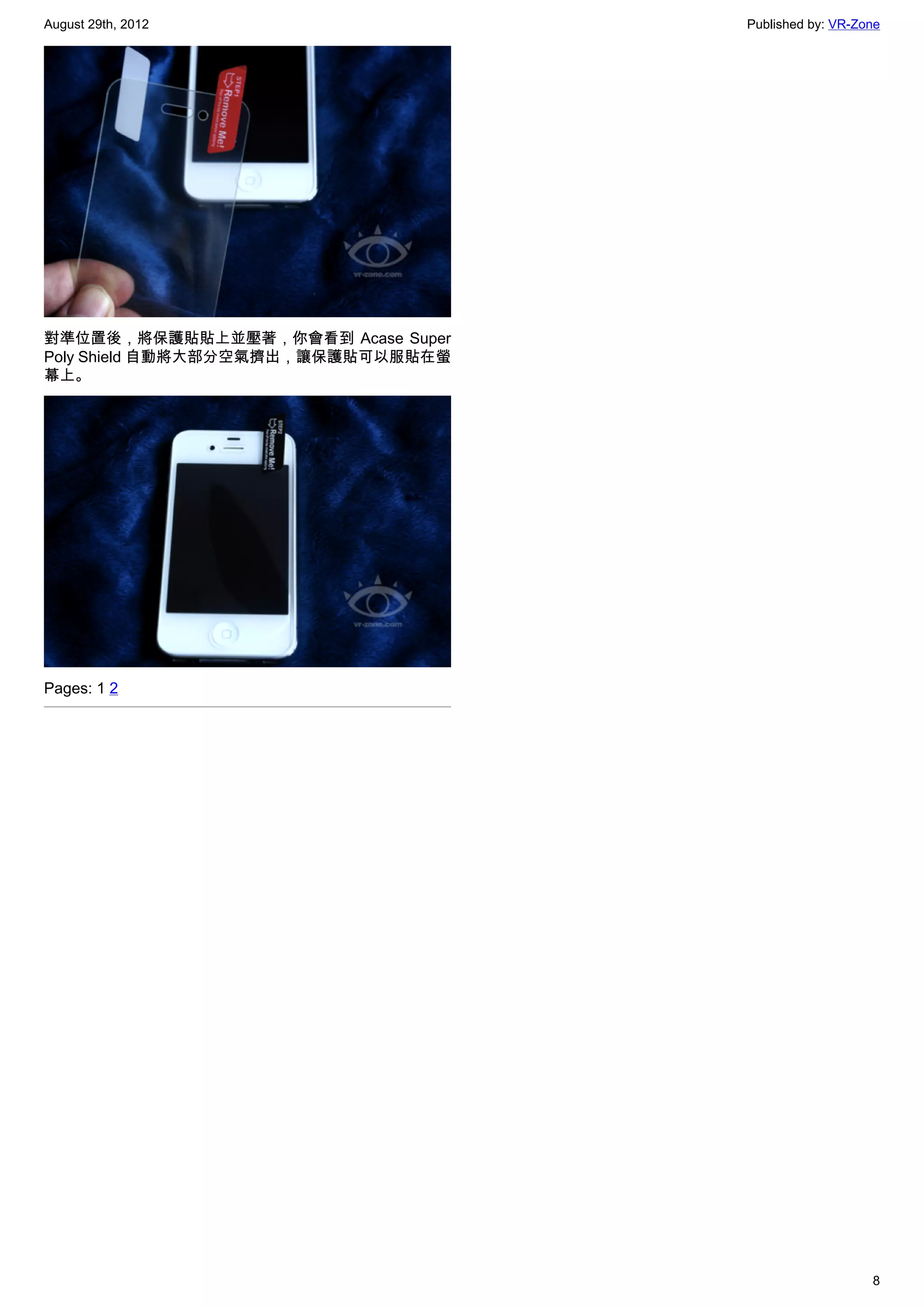 August 29th, 2012                   Published by: VR-Zone




對準位置後，將保護貼貼上並壓著，你會看到 Acase Super
Poly Shield 自動將大部分空氣擠出，讓保護貼可以服貼在螢
幕上。




Pages: 1 2




                                                       8
 