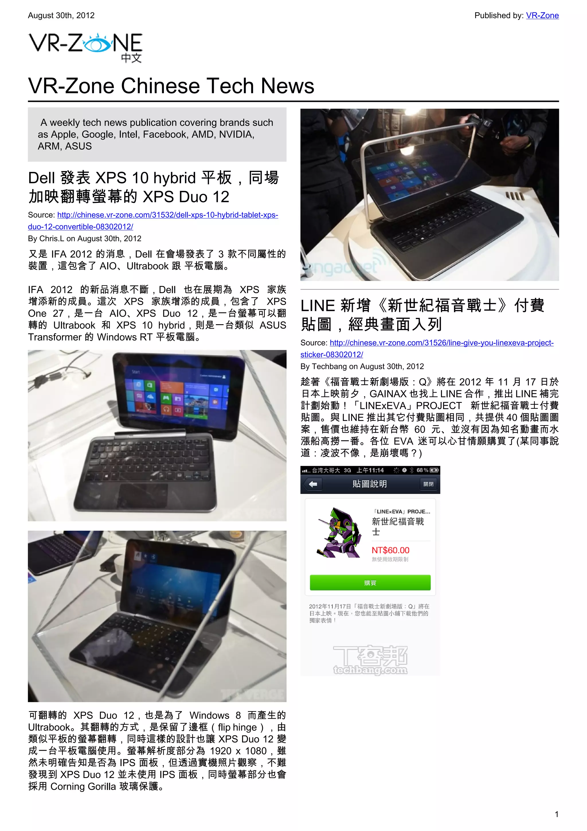 August 30th, 2012                                                                                                          Published by: VR-Zone




VR-Zone Chinese Tech News
   A weekly tech news publication covering brands such
  as Apple, Google, Intel, Facebook, AMD, NVIDIA,
  ARM, ASUS


Dell 發表 XPS 10 hybrid 平板，同場
加映翻轉螢幕的 XPS Duo 12
Source: http://chinese.vr-zone.com/31532/dell-xps-10-hybrid-tablet-xps-
duo-12-convertible-08302012/
By Chris.L on August 30th, 2012

又是 IFA 2012 的消息，Dell 在會場發表了 3 款不同屬性的
裝置，這包含了 AIO、Ultrabook 跟 平板電腦。

IFA 2012 的新品消息不斷，Dell 也在展期為 XPS 家族
增添新的成員。這次 XPS 家族增添的成員，包含了 XPS
One 27，是一台 AIO、XPS Duo 12，是一台螢幕可以翻
                                                                          LINE 新增《新世紀福音戰士》付費
轉的 Ultrabook 和 XPS 10 hybrid，則是一台類似 ASUS                                  貼圖，經典畫面入列
Transformer 的 Windows RT 平板電腦。
                                                                          Source: http://chinese.vr-zone.com/31526/line-give-you-linexeva-project-
                                                                          sticker-08302012/
                                                                          By Techbang on August 30th, 2012

                                                                          趁著《福音戰士新劇場版：Q》將在 2012 年 11 月 17 日於
                                                                          日本上映前夕，GAINAX 也找上 LINE 合作，推出 LINE 補完
                                                                          計劃始動！「LINExEVA」PROJECT 新世紀福音戰士付費
                                                                          貼圖。與 LINE 推出其它付費貼圖相同，共提供 40 個貼圖圖
                                                                          案，售價也維持在新台幣 60 元、並沒有因為知名動畫而水
                                                                          漲船高撈一番。各位 EVA 迷可以心甘情願購買了(某同事說
                                                                          道：凌波不像，是崩壞嗎？)




可翻轉的 XPS Duo 12，也是為了 Windows 8 而產生的
Ultrabook。其翻轉的方式，是保留了邊框（flip hinge），由
類似平板的螢幕翻轉，同時這樣的設計也讓 XPS Duo 12 變
成一台平板電腦使用。螢幕解析度部分為 1920 x 1080，雖
然未明確告知是否為 IPS 面板，但透過實機照片觀察，不難
發現到 XPS Duo 12 並未使用 IPS 面板，同時螢幕部分也會
採用 Corning Gorilla 玻璃保護。

                                                                                                                                                     1
 