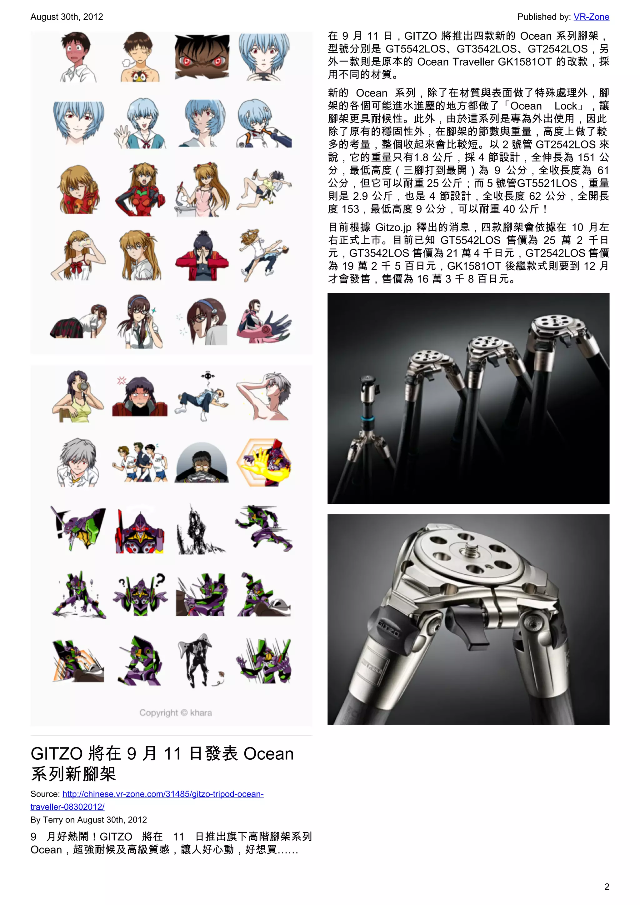 August 30th, 2012                                                                        Published by: VR-Zone

                                                               在 9 月 11 日，GITZO 將推出四款新的 Ocean 系列腳架，
                                                               型號分別是 GT5542LOS、GT3542LOS、GT2542LOS，另
                                                               外一款則是原本的 Ocean Traveller GK1581OT 的改款，採
                                                               用不同的材質。
                                                               新的 Ocean 系列，除了在材質與表面做了特殊處理外，腳
                                                               架的各個可能進水進塵的地方都做了「Ocean Lock」，讓
                                                               腳架更具耐候性。此外，由於這系列是專為外出使用，因此
                                                               除了原有的穩固性外，在腳架的節數與重量，高度上做了較
                                                               多的考量，整個收起來會比較短。以 2 號管 GT2542LOS 來
                                                               說，它的重量只有1.8 公斤，採 4 節設計，全伸長為 151 公
                                                               分，最低高度（三腳打到最開）為 9 公分，全收長度為 61
                                                               公分，但它可以耐重 25 公斤；而 5 號管GT5521LOS，重量
                                                               則是 2.9 公斤，也是 4 節設計，全收長度 62 公分，全開長
                                                               度 153，最低高度 9 公分，可以耐重 40 公斤！
                                                               目前根據 Gitzo.jp 釋出的消息，四款腳架會依據在 10 月左
                                                               右正式上市。目前已知 GT5542LOS 售價為 25 萬 2 千日
                                                               元，GT3542LOS 售價為 21 萬 4 千日元，GT2542LOS 售價
                                                               為 19 萬 2 千 5 百日元，GK1581OT 後繼款式則要到 12 月
                                                               才會發售，售價為 16 萬 3 千 8 百日元。




GITZO 將在 9 月 11 日發表 Ocean
系列新腳架
Source: http://chinese.vr-zone.com/31485/gitzo-tripod-ocean-
traveller-08302012/
By Terry on August 30th, 2012

9 月好熱鬧！GITZO 將在 11 日推出旗下高階腳架系列
Ocean，超強耐候及高級質感，讓人好心動，好想買……


                                                                                                            2
 