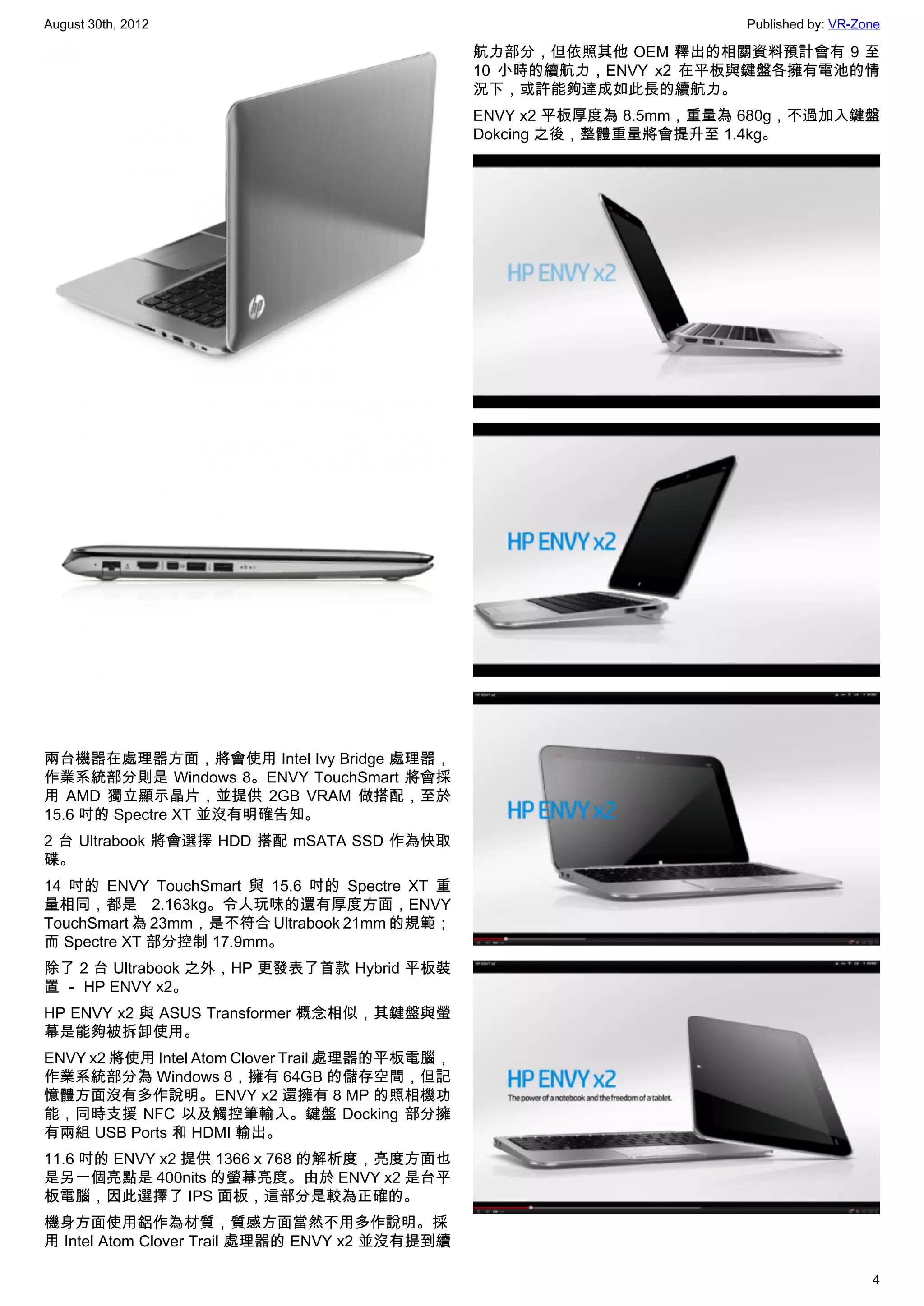 August 30th, 2012                                                      Published by: VR-Zone

                                                航力部分，但依照其他 OEM 釋出的相關資料預計會有 9 至
                                                10 小時的續航力，ENVY x2 在平板與鍵盤各擁有電池的情
                                                況下，或許能夠達成如此長的續航力。
                                                ENVY x2 平板厚度為 8.5mm，重量為 680g，不過加入鍵盤
                                                Dokcing 之後，整體重量將會提升至 1.4kg。




兩台機器在處理器方面，將會使用 Intel Ivy Bridge 處理器，
作業系統部分則是 Windows 8。ENVY TouchSmart 將會採
用 AMD 獨立顯示晶片，並提供 2GB VRAM 做搭配，至於
15.6 吋的 Spectre XT 並沒有明確告知。
2 台 Ultrabook 將會選擇 HDD 搭配 mSATA SSD 作為快取
碟。
14 吋的 ENVY TouchSmart 與 15.6 吋的 Spectre XT 重
量相同，都是 2.163kg。令人玩味的還有厚度方面，ENVY
TouchSmart 為 23mm，是不符合 Ultrabook 21mm 的規範；
而 Spectre XT 部分控制 17.9mm。
除了 2 台 Ultrabook 之外，HP 更發表了首款 Hybrid 平板裝
置 － HP ENVY x2。
HP ENVY x2 與 ASUS Transformer 概念相似，其鍵盤與螢
幕是能夠被拆卸使用。
ENVY x2 將使用 Intel Atom Clover Trail 處理器的平板電腦，
作業系統部分為 Windows 8，擁有 64GB 的儲存空間，但記
憶體方面沒有多作說明。ENVY x2 還擁有 8 MP 的照相機功
能，同時支援 NFC 以及觸控筆輸入。鍵盤 Docking 部分擁
有兩組 USB Ports 和 HDMI 輸出。
11.6 吋的 ENVY x2 提供 1366 x 768 的解析度，亮度方面也
是另一個亮點是 400nits 的螢幕亮度。由於 ENVY x2 是台平
板電腦，因此選擇了 IPS 面板，這部分是較為正確的。
機身方面使用鋁作為材質，質感方面當然不用多作說明。採
用 Intel Atom Clover Trail 處理器的 ENVY x2 並沒有提到續

                                                                                          4
 