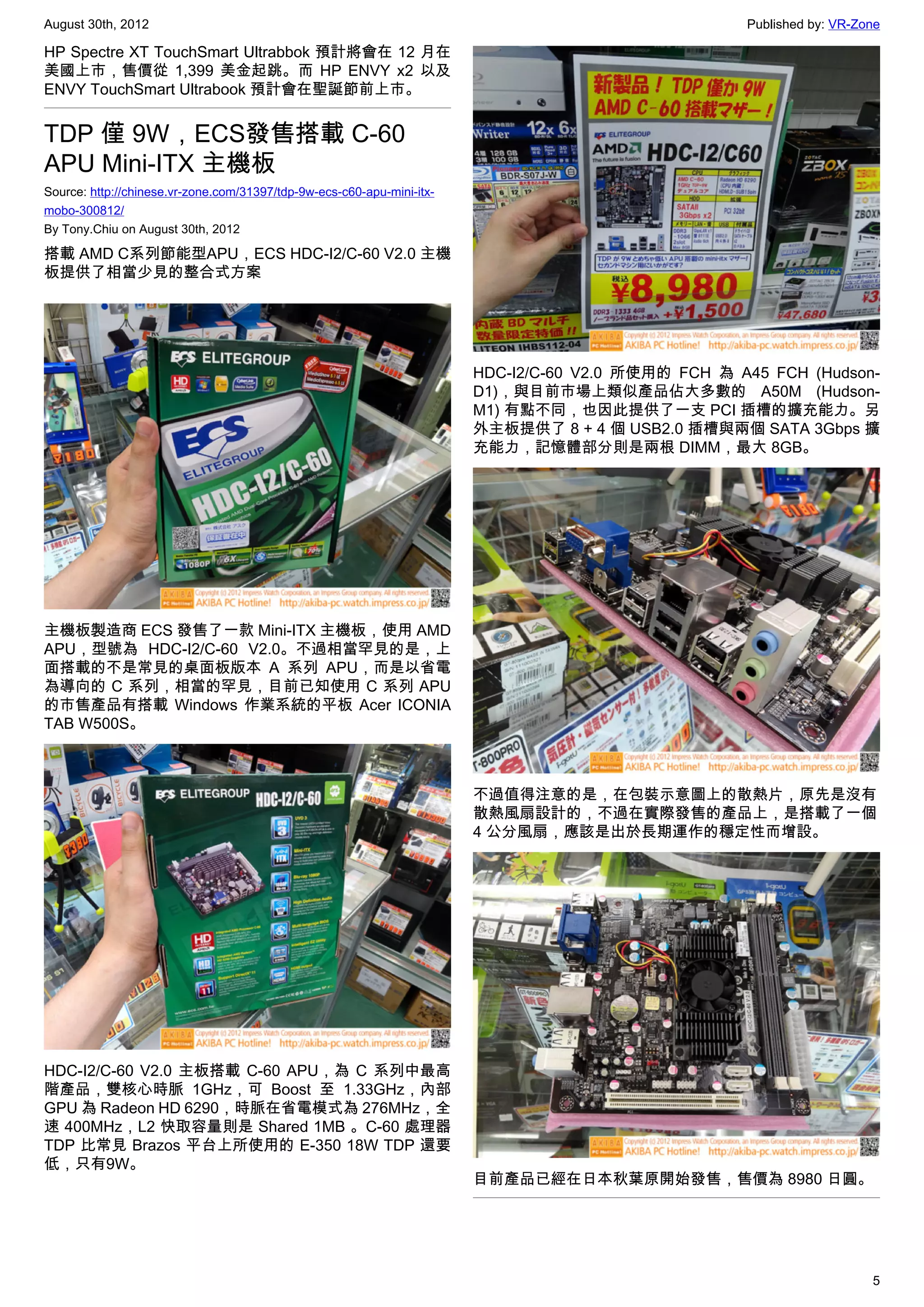 August 30th, 2012                                                                                    Published by: VR-Zone

HP Spectre XT TouchSmart Ultrabbok 預計將會在 12 月在
美國上市，售價從 1,399 美金起跳。而 HP ENVY x2 以及
ENVY TouchSmart Ultrabook 預計會在聖誕節前上市。


TDP 僅 9W，ECS發售搭載 C-60
APU Mini-ITX 主機板
Source: http://chinese.vr-zone.com/31397/tdp-9w-ecs-c60-apu-mini-itx-
mobo-300812/
By Tony.Chiu on August 30th, 2012

搭載 AMD C系列節能型APU，ECS HDC-I2/C-60 V2.0 主機
板提供了相當少見的整合式方案




                                                                        HDC-I2/C-60 V2.0 所使用的 FCH 為 A45 FCH (Hudson-
                                                                        D1)，與目前市場上類似產品佔大多數的  A50M (Hudson-
                                                                        M1) 有點不同，也因此提供了一支 PCI 插槽的擴充能力。另
                                                                        外主板提供了 8 + 4 個 USB2.0 插槽與兩個 SATA 3Gbps 擴
                                                                        充能力，記憶體部分則是兩根 DIMM，最大 8GB。




主機板製造商 ECS 發售了一款 Mini-ITX 主機板，使用 AMD
APU，型號為 HDC-I2/C-60 V2.0。不過相當罕見的是，上
面搭載的不是常見的桌面板版本 A 系列 APU，而是以省電
為導向的 C 系列，相當的罕見，目前已知使用 C 系列 APU
的市售產品有搭載 Windows 作業系統的平板 Acer ICONIA
TAB W500S。



                                                                        不過值得注意的是，在包裝示意圖上的散熱片，原先是沒有
                                                                        散熱風扇設計的，不過在實際發售的產品上，是搭載了一個
                                                                        4 公分風扇，應該是出於長期運作的穩定性而增設。




HDC-I2/C-60 V2.0 主板搭載 C-60 APU，為 C 系列中最高
階產品，雙核心時脈 1GHz，可 Boost 至 1.33GHz，內部
GPU 為 Radeon HD 6290，時脈在省電模式為 276MHz，全
速 400MHz，L2 快取容量則是 Shared 1MB 。C-60 處理器
TDP 比常見 Brazos 平台上所使用的 E-350 18W TDP 還要
低，只有9W。
                                                                        目前產品已經在日本秋葉原開始發售，售價為 8980 日圓。




                                                                                                                        5
 