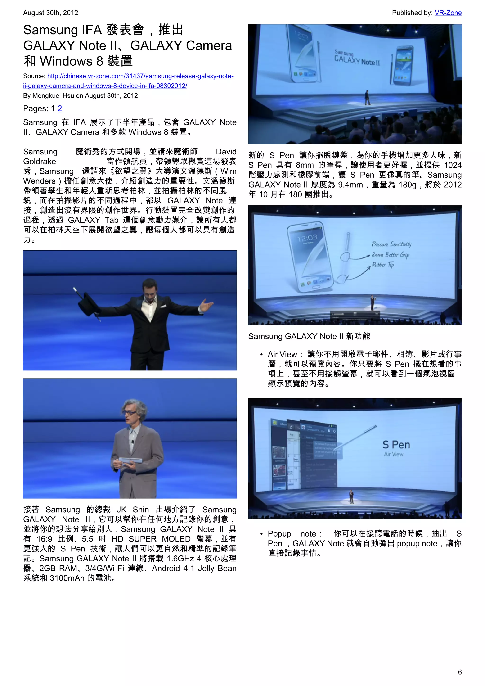 August 30th, 2012                                                                                    Published by: VR-Zone

Samsung IFA 發表會，推出
GALAXY Note II、GALAXY Camera
和 Windows 8 裝置
Source: http://chinese.vr-zone.com/31437/samsung-release-galaxy-note-
ii-galaxy-camera-and-windows-8-device-in-ifa-08302012/
By Mengkuei Hsu on August 30th, 2012

Pages: 1 2
Samsung 在 IFA 展示了下半年產品，包含 GALAXY Note
II、GALAXY Camera 和多款 Windows 8 裝置。

Samsung  魔術秀的方式開場，並請來魔術師    David                                       新的 S Pen 讓你擺脫鍵盤，為你的手機增加更多人味，新
Goldrake     當作領航員，帶領觀眾觀賞這場發表                                           S Pen 具有 8mm 的筆桿，讓使用者更好握，並提供 1024
秀，Samsung 還請來《欲望之翼》大導演文溫德斯（Wim                                          階壓力感測和橡膠前端，讓 S Pen 更像真的筆。Samsung
Wenders）擔任創意大使，介紹創造力的重要性。文溫德斯                                           GALAXY Note II 厚度為 9.4mm，重量為 180g，將於 2012
帶領著學生和年輕人重新思考柏林，並拍攝柏林的不同風                                               年 10 月在 180 國推出。
貌，而在拍攝影片的不同過程中，都以 GALAXY Note 連
接，創造出沒有界限的創作世界。行動裝置完全改變創作的
過程，透過 GALAXY Tab 這個創意動力媒介，讓所有人都
可以在柏林天空下展開欲望之翼，讓每個人都可以具有創造
力。




                                                                        Samsung GALAXY Note II 新功能

                                                                          • Air View： 讓你不用開啟電子郵件、相簿、影片或行事
                                                                            曆，就可以預覽內容。你只要將 S Pen 擺在想看的事
                                                                            項上，甚至不用接觸螢幕，就可以看到一個氣泡視窗
                                                                            顯示預覽的內容。




接著 Samsung 的總裁 JK Shin 出場介紹了 Samsung
GALAXY Note II，它可以幫你在任何地方記錄你的創意，
並將你的想法分享給別人，Samsung GALAXY Note II 具
                                                                          • Popup note： 你可以在接聽電話的時候，抽出 S
有 16:9 比例、5.5 吋 HD SUPER MOLED 螢幕，並有
                                                                            Pen ，GALAXY Note 就會自動彈出 popup note，讓你
更強大的 S Pen 技術，讓人們可以更自然和精準的記錄筆
                                                                            直接記錄事情。
記。Samsung GALAXY Note II 將搭載 1.6GHz 4 核心處理
器、2GB RAM、3/4G/Wi-Fi 連線、Android 4.1 Jelly Bean
系統和 3100mAh 的電池。




                                                                                                                        6
 